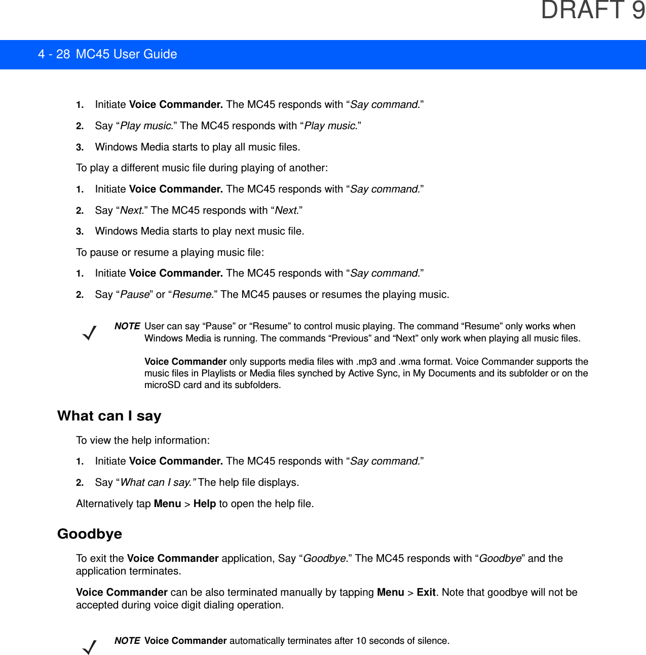 DRAFT 94 - 28 MC45 User Guide1. Initiate Voice Commander. The MC45 responds with “Say command.”2. Say “Play music.” The MC45 responds with “Play music.”3. Windows Media starts to play all music files.To play a different music file during playing of another:1. Initiate Voice Commander. The MC45 responds with “Say command.”2. Say “Next.” The MC45 responds with “Next.”3. Windows Media starts to play next music file.To pause or resume a playing music file:1. Initiate Voice Commander. The MC45 responds with “Say command.”2. Say “Pause” or “Resume.” The MC45 pauses or resumes the playing music.What can I sayTo view the help information:1. Initiate Voice Commander. The MC45 responds with “Say command.”2. Say “What can I say.” The help file displays.Alternatively tap Menu &gt; Help to open the help file.GoodbyeTo exit the Voice Commander application, Say “Goodbye.” The MC45 responds with “Goodbye” and the application terminates.Voice Commander can be also terminated manually by tapping Menu &gt; Exit. Note that goodbye will not be accepted during voice digit dialing operation.NOTEUser can say “Pause” or “Resume” to control music playing. The command “Resume” only works when Windows Media is running. The commands “Previous” and “Next” only work when playing all music files.Voice Commander only supports media files with .mp3 and .wma format. Voice Commander supports the music files in Playlists or Media files synched by Active Sync, in My Documents and its subfolder or on the microSD card and its subfolders.NOTEVoice Commander automatically terminates after 10 seconds of silence.