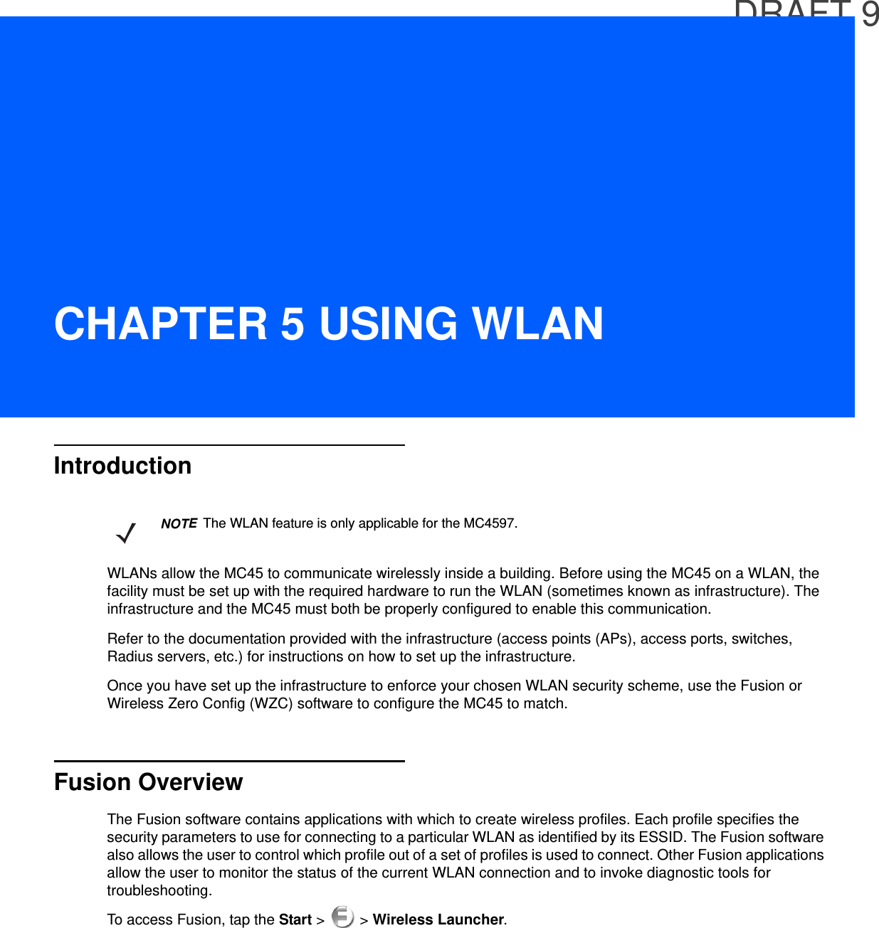 DRAFT 9CHAPTER 5 USING WLANIntroductionWLANs allow the MC45 to communicate wirelessly inside a building. Before using the MC45 on a WLAN, the facility must be set up with the required hardware to run the WLAN (sometimes known as infrastructure). The infrastructure and the MC45 must both be properly configured to enable this communication.Refer to the documentation provided with the infrastructure (access points (APs), access ports, switches, Radius servers, etc.) for instructions on how to set up the infrastructure.Once you have set up the infrastructure to enforce your chosen WLAN security scheme, use the Fusion or Wireless Zero Config (WZC) software to configure the MC45 to match.Fusion OverviewThe Fusion software contains applications with which to create wireless profiles. Each profile specifies the security parameters to use for connecting to a particular WLAN as identified by its ESSID. The Fusion software also allows the user to control which profile out of a set of profiles is used to connect. Other Fusion applications allow the user to monitor the status of the current WLAN connection and to invoke diagnostic tools for troubleshooting.To access Fusion, tap the Start &gt;   &gt; Wireless Launcher.NOTEThe WLAN feature is only applicable for the MC4597.