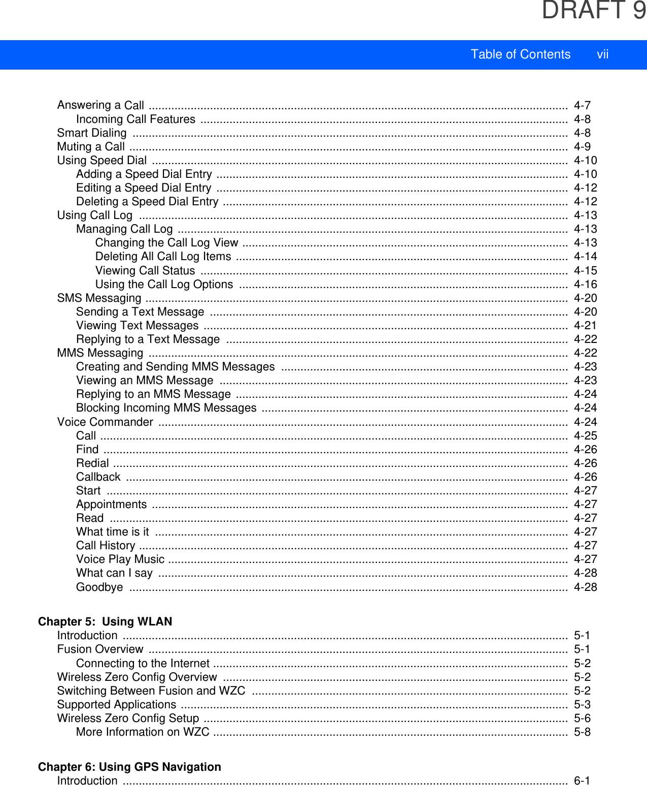 DRAFT 9Table of Contents viiAnswering a Call ..................................................................................................................................  4-7Incoming Call Features ..................................................................................................................  4-8Smart Dialing  .......................................................................................................................................  4-8Muting a Call ........................................................................................................................................  4-9Using Speed Dial .................................................................................................................................  4-10Adding a Speed Dial Entry .............................................................................................................  4-10Editing a Speed Dial Entry .............................................................................................................  4-12Deleting a Speed Dial Entry ...........................................................................................................  4-12Using Call Log  .....................................................................................................................................  4-13Managing Call Log .........................................................................................................................  4-13Changing the Call Log View .....................................................................................................  4-13Deleting All Call Log Items .......................................................................................................  4-14Viewing Call Status  ..................................................................................................................  4-15Using the Call Log Options  ......................................................................................................  4-16SMS Messaging ...................................................................................................................................  4-20Sending a Text Message  ...............................................................................................................  4-20Viewing Text Messages .................................................................................................................  4-21Replying to a Text Message  ..........................................................................................................  4-22MMS Messaging ..................................................................................................................................  4-22Creating and Sending MMS Messages  .........................................................................................  4-23Viewing an MMS Message  ............................................................................................................  4-23Replying to an MMS Message .......................................................................................................  4-24Blocking Incoming MMS Messages ...............................................................................................  4-24Voice Commander ...............................................................................................................................  4-24Call .................................................................................................................................................  4-25Find ................................................................................................................................................  4-26Redial .............................................................................................................................................  4-26Callback .........................................................................................................................................  4-26Start ...............................................................................................................................................  4-27Appointments .................................................................................................................................  4-27Read ..............................................................................................................................................  4-27What time is it  ................................................................................................................................  4-27Call History .....................................................................................................................................  4-27Voice Play Music ............................................................................................................................  4-27What can I say  ...............................................................................................................................  4-28Goodbye ........................................................................................................................................  4-28Chapter 5:  Using WLANIntroduction ..........................................................................................................................................  5-1Fusion Overview ..................................................................................................................................  5-1Connecting to the Internet ..............................................................................................................  5-2Wireless Zero Config Overview  ...........................................................................................................  5-2Switching Between Fusion and WZC  ..................................................................................................  5-2Supported Applications ........................................................................................................................  5-3Wireless Zero Config Setup .................................................................................................................  5-6More Information on WZC ..............................................................................................................  5-8Chapter 6: Using GPS NavigationIntroduction ..........................................................................................................................................  6-1