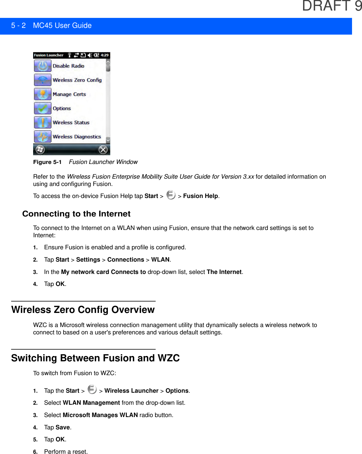 DRAFT 95 - 2 MC45 User GuideFigure 5-1    Fusion Launcher WindowRefer to the Wireless Fusion Enterprise Mobility Suite User Guide for Version 3.xx for detailed information on using and configuring Fusion.To access the on-device Fusion Help tap Start &gt;   &gt; Fusion Help.Connecting to the InternetTo connect to the Internet on a WLAN when using Fusion, ensure that the network card settings is set to Internet:1. Ensure Fusion is enabled and a profile is configured.2. Tap Start &gt; Settings &gt; Connections &gt; WLAN.3. In the My network card Connects to drop-down list, select The Internet.4. Tap OK.Wireless Zero Config OverviewWZC is a Microsoft wireless connection management utility that dynamically selects a wireless network to connect to based on a user&apos;s preferences and various default settings.Switching Between Fusion and WZCTo switch from Fusion to WZC:1. Tap the Start &gt;   &gt; Wireless Launcher &gt; Options.2. Select WLAN Management from the drop-down list.3. Select Microsoft Manages WLAN radio button.4. Tap Save.5. Tap OK.6. Perform a reset.