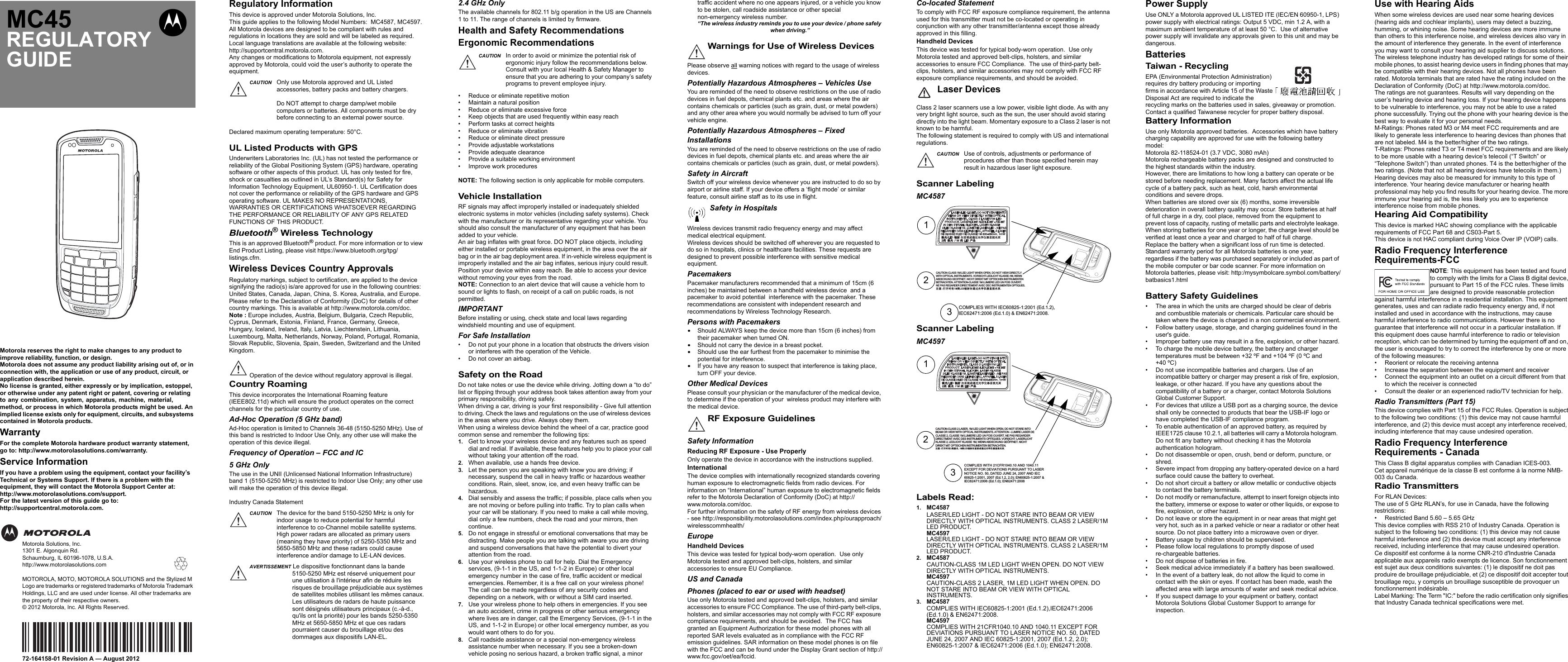 Motorola reserves the right to make changes to any product to improve reliability, function, or design.Motorola does not assume any product liability arising out of, or in connection with, the application or use of any product, circuit, or application described herein.No license is granted, either expressly or by implication, estoppel, or otherwise under any patent right or patent, covering or relating to any combination, system, apparatus, machine, material, method, or process in which Motorola products might be used. An implied license exists only for equipment, circuits, and subsystems contained in Motorola products.WarrantyFor the complete Motorola hardware product warranty statement, go to: http://www.motorolasolutions.com/warranty.Service InformationIf you have a problem using the equipment, contact your facility’s Technical or Systems Support. If there is a problem with the equipment, they will contact the Motorola Support Center at: http://www.motorolasolutions.com/support.For the latest version of this guide go to: http://supportcentral.motorola.com.Motorola Solutions, Inc.1301 E. Algonquin Rd.Schaumburg, IL 60196-1078, U.S.A.http://www.motorolasolutions.comMOTOROLA, MOTO, MOTOROLA SOLUTIONS and the Stylized M Logo are trademarks or registered trademarks of Motorola Trademark Holdings, LLC and are used under license. All other trademarks are the property of their respective owners. © 2012 Motorola, Inc. All Rights Reserved.72-164158-01 Revision A — August 2012MC45REGULATORY GUIDEbRegulatory InformationThis device is approved under Motorola Solutions, Inc.This guide applies to the following Model Numbers:  MC4587, MC4597.All Motorola devices are designed to be compliant with rules and regulations in locations they are sold and will be labeled as required.Local language translations are available at the following website: http://supportcentral.motorola.com.Any changes or modifications to Motorola equipment, not expressly approved by Motorola, could void the user’s authority to operate the equipment.Declared maximum operating temperature: 50°C.UL Listed Products with GPSUnderwriters Laboratories Inc. (UL) has not tested the performance or reliability of the Global Positioning System (GPS) hardware, operating software or other aspects of this product. UL has only tested for fire, shock or casualties as outlined in UL’s Standard(s) for Safety for Information Technology Equipment, UL60950-1. UL Certification does not cover the performance or reliability of the GPS hardware and GPS operating software. UL MAKES NO REPRESENTATIONS, WARRANTIES OR CERTIFICATIONS WHATSOEVER REGARDING THE PERFORMANCE OR RELIABILITY OF ANY GPS RELATED FUNCTIONS OF THIS PRODUCT.Bluetooth® Wireless TechnologyThis is an approved Bluetooth® product. For more information or to view End Product Listing, please visit https://www.bluetooth.org/tpg/listings.cfm.Wireless Devices Country ApprovalsRegulatory markings, subject to certification, are applied to the device signifying the radio(s) is/are approved for use in the following countries:  United States, Canada, Japan, China, S. Korea, Australia, and Europe.Please refer to the Declaration of Conformity (DoC) for details of other country markings. This is available at http://www.motorola.com/doc.Note : Europe includes, Austria, Belgium, Bulgaria, Czech Republic, Cyprus, Denmark, Estonia, Finland, France, Germany, Greece, Hungary, Iceland, Ireland, Italy, Latvia, Liechtenstein, Lithuania, Luxembourg, Malta, Netherlands, Norway, Poland, Portugal, Romania, Slovak Republic, Slovenia, Spain, Sweden, Switzerland and the United Kingdom.Country RoamingThis device incorporates the International Roaming feature (IEEE802.11d) which will ensure the product operates on the correct channels for the particular country of use.Ad-Hoc Operation (5 GHz band)Ad-Hoc operation is limited to Channels 36-48 (5150-5250 MHz). Use of this band is restricted to Indoor Use Only, any other use will make the operation of this device illegal.Frequency of Operation – FCC and IC5 GHz OnlyThe use in the UNII (Unlicensed National Information Infrastructure) band 1 (5150-5250 MHz) is restricted to Indoor Use Only; any other use will make the operation of this device illegal.Industry Canada StatementCAUTION Only use Motorola approved and UL Listed accessories, battery packs and battery chargers.Do NOT attempt to charge damp/wet mobile computers or batteries. All components must be dry before connecting to an external power source.Operation of the device without regulatory approval is illegal.CAUTION The device for the band 5150-5250 MHz is only for indoor usage to reduce potential for harmful interference to co-Channel mobile satellite systems. High power radars are allocated as primary users (meaning they have priority) of 5250-5350 MHz and 5650-5850 MHz and these radars could cause interference and/or damage to LE-LAN devices.AVERTISSEMENT Le dispositive fonctionnant dans la bande 5150-5250 MHz est réservé uniquement pour une utilisation à l&apos;intérieur afin de réduire les risques de brouillage préjudiciable aux systèmes de satellites mobiles utilisant les mêmes canaux.Les utilisateurs de radars de haute puissance sont désignés utilisateurs principaux (c.-à-d., qu&apos;ils ont la priorité) pour les bands 5250-5350 MHz et 5650-5850 MHz et que ces radars pourraient causer du brouillage et/ou des dommages aux dispositifs LAN-EL.2.4 GHz OnlyThe available channels for 802.11 b/g operation in the US are Channels 1 to 11. The range of channels is limited by firmware.Health and Safety RecommendationsErgonomic Recommendations• Reduce or eliminate repetitive motion• Maintain a natural position• Reduce or eliminate excessive force• Keep objects that are used frequently within easy reach• Perform tasks at correct heights• Reduce or eliminate vibration• Reduce or eliminate direct pressure• Provide adjustable workstations• Provide adequate clearance• Provide a suitable working environment• Improve work proceduresNOTE: The following section is only applicable for mobile computers.Vehicle InstallationRF signals may affect improperly installed or inadequately shielded electronic systems in motor vehicles (including safety systems). Check with the manufacturer or its representative regarding your vehicle. You should also consult the manufacturer of any equipment that has been added to your vehicle.An air bag inflates with great force. DO NOT place objects, including either installed or portable wireless equipment, in the area over the air bag or in the air bag deployment area. If in-vehicle wireless equipment is improperly installed and the air bag inflates, serious injury could result.Position your device within easy reach. Be able to access your device without removing your eyes from the road.NOTE: Connection to an alert device that will cause a vehicle horn to sound or lights to flash, on receipt of a call on public roads, is not permitted.IMPORTANTBefore installing or using, check state and local laws regarding windshield mounting and use of equipment.For Safe Installation• Do not put your phone in a location that obstructs the drivers vision or interferes with the operation of the Vehicle.• Do not cover an airbag.Safety on the RoadDo not take notes or use the device while driving. Jotting down a “to do” list or flipping through your address book takes attention away from your primary responsibility, driving safely.When driving a car, driving is your first responsibility - Give full attention to driving. Check the laws and regulations on the use of wireless devices  in the areas where you drive. Always obey them.When using a wireless device behind the wheel of a car, practice good common sense and remember the following tips:1. Get to know your wireless device and any features such as speed dial and redial. If available, these features help you to place your call without taking your attention off the road.2. When available, use a hands free device. 3. Let the person you are speaking with know you are driving; if necessary, suspend the call in heavy traffic or hazardous weather conditions. Rain, sleet, snow, ice, and even heavy traffic can be hazardous.4. Dial sensibly and assess the traffic; if possible, place calls when you are not moving or before pulling into traffic. Try to plan calls when your car will be stationary. If you need to make a call while moving, dial only a few numbers, check the road and your mirrors, then continue.5. Do not engage in stressful or emotional conversations that may be distracting. Make people you are talking with aware you are driving and suspend conversations that have the potential to divert your attention from the road.6. Use your wireless phone to call for help. Dial the Emergency services, (9-1-1 in the US, and 1-1-2 in Europe) or other local emergency number in the case of fire, traffic accident or medical emergencies. Remember, it is a free call on your wireless phone! The call can be made regardless of any security codes and depending on a network, with or without a SIM card inserted.7. Use your wireless phone to help others in emergencies. If you see an auto accident, crime in progress or other serious emergency where lives are in danger, call the Emergency Services, (9-1-1 in the US, and 1-1-2 in Europe) or other local emergency number, as you would want others to do for you.8. Call roadside assistance or a special non-emergency wireless assistance number when necessary. If you see a broken-down vehicle posing no serious hazard, a broken traffic signal, a minor CAUTION In order to avoid or minimize the potential risk of ergonomic injury follow the recommendations below. Consult with your local Health &amp; Safety Manager to ensure that you are adhering to your company’s safety programs to prevent employee injury.traffic accident where no one appears injured, or a vehicle you know to be stolen, call roadside assistance or other special non-emergency wireless number.“The wireless industry reminds you to use your device / phone safely when driving.”Please observe all warning notices with regard to the usage of wireless devices.Potentially Hazardous Atmospheres – Vehicles UseYou are reminded of the need to observe restrictions on the use of radio devices in fuel depots, chemical plants etc. and areas where the air contains chemicals or particles (such as grain, dust, or metal powders) and any other area where you would normally be advised to turn off your vehicle engine.Potentially Hazardous Atmospheres – Fixed InstallationsYou are reminded of the need to observe restrictions on the use of radio devices in fuel depots, chemical plants etc. and areas where the air contains chemicals or particles (such as grain, dust, or metal powders).Safety in AircraftSwitch off your wireless device whenever you are instructed to do so by airport or airline staff. If your device offers a ‘flight mode’ or similar feature, consult airline staff as to its use in flight. Wireless devices transmit radio frequency energy and may affect medical electrical equipment.Wireless devices should be switched off wherever you are requested to do so in hospitals, clinics or healthcare facilities. These requests are designed to prevent possible interference with sensitive medical equipment.PacemakersPacemaker manufacturers recommended that a minimum of 15cm (6 inches) be maintained between a handheld wireless device  and a pacemaker to avoid potential  interference with the pacemaker. These recommendations are consistent with independent research and recommendations by Wireless Technology Research.Persons with Pacemakers•Should ALWAYS keep the device more than 15cm (6 inches) from their pacemaker when turned ON.•Should not carry the device in a breast pocket.•Should use the ear furthest from the pacemaker to minimise the potential for interference.•If you have any reason to suspect that interference is taking place, turn OFF your device.Other Medical DevicesPlease consult your physician or the manufacturer of the medical device, to determine if the operation of your  wireless product may interfere with the medical device.Safety InformationReducing RF Exposure - Use ProperlyOnly operate the device in accordance with the instructions supplied.InternationalThe device complies with internationally recognized standards covering human exposure to electromagnetic fields from radio devices. For information on “International” human exposure to electromagnetic fields refer to the Motorola Declaration of Conformity (DoC) at http://www.motorola.com/doc.For further information on the safety of RF energy from wireless devices - see http://responsibility.motorolasolutions.com/index.php/ourapproach/wirelesscommhealth/EuropeHandheld DevicesThis device was tested for typical body-worn operation.  Use only Motorola tested and approved belt-clips, holsters, and similar accessories to ensure EU Compliance.US and CanadaPhones (placed to ear or used with headset)Use only Motorola tested and approved belt-clips, holsters, and similar accessories to ensure FCC Compliance. The use of third-party belt-clips, holsters, and similar accessories may not comply with FCC RF exposure compliance requirements, and should be avoided.  The FCC has granted an Equipment Authorization for these model phones with all reported SAR levels evaluated as in compliance with the FCC RF emission guidelines. SAR information on these model phones is on file with the FCC and can be found under the Display Grant section of http://www.fcc.gov/oet/ea/fccid.Warnings for Use of Wireless DevicesSafety in HospitalsRF Exposure GuidelinesCo-located StatementTo comply with FCC RF exposure compliance requirement, the antenna used for this transmitter must not be co-located or operating in conjunction with any other transmitter/antenna except those already approved in this filling.Handheld DevicesThis device was tested for typical body-worn operation.  Use only Motorola tested and approved belt-clips, holsters, and similar accessories to ensure FCC Compliance.  The use of third-party belt-clips, holsters, and similar accessories may not comply with FCC RF exposure compliance requirements, and should be avoided.Laser DevicesClass 2 laser scanners use a low power, visible light diode. As with any very bright light source, such as the sun, the user should avoid staring directly into the light beam. Momentary exposure to a Class 2 laser is not known to be harmful.The following statement is required to comply with US and international regulations.Scanner LabelingMC4587Scanner LabelingMC4597Labels Read:1. MC4587LASER/LED LIGHT - DO NOT STARE INTO BEAM OR VIEW DIRECTLY WITH OPTICAL INSTRUMENTS. CLASS 2 LASER/1M LED PRODUCT.MC4597LASER/LED LIGHT - DO NOT STARE INTO BEAM OR VIEW DIRECTLY WITH OPTICAL INSTRUMENTS. CLASS 2 LASER/1M LED PRODUCT.2. MC4587CAUTION-CLASS 1M LED LIGHT WHEN OPEN. DO NOT VIEW DIRECTLY WITH OPTICAL INSTRUMENTS.MC4597CAUTION-CLASS 2 LASER, 1M LED LIGHT WHEN OPEN. DO NOT STARE INTO BEAM OR VIEW WITH OPTICAL INSTRUMENTS.3. MC4587COMPLIES WITH IEC60825-1:2001 (Ed.1.2),IEC62471:2006 (Ed.1.0) &amp; EN62471:2008.MC4597COMPLIES WITH 21CFR1040.10 AND 1040.11 EXCEPT FOR DEVIATIONS PURSUANT TO LASER NOTICE NO. 50, DATED JUNE 24, 2007 AND IEC 60825-1:2001, 2007 (Ed.1.2, 2.0); EN60825-1:2007 &amp; IEC62471:2006 (Ed.1.0); EN62471:2008.CAUTION Use of controls, adjustments or performance of procedures other than those specified herein may result in hazardous laser light exposure.12CAUTION-CLASS 1M LED LIGHT WHEN OPEN. DO NOT VIEW DIRECTLY WITH OPTICAL INSTRUMENTS. VORSICHT-LEDLICHT KLASSE-1M, WENN ABDECKUNG GEOFFNET. NICHT DIREKT MIT OPTISCHEN INSTRUMENTENBETRACHTEN. ATTENTION-CLASSE 1M LUMIERE LED UN FOIS OUVERT. NE PAS REGARDER DIRECTEMENT AVEC DEC INSTRUMENTEN OPTIQUES.⊼ᛣᠧᓔᯊ᳝0㉏/(&apos;䕤ᇘ࣓䗮䖛ܝᄺҾ఼Ⳉ㾚ܝᴳ3COMPLIES WITH IEC60825-1:2001 (Ed.1.2),IEC62471:2006 (Ed.1.0) &amp; EN62471:2008.123CAUTION-CLASS 2 LASER, 1M LED LIGHT WHEN OPEN. DO NOT STARE INTO BEAM OR VIEW WITH OPTICAL INSTRUMENTS. ATTENTION - LUMIRE LASER DE CLASSE 2, CLASSE 1M LUMIERE LED UN FOIS OUVERT. NE PAS REGARDER DIRECTMENT AVEC DES INSTRUMENTS OPITIQUES. VORSICHT- LASERLICHT KLASSE 2, LEDLICHT KLASSE 1M, WENN ABDECKUNG GEÖFFNET. NICHT DIREKT MIT OPTISCHEN INSTRUMENTEN BETRACHTEN. ⊼ᛣᠧᓔᯊ᳝㉏▔ܝ0㉏/(&apos;䕤ᇘ࣓Ⳉ㾚៪䗮䖛ܝᄺҾ఼Ⳉ㾚ܝᴳCOMPLIES WITH 21CFR1040.10 AND 1040.11 EXCEPT FOR DEVIATIONS PURSUANT TO LASER NOTICE NO. 50, DATED JUNE 24, 2007 AND IEC 60825-1:2001, 2007 (Ed.1.2, 2.0); EN60825-1:2007 &amp; IEC62471:2006 (Ed.1.0); EN62471:2008Power SupplyUse ONLY a Motorola approved UL LISTED ITE (IEC/EN 60950-1, LPS) power supply with electrical ratings: Output 5 VDC, min 1.2 A, with a maximum ambient temperature of at least 50 °C.  Use of alternative power supply will invalidate any approvals given to this unit and may be dangerous.BatteriesTaiwan - RecyclingEPA (Environmental Protection Administration) requires dry battery producing or importing firms in accordance with Article 15 of the Waste Disposal Act are required to indicate the recycling marks on the batteries used in sales, giveaway or promotion. Contact a qualified Taiwanese recycler for proper battery disposal.Battery InformationUse only Motorola approved batteries.  Accessories which have battery charging capability are approved for use with the following battery model:Motorola 82-118524-01 (3.7 VDC, 3080 mAh) Motorola rechargeable battery packs are designed and constructed to the highest standards within the industry.However, there are limitations to how long a battery can operate or be stored before needing replacement. Many factors affect the actual life cycle of a battery pack, such as heat, cold, harsh environmental conditions and severe drops.When batteries are stored over six (6) months, some irreversible deterioration in overall battery quality may occur. Store batteries at half of full charge in a dry, cool place, removed from the equipment to prevent loss of capacity, rusting of metallic parts and electrolyte leakage. When storing batteries for one year or longer, the charge level should be verified at least once a year and charged to half of full charge.Replace the battery when a significant loss of run time is detected.Standard warranty period for all Motorola batteries is one year, regardless if the battery was purchased separately or included as part of the mobile computer or bar code scanner. For more information on Motorola batteries, please visit: http:/mysymbolcare.symbol.com/battery/batbasics1.htmlBattery Safety Guidelines• The area in which the units are charged should be clear of debris and combustible materials or chemicals. Particular care should be taken where the device is charged in a non commercial environment.• Follow battery usage, storage, and charging guidelines found in the user&apos;s guide.• Improper battery use may result in a fire, explosion, or other hazard.• To charge the mobile device battery, the battery and charger temperatures must be between +32 ºF and +104 ºF (0 ºC and  +40 ºC) • Do not use incompatible batteries and chargers. Use of an incompatible battery or charger may present a risk of fire, explosion, leakage, or other hazard. If you have any questions about the compatibility of a battery or a charger, contact Motorola Solutions Global Customer Support.• For devices that utilize a USB port as a charging source, the device shall only be connected to products that bear the USB-IF logo or have completed the USB-IF compliance program.• To enable authentication of an approved battery, as required by IEEE1725 clause 10.2.1, all batteries will carry a Motorola hologram.  Do not fit any battery without checking it has the Motorola authentication hologram.• Do not disassemble or open, crush, bend or deform, puncture, or shred.• Severe impact from dropping any battery-operated device on a hard surface could cause the battery to overheat.• Do not short circuit a battery or allow metallic or conductive objects to contact the battery terminals.• Do not modify or remanufacture, attempt to insert foreign objects into the battery, immerse or expose to water or other liquids, or expose to fire, explosion, or other hazard.• Do not leave or store the equipment in or near areas that might get very hot, such as in a parked vehicle or near a radiator or other heat source. Do not place battery into a microwave oven or dryer.• Battery usage by children should be supervised.• Please follow local regulations to promptly dispose of used re-chargeable batteries.• Do not dispose of batteries in fire.• Seek medical advice immediately if a battery has been swallowed.• In the event of a battery leak, do not allow the liquid to come in contact with the skin or eyes. If contact has been made, wash the affected area with large amounts of water and seek medical advice.• If you suspect damage to your equipment or battery, contact Motorola Solutions Global Customer Support to arrange for inspection.Use with Hearing AidsWhen some wireless devices are used near some hearing devices (hearing aids and cochlear implants), users may detect a buzzing, humming, or whining noise. Some hearing devices are more immune than others to this interference noise, and wireless devices also vary in the amount of interference they generate. In the event of interference you may want to consult your hearing aid supplier to discuss solutions.The wireless telephone industry has developed ratings for some of their mobile phones, to assist hearing device users in finding phones that may be compatible with their hearing devices. Not all phones have been rated. Motorola terminals that are rated have the rating included on the Declaration of Conformity (DoC) at http://www.motorola.com/doc.The ratings are not guarantees. Results will vary depending on the user’s hearing device and hearing loss. If your hearing device happens to be vulnerable to interference, you may not be able to use a rated phone successfully. Trying out the phone with your hearing device is the best way to evaluate it for your personal needs.M-Ratings: Phones rated M3 or M4 meet FCC requirements and are likely to generate less interference to hearing devices than phones that are not labeled. M4 is the better/higher of the two ratings.T-Ratings: Phones rated T3 or T4 meet FCC requirements and are likely to be more usable with a hearing device’s telecoil (“T Switch” or “Telephone Switch”) than unrated phones. T4 is the better/higher of the two ratings. (Note that not all hearing devices have telecoils in them.)Hearing devices may also be measured for immunity to this type of interference. Your hearing device manufacturer or hearing health professional may help you find results for your hearing device. The more immune your hearing aid is, the less likely you are to experience interference noise from mobile phones.Hearing Aid CompatibilityThis device is marked HAC showing compliance with the applicable requirements of FCC Part 68 and CS03-Part 5.This device is not HAC compliant during Voice Over IP (VOIP) calls.Radio Frequency Interference Requirements-FCCNOTE: This equipment has been tested and found to comply with the limits for a Class B digital device, pursuant to Part 15 of the FCC rules. These limits are designed to provide reasonable protection against harmful interference in a residential installation. This equipment generates, uses and can radiate radio frequency energy and, if not installed and used in accordance with the instructions, may cause harmful interference to radio communications. However there is no guarantee that interference will not occur in a particular installation. If this equipment does cause harmful interference to radio or television reception, which can be determined by turning the equipment off and on, the user is encouraged to try to correct the interference by one or more of the following measures:• Reorient or relocate the receiving antenna• Increase the separation between the equipment and receiver• Connect the equipment into an outlet on a circuit different from that to which the receiver is connected• Consult the dealer or an experienced radio/TV technician for help.Radio Transmitters (Part 15)This device complies with Part 15 of the FCC Rules. Operation is subject to the following two conditions: (1) this device may not cause harmful interference, and (2) this device must accept any interference received, including interference that may cause undesired operation.Radio Frequency Interference Requirements - CanadaThis Class B digital apparatus complies with Canadian ICES-003.Cet appareil numérique de la classe B est conforme à la norme NMB-003 du Canada.Radio TransmittersFor RLAN Devices:The use of 5 GHz RLAN’s, for use in Canada, have the following restrictions:• Restricted Band 5.60 – 5.65 GHzThis device complies with RSS 210 of Industry Canada. Operation is subject to the following two conditions: (1) this device may not cause harmful interference and (2) this device must accept any interference received, including interference that may cause undesired operation.Ce dispositif est conforme à la norme CNR-210 d&apos;Industrie Canada applicable aux appareils radio exempts de licence. Son fonctionnement est sujet aux deux conditions suivantes: (1) le dispositif ne doit pas produire de brouillage préjudiciable, et (2) ce dispositif doit accepter tout brouillage reçu, y compris un brouillage susceptible de provoquer un fonctionnement indésirable.Label Marking: The Term &quot;IC:&quot; before the radio certification only signifies that Industry Canada technical specifications were met.