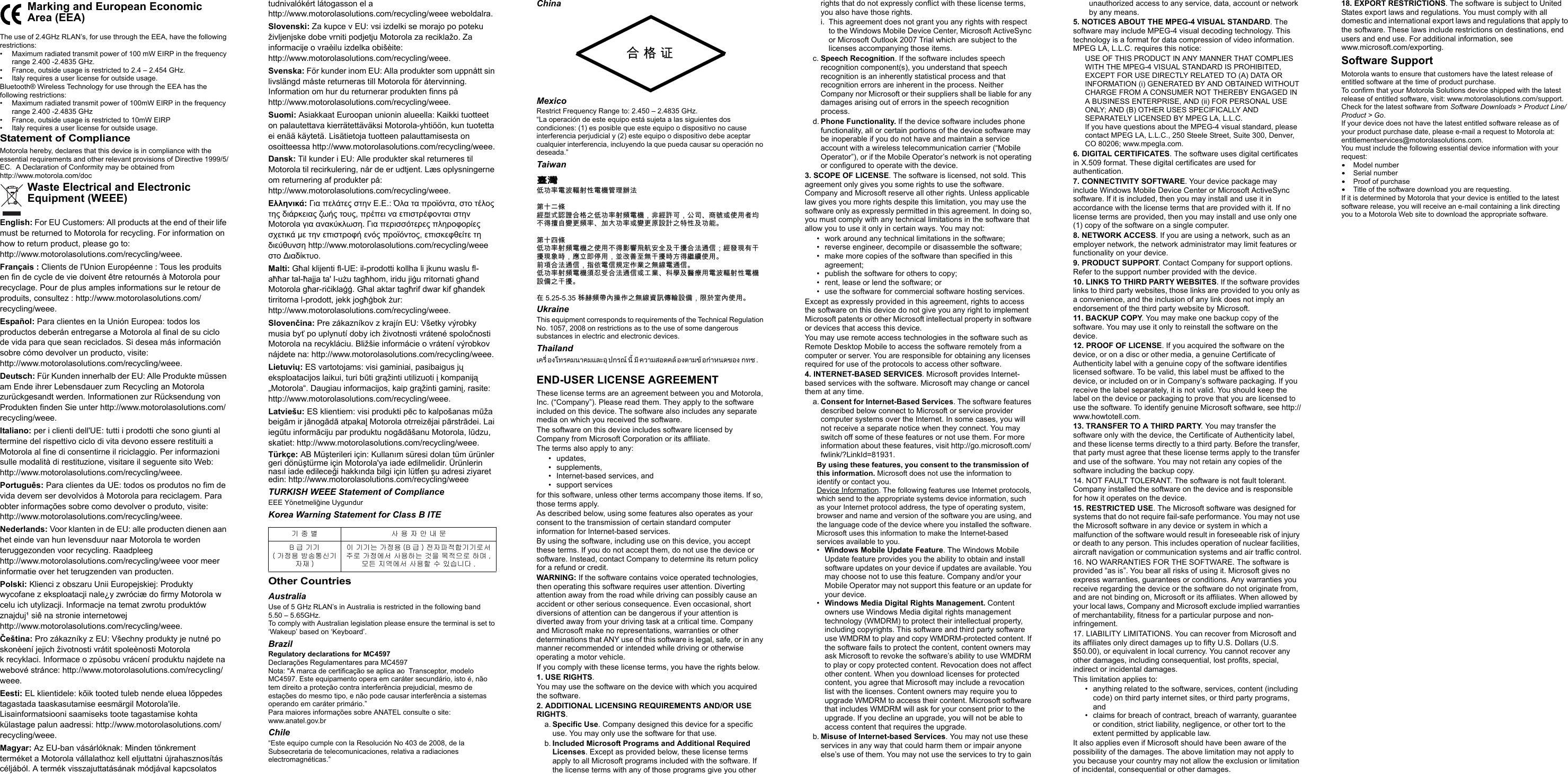 The use of 2.4GHz RLAN’s, for use through the EEA, have the following restrictions:• Maximum radiated transmit power of 100 mW EIRP in the frequency range 2.400 -2.4835 GHz.• France, outside usage is restricted to 2.4 – 2.454 GHz.• Italy requires a user license for outside usage.Bluetooth® Wireless Technology for use through the EEA has the following restrictions:• Maximum radiated transmit power of 100mW EIRP in the frequency range 2.400 -2.4835 GHz• France, outside usage is restricted to 10mW EIRP• Italy requires a user license for outside usage.Statement of ComplianceMotorola hereby, declares that this device is in compliance with the essential requirements and other relevant provisions of Directive 1999/5/EC.  A Declaration of Conformity may be obtained from http://www.motorola.com/docEnglish: For EU Customers: All products at the end of their life must be returned to Motorola for recycling. For information on how to return product, please go to: http://www.motorolasolutions.com/recycling/weee.Français : Clients de l&apos;Union Européenne : Tous les produits en fin de cycle de vie doivent être retournés à Motorola pour recyclage. Pour de plus amples informations sur le retour de produits, consultez : http://www.motorolasolutions.com/recycling/weee.Español: Para clientes en la Unión Europea: todos los productos deberán entregarse a Motorola al final de su ciclo de vida para que sean reciclados. Si desea más información sobre cómo devolver un producto, visite: http://www.motorolasolutions.com/recycling/weee.Deutsch: Für Kunden innerhalb der EU: Alle Produkte müssen am Ende ihrer Lebensdauer zum Recycling an Motorola zurückgesandt werden. Informationen zur Rücksendung von Produkten finden Sie unter http://www.motorolasolutions.com/recycling/weee.Italiano: per i clienti dell&apos;UE: tutti i prodotti che sono giunti al termine del rispettivo ciclo di vita devono essere restituiti a Motorola al fine di consentirne il riciclaggio. Per informazioni sulle modalità di restituzione, visitare il seguente sito Web: http://www.motorolasolutions.com/recycling/weee.Português: Para clientes da UE: todos os produtos no fim de vida devem ser devolvidos à Motorola para reciclagem. Para obter informações sobre como devolver o produto, visite: http://www.motorolasolutions.com/recycling/weee.Nederlands: Voor klanten in de EU: alle producten dienen aan het einde van hun levensduur naar Motorola te worden teruggezonden voor recycling. Raadpleeg http://www.motorolasolutions.com/recycling/weee voor meer informatie over het terugzenden van producten.Polski: Klienci z obszaru Unii Europejskiej: Produkty wycofane z eksploatacji nale¿y zwróciæ do firmy Motorola w celu ich utylizacji. Informacje na temat zwrotu produktów znajduj¹ siê na stronie internetowej http://www.motorolasolutions.com/recycling/weee.Čeština: Pro zákazníky z EU: Všechny produkty je nutné po skonèení jejich životnosti vrátit spoleènosti Motorola k recyklaci. Informace o zpùsobu vrácení produktu najdete na webové stránce: http://www.motorolasolutions.com/recycling/weee.Eesti: EL klientidele: kõik tooted tuleb nende eluea lõppedes tagastada taaskasutamise eesmärgil Motorola&apos;ile. Lisainformatsiooni saamiseks toote tagastamise kohta külastage palun aadressi: http://www.motorolasolutions.com/recycling/weee.Magyar: Az EU-ban vásárlóknak: Minden tönkrement terméket a Motorola vállalathoz kell eljuttatni újrahasznosítás céljából. A termék visszajuttatásának módjával kapcsolatos Marking and European Economic Area (EEA) Waste Electrical and Electronic Equipment (WEEE)tudnivalókért látogasson el a http://www.motorolasolutions.com/recycling/weee weboldalra.Slovenski: Za kupce v EU: vsi izdelki se morajo po poteku življenjske dobe vrniti podjetju Motorola za reciklažo. Za informacije o vraèilu izdelka obišèite: http://www.motorolasolutions.com/recycling/weee.Svenska: För kunder inom EU: Alla produkter som uppnått sin livslängd måste returneras till Motorola för återvinning. Information om hur du returnerar produkten finns på http://www.motorolasolutions.com/recycling/weee.Suomi: Asiakkaat Euroopan unionin alueella: Kaikki tuotteet on palautettava kierrätettäväksi Motorola-yhtiöön, kun tuotetta ei enää käytetä. Lisätietoja tuotteen palauttamisesta on osoitteessa http://www.motorolasolutions.com/recycling/weee.Dansk: Til kunder i EU: Alle produkter skal returneres til Motorola til recirkulering, når de er udtjent. Læs oplysningerne om returnering af produkter på: http://www.motorolasolutions.com/recycling/weee.Εηά: Γα π  ..: Όα α ποα, ο ο  α  ου, ππ α πφοα  Motorola γα αα. Γα π ποφο χ   ποφ  ποο, πφ  υ http://www.motorolasolutions.com/recycling/weee ο αυο.Malti: Għal klijenti fl-UE: il-prodotti kollha li jkunu waslu fl-aħħar tal-ħajja ta&apos; l-użu tagħhom, iridu jiġu rritornati għand Motorola għar-riċiklaġġ. Għal aktar tagħrif dwar kif għandek tirritorna l-prodott, jekk jogħġbok żur: http://www.motorolasolutions.com/recycling/weee.Slovenčina: Pre zákazníkov z krajín EU: Všetky výrobky musia byť po uplynutí doby ich životnosti vrátené spoločnosti Motorola na recykláciu. Bližšie informácie o vrátení výrobkov nájdete na: http://www.motorolasolutions.com/recycling/weee.Lietuvių: ES vartotojams: visi gaminiai, pasibaigus jų eksploatacijos laikui, turi būti grąžinti utilizuoti į kompaniją „Motorola“. Daugiau informacijos, kaip grąžinti gaminį, rasite: http://www.motorolasolutions.com/recycling/weee.Latviešu: ES klientiem: visi produkti pēc to kalpošanas mūža beigām ir jānogādā atpakaļ Motorola otrreizējai pārstrādei. Lai iegūtu informāciju par produktu nogādāšanu Motorola, lūdzu, skatiet: http://www.motorolasolutions.com/recycling/weee.Türkçe: AB Müşterileri için: Kullanım süresi dolan tüm ürünler geri dönüştürme için Motorola&apos;ya iade edilmelidir. Ürünlerin nasıl iade edileceği hakkında bilgi için lütfen şu adresi ziyaret edin: http://www.motorolasolutions.com/recycling/weeeTURKISH WEEE Statement of ComplianceEEE Yönetmeliğine UygundurKorea Warning Statement for Class B ITEOther CountriesAustraliaUse of 5 GHz RLAN’s in Australia is restricted in the following band 5.50 – 5.65GHz.To comply with Australian legislation please ensure the terminal is set to ‘Wakeup’ based on ‘Keyboard’. BrazilRegulatory declarations for MC4597Declarações Regulamentares para MC4597Nota: &quot;A marca de certificação se aplica ao  Transceptor, modelo MC4597. Este equipamento opera em caráter secundário, isto é, não tem direito a proteção contra interferência prejudicial, mesmo de estações do mesmo tipo, e não pode causar interferência a sistemas operando em caráter primário.”Para maiores informações sobre ANATEL consulte o site: www.anatel.gov.brChile“Este equipo cumple con la Resolución No 403 de 2008, de la Subsecretaria de telecomunicaciones, relativa a radiaciones electromagnéticas.”기 종 별 사 용 자 안 내 문B급 기기( 가정용 방송통신기자재 )이 기기는 가정용 (B 급 ) 전자파적합기기로서 주로 가정에서 사용하는 것을 󱋞적으로 하며 , 󱋝든 지역에서 사용할 수 있습니다 .ChinaMexicoRestrict Frequency Range to: 2.450 – 2.4835 GHz.“La operación de este equipo está sujeta a las siguientes dos condiciones: (1) es posible que este equipo o dispositivo no cause interferencia perjudicial y (2) este equipo o dispositivo debe aceptar cualquier interferencia, incluyendo la que pueda causar su operación no deseada.”Taiwan臺灣低󰰯率電波輻射性電機管理辦法第十二條經型式認證合格之低󰰯率射頻電機，非經許可，公司商號或使用者均不得擅自變更頻率󰰰大󰰯率或變更原設計之特性及󰰯能第十四條低󰰯率射頻電機之使用不得影響飛航安󰫸及干擾合法通信；經發現有干擾現象時，應立即停用，並改善至無干擾時方得繼續使用前項合法通信，指依電信規定作業之無線電通信低󰰯率射頻電機須忍受合法通信或工業科學及醫療用電波輻射性電機設備之干擾在 5.25-5.35 秭赫頻帶󰫷操作之無線資訊傳輸設備，限於室󰫷使用UkraineThis equipment corresponds to requirements of the Technical Regulation No. 1057, 2008 on restrictions as to the use of some dangerous substances in electric and electronic devices.Thailandครองทรคมนาคมละอปร นี มีความอคลองามอํานอง ทช.END-USER LICENSE AGREEMENTThese license terms are an agreement between you and Motorola, Inc. (“Company”). Please read them. They apply to the software included on this device. The software also includes any separate media on which you received the software.The software on this device includes software licensed by Company from Microsoft Corporation or its affiliate.The terms also apply to any:• updates, • supplements, • Internet-based services, and• support servicesfor this software, unless other terms accompany those items. If so, those terms apply. As described below, using some features also operates as your consent to the transmission of certain standard computer information for Internet-based services.By using the software, including use on this device, you accept these terms. If you do not accept them, do not use the device or software. Instead, contact Company to determine its return policy for a refund or credit.WARNING: If the software contains voice operated technologies, then operating this software requires user attention. Diverting attention away from the road while driving can possibly cause an accident or other serious consequence. Even occasional, short diversions of attention can be dangerous if your attention is diverted away from your driving task at a critical time. Company and Microsoft make no representations, warranties or other determinations that ANY use of this software is legal, safe, or in any manner recommended or intended while driving or otherwise operating a motor vehicle. If you comply with these license terms, you have the rights below.1. USE RIGHTS.You may use the software on the device with which you acquired the software.2. ADDITIONAL LICENSING REQUIREMENTS AND/OR USE RIGHTS.a. Specific Use. Company designed this device for a specific use. You may only use the software for that use.b. Included Microsoft Programs and Additional Required Licenses. Except as provided below, these license terms apply to all Microsoft programs included with the software. If the license terms with any of those programs give you other 合 格 证rights that do not expressly conflict with these license terms, you also have those rights. i. This agreement does not grant you any rights with respect to the Windows Mobile Device Center, Microsoft ActiveSync or Microsoft Outlook 2007 Trial which are subject to the licenses accompanying those items.c. Speech Recognition. If the software includes speech recognition component(s), you understand that speech recognition is an inherently statistical process and that recognition errors are inherent in the process. Neither Company nor Microsoft or their suppliers shall be liable for any damages arising out of errors in the speech recognition process.d. Phone Functionality. If the device software includes phone functionality, all or certain portions of the device software may be inoperable if you do not have and maintain a service account with a wireless telecommunication carrier (“Mobile Operator”), or if the Mobile Operator’s network is not operating or configured to operate with the device.3. SCOPE OF LICENSE. The software is licensed, not sold. This agreement only gives you some rights to use the software. Company and Microsoft reserve all other rights. Unless applicable law gives you more rights despite this limitation, you may use the software only as expressly permitted in this agreement. In doing so, you must comply with any technical limitations in the software that allow you to use it only in certain ways. You may not:• work around any technical limitations in the software;• reverse engineer, decompile or disassemble the software;• make more copies of the software than specified in this agreement;• publish the software for others to copy;• rent, lease or lend the software; or• use the software for commercial software hosting services.Except as expressly provided in this agreement, rights to access the software on this device do not give you any right to implement Microsoft patents or other Microsoft intellectual property in software or devices that access this device.You may use remote access technologies in the software such as Remote Desktop Mobile to access the software remotely from a computer or server. You are responsible for obtaining any licenses required for use of the protocols to access other software.4. INTERNET-BASED SERVICES. Microsoft provides Internet-based services with the software. Microsoft may change or cancel them at any time.a. Consent for Internet-Based Services. The software features described below connect to Microsoft or service provider computer systems over the Internet. In some cases, you will not receive a separate notice when they connect. You may switch off some of these features or not use them. For more information about these features, visit http://go.microsoft.com/fwlink/?LinkId=81931. By using these features, you consent to the transmission of this information. Microsoft does not use the information to identify or contact you.Device Information. The following features use Internet protocols, which send to the appropriate systems device information, such as your Internet protocol address, the type of operating system, browser and name and version of the software you are using, and the language code of the device where you installed the software. Microsoft uses this information to make the Internet-based services available to you. •Windows Mobile Update Feature. The Windows Mobile Update feature provides you the ability to obtain and install software updates on your device if updates are available. You may choose not to use this feature. Company and/or your Mobile Operator may not support this feature or an update for your device.•Windows Media Digital Rights Management. Content owners use Windows Media digital rights management technology (WMDRM) to protect their intellectual property, including copyrights. This software and third party software use WMDRM to play and copy WMDRM-protected content. If the software fails to protect the content, content owners may ask Microsoft to revoke the software’s ability to use WMDRM to play or copy protected content. Revocation does not affect other content. When you download licenses for protected content, you agree that Microsoft may include a revocation list with the licenses. Content owners may require you to upgrade WMDRM to access their content. Microsoft software that includes WMDRM will ask for your consent prior to the upgrade. If you decline an upgrade, you will not be able to access content that requires the upgrade. b. Misuse of Internet-based Services. You may not use these services in any way that could harm them or impair anyone else’s use of them. You may not use the services to try to gain unauthorized access to any service, data, account or network by any means.5. NOTICES ABOUT THE MPEG-4 VISUAL STANDARD. The software may include MPEG-4 visual decoding technology. This technology is a format for data compression of video information. MPEG LA, L.L.C. requires this notice: USE OF THIS PRODUCT IN ANY MANNER THAT COMPLIES WITH THE MPEG-4 VISUAL STANDARD IS PROHIBITED, EXCEPT FOR USE DIRECTLY RELATED TO (A) DATA OR INFORMATION (i) GENERATED BY AND OBTAINED WITHOUT CHARGE FROM A CONSUMER NOT THEREBY ENGAGED IN A BUSINESS ENTERPRISE, AND (ii) FOR PERSONAL USE ONLY; AND (B) OTHER USES SPECIFICALLY AND SEPARATELY LICENSED BY MPEG LA, L.L.C. If you have questions about the MPEG-4 visual standard, please contact MPEG LA, L.L.C., 250 Steele Street, Suite 300, Denver, CO 80206; www.mpegla.com.6. DIGITAL CERTIFICATES. The software uses digital certificates in X.509 format. These digital certificates are used for authentication.7. CONNECTIVITY SOFTWARE. Your device package may include Windows Mobile Device Center or Microsoft ActiveSync software. If it is included, then you may install and use it in accordance with the license terms that are provided with it. If no license terms are provided, then you may install and use only one (1) copy of the software on a single computer. 8. NETWORK ACCESS. If you are using a network, such as an employer network, the network administrator may limit features or functionality on your device.9. PRODUCT SUPPORT. Contact Company for support options. Refer to the support number provided with the device.10. LINKS TO THIRD PARTY WEBSITES. If the software provides links to third party websites, those links are provided to you only as a convenience, and the inclusion of any link does not imply an endorsement of the third party website by Microsoft.11. BACKUP COPY. You may make one backup copy of the software. You may use it only to reinstall the software on the device.12. PROOF OF LICENSE. If you acquired the software on the device, or on a disc or other media, a genuine Certificate of Authenticity label with a genuine copy of the software identifies licensed software. To be valid, this label must be affixed to the device, or included on or in Company’s software packaging. If you receive the label separately, it is not valid. You should keep the label on the device or packaging to prove that you are licensed to use the software. To identify genuine Microsoft software, see http://www.howtotell.com.13. TRANSFER TO A THIRD PARTY. You may transfer the software only with the device, the Certificate of Authenticity label, and these license terms directly to a third party. Before the transfer, that party must agree that these license terms apply to the transfer and use of the software. You may not retain any copies of the software including the backup copy.14. NOT FAULT TOLERANT. The software is not fault tolerant. Company installed the software on the device and is responsible for how it operates on the device.15. RESTRICTED USE. The Microsoft software was designed for systems that do not require fail-safe performance. You may not use the Microsoft software in any device or system in which a malfunction of the software would result in foreseeable risk of injury or death to any person. This includes operation of nuclear facilities, aircraft navigation or communication systems and air traffic control.16. NO WARRANTIES FOR THE SOFTWARE. The software is provided “as is”. You bear all risks of using it. Microsoft gives no express warranties, guarantees or conditions. Any warranties you receive regarding the device or the software do not originate from, and are not binding on, Microsoft or its affiliates. When allowed by your local laws, Company and Microsoft exclude implied warranties of merchantability, fitness for a particular purpose and non-infringement. 17. LIABILITY LIMITATIONS. You can recover from Microsoft and its affiliates only direct damages up to fifty U.S. Dollars (U.S. $50.00), or equivalent in local currency. You cannot recover any other damages, including consequential, lost profits, special, indirect or incidental damages.This limitation applies to:• anything related to the software, services, content (including code) on third party internet sites, or third party programs, and• claims for breach of contract, breach of warranty, guarantee or condition, strict liability, negligence, or other tort to the extent permitted by applicable law.It also applies even if Microsoft should have been aware of the possibility of the damages. The above limitation may not apply to you because your country may not allow the exclusion or limitation of incidental, consequential or other damages.18. EXPORT RESTRICTIONS. The software is subject to United States export laws and regulations. You must comply with all domestic and international export laws and regulations that apply to the software. These laws include restrictions on destinations, end users and end use. For additional information, see www.microsoft.com/exporting.Software SupportMotorola wants to ensure that customers have the latest release of entitled software at the time of product purchase.To confirm that your Motorola Solutions device shipped with the latest release of entitled software, visit: www.motorolasolutions.com/support. Check for the latest software from Software Downloads &gt; Product Line/Product &gt; Go.If your device does not have the latest entitled software release as of your product purchase date, please e-mail a request to Motorola at: entitlementservices@motorolasolutions.com.You must include the following essential device information with your request:•Model number•Serial number•Proof of purchase•Title of the software download you are requesting.If it is determined by Motorola that your device is entitled to the latest software release, you will receive an e-mail containing a link directing you to a Motorola Web site to download the appropriate software.