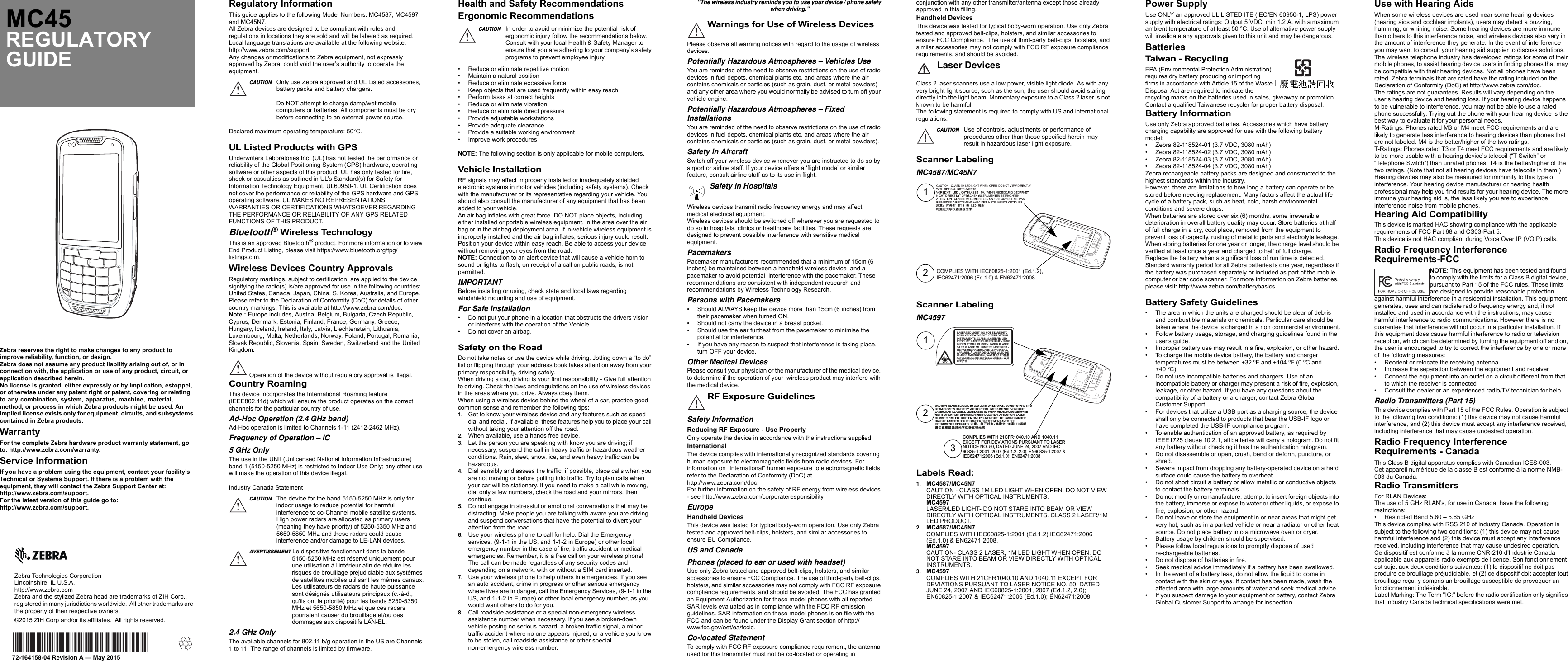 Zebra reserves the right to make changes to any product to improve reliability, function, or design.Zebra does not assume any product liability arising out of, or in connection with, the application or use of any product, circuit, or application described herein.No license is granted, either expressly or by implication, estoppel, or otherwise under any patent right or patent, covering or relating to any combination, system, apparatus, machine, material, method, or process in which Zebra products might be used. An implied license exists only for equipment, circuits, and subsystems contained in Zebra products.WarrantyFor the complete Zebra hardware product warranty statement, go to: http://www.zebra.com/warranty.Service InformationIf you have a problem using the equipment, contact your facility’s Technical or Systems Support. If there is a problem with the equipment, they will contact the Zebra Support Center at: http://www.zebra.com/support.For the latest version of this guide go to: http://www.zebra.com/support.Zebra Technologies CorporationLincolnshire, IL U.S.A.http://www.zebra.comZebra and the stylized Zebra head are trademarks of ZIH Corp., registered in many jurisdictions worldwide.  All other trademarks are the property of their respective owners.©2015 ZIH Corp and/or its affiliates.  All rights reserved.72-164158-04 Revision A — May 2015MC45REGULATORY GUIDERegulatory InformationThis guide applies to the following Model Numbers: MC4587, MC4597 and MC45N7.All Zebra devices are designed to be compliant with rules and regulations in locations they are sold and will be labeled as required.Local language translations are available at the following website: http://www.zebra.com/support.Any changes or modifications to Zebra equipment, not expressly approved by Zebra, could void the user’s authority to operate the equipment.Declared maximum operating temperature: 50°C.UL Listed Products with GPSUnderwriters Laboratories Inc. (UL) has not tested the performance or reliability of the Global Positioning System (GPS) hardware, operating software or other aspects of this product. UL has only tested for fire, shock or casualties as outlined in UL’s Standard(s) for Safety for Information Technology Equipment, UL60950-1. UL Certification does not cover the performance or reliability of the GPS hardware and GPS operating software. UL MAKES NO REPRESENTATIONS, WARRANTIES OR CERTIFICATIONS WHATSOEVER REGARDING THE PERFORMANCE OR RELIABILITY OF ANY GPS RELATED FUNCTIONS OF THIS PRODUCT.Bluetooth® Wireless TechnologyThis is an approved Bluetooth® product. For more information or to view End Product Listing, please visit https://www.bluetooth.org/tpg/listings.cfm.Wireless Devices Country ApprovalsRegulatory markings, subject to certification, are applied to the device signifying the radio(s) is/are approved for use in the following countries:  United States, Canada, Japan, China, S. Korea, Australia, and Europe.Please refer to the Declaration of Conformity (DoC) for details of other country markings. This is available at http://www.zebra.com/doc.Note : Europe includes, Austria, Belgium, Bulgaria, Czech Republic, Cyprus, Denmark, Estonia, Finland, France, Germany, Greece, Hungary, Iceland, Ireland, Italy, Latvia, Liechtenstein, Lithuania, Luxembourg, Malta, Netherlands, Norway, Poland, Portugal, Romania, Slovak Republic, Slovenia, Spain, Sweden, Switzerland and the United Kingdom.Country RoamingThis device incorporates the International Roaming feature (IEEE802.11d) which will ensure the product operates on the correct channels for the particular country of use.Ad-Hoc Operation (2.4 GHz band)Ad-Hoc operation is limited to Channels 1-11 (2412-2462 MHz).Frequency of Operation – IC5 GHz OnlyThe use in the UNII (Unlicensed National Information Infrastructure) band 1 (5150-5250 MHz) is restricted to Indoor Use Only; any other use will make the operation of this device illegal.Industry Canada Statement2.4 GHz OnlyThe available channels for 802.11 b/g operation in the US are Channels 1 to 11. The range of channels is limited by firmware.CAUTION Only use Zebra approved and UL Listed accessories, battery packs and battery chargers.Do NOT attempt to charge damp/wet mobile computers or batteries. All components must be dry before connecting to an external power source.Operation of the device without regulatory approval is illegal.CAUTION The device for the band 5150-5250 MHz is only for indoor usage to reduce potential for harmful interference to co-Channel mobile satellite systems. High power radars are allocated as primary users (meaning they have priority) of 5250-5350 MHz and 5650-5850 MHz and these radars could cause interference and/or damage to LE-LAN devices.AVERTISSEMENT Le dispositive fonctionnant dans la bande 5150-5250 MHz est réservé uniquement pour une utilisation à l&apos;intérieur afin de réduire les risques de brouillage préjudiciable aux systèmes de satellites mobiles utilisant les mêmes canaux.Les utilisateurs de radars de haute puissance sont désignés utilisateurs principaux (c.-à-d., qu&apos;ils ont la priorité) pour les bands 5250-5350 MHz et 5650-5850 MHz et que ces radars pourraient causer du brouillage et/ou des dommages aux dispositifs LAN-EL.Health and Safety RecommendationsErgonomic Recommendations• Reduce or eliminate repetitive motion• Maintain a natural position• Reduce or eliminate excessive force• Keep objects that are used frequently within easy reach• Perform tasks at correct heights• Reduce or eliminate vibration• Reduce or eliminate direct pressure• Provide adjustable workstations• Provide adequate clearance• Provide a suitable working environment• Improve work proceduresNOTE: The following section is only applicable for mobile computers.Vehicle InstallationRF signals may affect improperly installed or inadequately shielded electronic systems in motor vehicles (including safety systems). Check with the manufacturer or its representative regarding your vehicle. You should also consult the manufacturer of any equipment that has been added to your vehicle.An air bag inflates with great force. DO NOT place objects, including either installed or portable wireless equipment, in the area over the air bag or in the air bag deployment area. If in-vehicle wireless equipment is improperly installed and the air bag inflates, serious injury could result.Position your device within easy reach. Be able to access your device without removing your eyes from the road.NOTE: Connection to an alert device that will cause a vehicle horn to sound or lights to flash, on receipt of a call on public roads, is not permitted.IMPORTANTBefore installing or using, check state and local laws regarding windshield mounting and use of equipment.For Safe Installation• Do not put your phone in a location that obstructs the drivers vision or interferes with the operation of the Vehicle.• Do not cover an airbag.Safety on the RoadDo not take notes or use the device while driving. Jotting down a “to do” list or flipping through your address book takes attention away from your primary responsibility, driving safely.When driving a car, driving is your first responsibility - Give full attention to driving. Check the laws and regulations on the use of wireless devices  in the areas where you drive. Always obey them.When using a wireless device behind the wheel of a car, practice good common sense and remember the following tips:1. Get to know your wireless device and any features such as speed dial and redial. If available, these features help you to place your call without taking your attention off the road.2. When available, use a hands free device. 3. Let the person you are speaking with know you are driving; if necessary, suspend the call in heavy traffic or hazardous weather conditions. Rain, sleet, snow, ice, and even heavy traffic can be hazardous.4. Dial sensibly and assess the traffic; if possible, place calls when you are not moving or before pulling into traffic. Try to plan calls when your car will be stationary. If you need to make a call while moving, dial only a few numbers, check the road and your mirrors, then continue.5. Do not engage in stressful or emotional conversations that may be distracting. Make people you are talking with aware you are driving and suspend conversations that have the potential to divert your attention from the road.6. Use your wireless phone to call for help. Dial the Emergency services, (9-1-1 in the US, and 1-1-2 in Europe) or other local emergency number in the case of fire, traffic accident or medical emergencies. Remember, it is a free call on your wireless phone! The call can be made regardless of any security codes and depending on a network, with or without a SIM card inserted.7. Use your wireless phone to help others in emergencies. If you see an auto accident, crime in progress or other serious emergency where lives are in danger, call the Emergency Services, (9-1-1 in the US, and 1-1-2 in Europe) or other local emergency number, as you would want others to do for you.8. Call roadside assistance or a special non-emergency wireless assistance number when necessary. If you see a broken-down vehicle posing no serious hazard, a broken traffic signal, a minor traffic accident where no one appears injured, or a vehicle you know to be stolen, call roadside assistance or other special non-emergency wireless number.CAUTION In order to avoid or minimize the potential risk of ergonomic injury follow the recommendations below. Consult with your local Health &amp; Safety Manager to ensure that you are adhering to your company’s safety programs to prevent employee injury.“The wireless industry reminds you to use your device / phone safely when driving.”Please observe all warning notices with regard to the usage of wireless devices.Potentially Hazardous Atmospheres – Vehicles UseYou are reminded of the need to observe restrictions on the use of radio devices in fuel depots, chemical plants etc. and areas where the air contains chemicals or particles (such as grain, dust, or metal powders) and any other area where you would normally be advised to turn off your vehicle engine.Potentially Hazardous Atmospheres – Fixed InstallationsYou are reminded of the need to observe restrictions on the use of radio devices in fuel depots, chemical plants etc. and areas where the air contains chemicals or particles (such as grain, dust, or metal powders).Safety in AircraftSwitch off your wireless device whenever you are instructed to do so by airport or airline staff. If your device offers a ‘flight mode’ or similar feature, consult airline staff as to its use in flight. Wireless devices transmit radio frequency energy and may affect medical electrical equipment.Wireless devices should be switched off wherever you are requested to do so in hospitals, clinics or healthcare facilities. These requests are designed to prevent possible interference with sensitive medical equipment.PacemakersPacemaker manufacturers recommended that a minimum of 15cm (6 inches) be maintained between a handheld wireless device  and a pacemaker to avoid potential  interference with the pacemaker. These recommendations are consistent with independent research and recommendations by Wireless Technology Research.Persons with Pacemakers•Should ALWAYS keep the device more than 15cm (6 inches) from their pacemaker when turned ON.•Should not carry the device in a breast pocket.•Should use the ear furthest from the pacemaker to minimise the potential for interference.•If you have any reason to suspect that interference is taking place, turn OFF your device.Other Medical DevicesPlease consult your physician or the manufacturer of the medical device, to determine if the operation of your  wireless product may interfere with the medical device.Safety InformationReducing RF Exposure - Use ProperlyOnly operate the device in accordance with the instructions supplied.InternationalThe device complies with internationally recognized standards covering human exposure to electromagnetic fields from radio devices. For information on “International” human exposure to electromagnetic fields refer to the Declaration of Conformity (DoC) at http://www.zebra.com/doc.For further information on the safety of RF energy from wireless devices - see http://www.zebra.com/corporateresponsibilityEuropeHandheld DevicesThis device was tested for typical body-worn operation. Use only Zebra tested and approved belt-clips, holsters, and similar accessories to ensure EU Compliance.US and CanadaPhones (placed to ear or used with headset)Use only Zebra tested and approved belt-clips, holsters, and similar accessories to ensure FCC Compliance. The use of third-party belt-clips, holsters, and similar accessories may not comply with FCC RF exposure compliance requirements, and should be avoided. The FCC has granted an Equipment Authorization for these model phones with all reported SAR levels evaluated as in compliance with the FCC RF emission guidelines. SAR information on these model phones is on file with the FCC and can be found under the Display Grant section of http://www.fcc.gov/oet/ea/fccid.Co-located StatementTo comply with FCC RF exposure compliance requirement, the antenna used for this transmitter must not be co-located or operating in Warnings for Use of Wireless DevicesSafety in HospitalsRF Exposure Guidelinesconjunction with any other transmitter/antenna except those already approved in this filling.Handheld DevicesThis device was tested for typical body-worn operation. Use only Zebra tested and approved belt-clips, holsters, and similar accessories to ensure FCC Compliance.  The use of third-party belt-clips, holsters, and similar accessories may not comply with FCC RF exposure compliance requirements, and should be avoided.Laser DevicesClass 2 laser scanners use a low power, visible light diode. As with any very bright light source, such as the sun, the user should avoid staring directly into the light beam. Momentary exposure to a Class 2 laser is not known to be harmful.The following statement is required to comply with US and international regulations.Scanner LabelingMC4587/MC45N7Scanner LabelingMC4597Labels Read:1. MC4587/MC45N7CAUTION - CLASS 1M LED LIGHT WHEN OPEN. DO NOT VIEW DIRECTLY WITH OPTICAL INSTRUMENTS.MC4597LASER/LED LIGHT- DO NOT STARE INTO BEAM OR VIEW DIRECTLY WITH OPTICAL INSTRUMENTS. CLASS 2 LASER/1M LED PRODUCT.2. MC4587/MC45N7COMPLIES WITH IEC60825-1:2001 (Ed.1.2),IEC62471:2006 (Ed.1.0) &amp; EN62471:2008.MC4597CAUTION- CLASS 2 LASER, 1M LED LIGHT WHEN OPEN. DO NOT STARE INTO BEAM OR VIEW DIRECTLY WITH OPTICAL INSTRUMENTS.3. MC4597COMPLIES WITH 21CFR1040.10 AND 1040.11 EXCEPT FOR DEVIATIONS PURSUANT TO LASER NOTICE NO. 50, DATED JUNE 24, 2007 AND IEC60825-1:2001, 2007 (Ed.1.2, 2.0); EN60825-1:2007 &amp; IEC62471:2006 (Ed.1.0); EN62471:2008.CAUTION Use of controls, adjustments or performance of procedures other than those specified herein may result in hazardous laser light exposure.12⌞ᝅφᢉᔶᰬᴿ0㊱/(&apos;䗆ሺव䙐䗽ݿᆜԠಞ⴪㿼ݿᶕCOMPLIES WITH IEC60825-1:2001 (Ed.1.2),IEC62471:2006 (Ed.1.0) &amp; EN62471:2008.123 OTNI ERATS TON OD -THGIL DEL/RESAL LACITPO HTIW YLTCERID WEIV RO MAEB DEL M1/RESAL 2 SSALC .STNEMURTSNI THCIN - THCILDEL/THCILRESAL .TCUDORP ESSALK RESAL .NEKCILB LHARTS NED NI - DEL/RESAL EREIMUL .M1 ESSALK DEL/2 .UAECSIAF EL SNAD REDRAGER SAP EN ED DEL/2 ESSALC ED RESAL À LIERAPPAWm1,mn086-036 M1 ESSALCܝ▔DEL/࣓䕤ᴳܝ㾚Ⳉ఼Ҿᄺܝ䖛䗮៪㾚Ⳉ2ܝ▔㉏M1/㉏DELકѻᇘCAUTION- CLASS 2 LASER, 1M LED LIGHT WHEN OPEN. DO NOT STARE INTO BEAM OR VIEW DIRECTLY WITH OPTICAL INSTRUMENTS. VORSICHTLASERLICHT KLASSE 2, LED KLASSE 1M WENN ABDECKUNG GEÖFFNET NICHT DIREKT MIT OPTISCHEN INSTRUMENTEN. ATTENTION- LASER CLASSE 2, 1M LED LIGHT EN CAS D&apos;OUVERTURE. NE PAS REGARDER DANS LE FAISCEAU OU REGARDER DIRECTEMENT AVEC DES INSTRUMENTS OPTIQUES. ⌞ᝅφᢉᔶᰬᴿ㊱◶ݿ0㊱/(&apos;䗆ሺ䈭व⴪㿼ᡌ䙐䗽ݿᆜԠಞ⴪㿼ݿᶕCOMPLIES WITH 21CFR1040.10 AND 1040.11EXCEPT FOR DEVIATIONS PURSUANT TO LASERNOTICE NO. 50, DATED JUNE 24, 2007 AND IEC60825-1:2001, 2007 (Ed.1.2, 2.0); EN60825-1:2007 &amp;IEC62471:2006 (Ed.1.0); EN62471:2008 Power SupplyUse ONLY an approved UL LISTED ITE (IEC/EN 60950-1, LPS) power supply with electrical ratings: Output 5 VDC, min 1.2 A, with a maximum ambient temperature of at least 50 °C. Use of alternative power supply will invalidate any approvals given to this unit and may be dangerous.BatteriesTaiwan - RecyclingEPA (Environmental Protection Administration) requires dry battery producing or importing firms in accordance with Article 15 of the Waste Disposal Act are required to indicate the recycling marks on the batteries used in sales, giveaway or promotion. Contact a qualified Taiwanese recycler for proper battery disposal.Battery InformationUse only Zebra approved batteries. Accessories which have battery charging capability are approved for use with the following battery model:• Zebra 82-118524-01 (3.7 VDC, 3080 mAh)• Zebra 82-118524-02 (3.7 VDC, 3080 mAh)• Zebra 82-118524-03 (3.7 VDC, 3080 mAh)• Zebra 82-118524-04 (3.7 VDC, 3080 mAh)Zebra rechargeable battery packs are designed and constructed to the highest standards within the industry.However, there are limitations to how long a battery can operate or be stored before needing replacement. Many factors affect the actual life cycle of a battery pack, such as heat, cold, harsh environmental conditions and severe drops.When batteries are stored over six (6) months, some irreversible deterioration in overall battery quality may occur. Store batteries at half of full charge in a dry, cool place, removed from the equipment to prevent loss of capacity, rusting of metallic parts and electrolyte leakage. When storing batteries for one year or longer, the charge level should be verified at least once a year and charged to half of full charge.Replace the battery when a significant loss of run time is detected.Standard warranty period for all Zebra batteries is one year, regardless if the battery was purchased separately or included as part of the mobile computer or bar code scanner. For more information on Zebra batteries, please visit: http://www.zebra.com/batterybasicsBattery Safety Guidelines• The area in which the units are charged should be clear of debris and combustible materials or chemicals. Particular care should be taken where the device is charged in a non commercial environment.• Follow battery usage, storage, and charging guidelines found in the user&apos;s guide.• Improper battery use may result in a fire, explosion, or other hazard.• To charge the mobile device battery, the battery and charger temperatures must be between +32 ºF and +104 ºF (0 ºC and  +40 ºC) • Do not use incompatible batteries and chargers. Use of an incompatible battery or charger may present a risk of fire, explosion, leakage, or other hazard. If you have any questions about the compatibility of a battery or a charger, contact Zebra Global Customer Support.• For devices that utilize a USB port as a charging source, the device shall only be connected to products that bear the USB-IF logo or have completed the USB-IF compliance program.• To enable authentication of an approved battery, as required by IEEE1725 clause 10.2.1, all batteries will carry a hologram. Do not fit any battery without checking it has the authentication hologram.• Do not disassemble or open, crush, bend or deform, puncture, or shred.• Severe impact from dropping any battery-operated device on a hard surface could cause the battery to overheat.• Do not short circuit a battery or allow metallic or conductive objects to contact the battery terminals.• Do not modify or remanufacture, attempt to insert foreign objects into the battery, immerse or expose to water or other liquids, or expose to fire, explosion, or other hazard.• Do not leave or store the equipment in or near areas that might get very hot, such as in a parked vehicle or near a radiator or other heat source. Do not place battery into a microwave oven or dryer.• Battery usage by children should be supervised.• Please follow local regulations to promptly dispose of used re-chargeable batteries.• Do not dispose of batteries in fire.• Seek medical advice immediately if a battery has been swallowed.• In the event of a battery leak, do not allow the liquid to come in contact with the skin or eyes. If contact has been made, wash the affected area with large amounts of water and seek medical advice.• If you suspect damage to your equipment or battery, contact Zebra Global Customer Support to arrange for inspection.Use with Hearing AidsWhen some wireless devices are used near some hearing devices (hearing aids and cochlear implants), users may detect a buzzing, humming, or whining noise. Some hearing devices are more immune than others to this interference noise, and wireless devices also vary in the amount of interference they generate. In the event of interference you may want to consult your hearing aid supplier to discuss solutions.The wireless telephone industry has developed ratings for some of their mobile phones, to assist hearing device users in finding phones that may be compatible with their hearing devices. Not all phones have been rated. Zebra terminals that are rated have the rating included on the Declaration of Conformity (DoC) at http://www.zebra.com/doc.The ratings are not guarantees. Results will vary depending on the user’s hearing device and hearing loss. If your hearing device happens to be vulnerable to interference, you may not be able to use a rated phone successfully. Trying out the phone with your hearing device is the best way to evaluate it for your personal needs.M-Ratings: Phones rated M3 or M4 meet FCC requirements and are likely to generate less interference to hearing devices than phones that are not labeled. M4 is the better/higher of the two ratings.T-Ratings: Phones rated T3 or T4 meet FCC requirements and are likely to be more usable with a hearing device’s telecoil (“T Switch” or “Telephone Switch”) than unrated phones. T4 is the better/higher of the two ratings. (Note that not all hearing devices have telecoils in them.)Hearing devices may also be measured for immunity to this type of interference. Your hearing device manufacturer or hearing health professional may help you find results for your hearing device. The more immune your hearing aid is, the less likely you are to experience interference noise from mobile phones.Hearing Aid CompatibilityThis device is marked HAC showing compliance with the applicable requirements of FCC Part 68 and CS03-Part 5.This device is not HAC compliant during Voice Over IP (VOIP) calls.Radio Frequency Interference Requirements-FCCNOTE: This equipment has been tested and found to comply with the limits for a Class B digital device, pursuant to Part 15 of the FCC rules. These limits are designed to provide reasonable protection against harmful interference in a residential installation. This equipment generates, uses and can radiate radio frequency energy and, if not installed and used in accordance with the instructions, may cause harmful interference to radio communications. However there is no guarantee that interference will not occur in a particular installation. If this equipment does cause harmful interference to radio or television reception, which can be determined by turning the equipment off and on, the user is encouraged to try to correct the interference by one or more of the following measures:• Reorient or relocate the receiving antenna• Increase the separation between the equipment and receiver• Connect the equipment into an outlet on a circuit different from that to which the receiver is connected• Consult the dealer or an experienced radio/TV technician for help.Radio Transmitters (Part 15)This device complies with Part 15 of the FCC Rules. Operation is subject to the following two conditions: (1) this device may not cause harmful interference, and (2) this device must accept any interference received, including interference that may cause undesired operation.Radio Frequency Interference Requirements - CanadaThis Class B digital apparatus complies with Canadian ICES-003.Cet appareil numérique de la classe B est conforme à la norme NMB-003 du Canada.Radio TransmittersFor RLAN Devices:The use of 5 GHz RLAN’s, for use in Canada, have the following restrictions:• Restricted Band 5.60 – 5.65 GHzThis device complies with RSS 210 of Industry Canada. Operation is subject to the following two conditions: (1) this device may not cause harmful interference and (2) this device must accept any interference received, including interference that may cause undesired operation.Ce dispositif est conforme à la norme CNR-210 d&apos;Industrie Canada applicable aux appareils radio exempts de licence. Son fonctionnement est sujet aux deux conditions suivantes: (1) le dispositif ne doit pas produire de brouillage préjudiciable, et (2) ce dispositif doit accepter tout brouillage reçu, y compris un brouillage susceptible de provoquer un fonctionnement indésirable.Label Marking: The Term &quot;IC:&quot; before the radio certification only signifies that Industry Canada technical specifications were met.