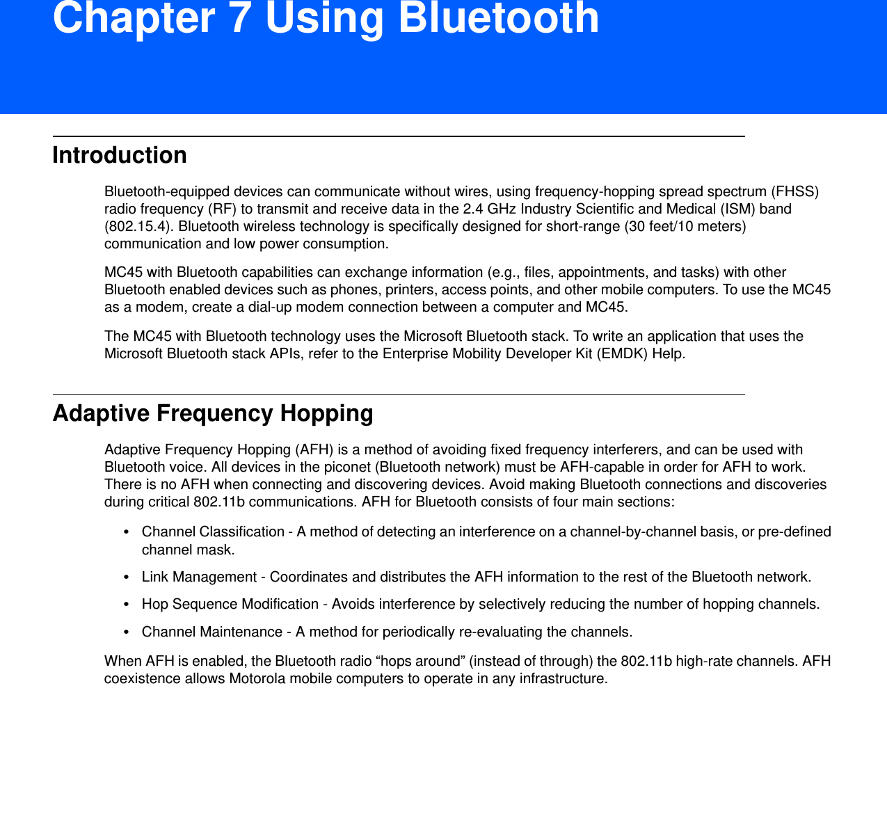 DRAFT 9Chapter 7 Using BluetoothIntroductionBluetooth-equipped devices can communicate without wires, using frequency-hopping spread spectrum (FHSS) radio frequency (RF) to transmit and receive data in the 2.4 GHz Industry Scientific and Medical (ISM) band (802.15.4). Bluetooth wireless technology is specifically designed for short-range (30 feet/10 meters) communication and low power consumption. MC45 with Bluetooth capabilities can exchange information (e.g., files, appointments, and tasks) with other Bluetooth enabled devices such as phones, printers, access points, and other mobile computers. To use the MC45 as a modem, create a dial-up modem connection between a computer and MC45.The MC45 with Bluetooth technology uses the Microsoft Bluetooth stack. To write an application that uses the Microsoft Bluetooth stack APIs, refer to the Enterprise Mobility Developer Kit (EMDK) Help.Adaptive Frequency HoppingAdaptive Frequency Hopping (AFH) is a method of avoiding fixed frequency interferers, and can be used with Bluetooth voice. All devices in the piconet (Bluetooth network) must be AFH-capable in order for AFH to work. There is no AFH when connecting and discovering devices. Avoid making Bluetooth connections and discoveries during critical 802.11b communications. AFH for Bluetooth consists of four main sections:•Channel Classification - A method of detecting an interference on a channel-by-channel basis, or pre-defined channel mask.•Link Management - Coordinates and distributes the AFH information to the rest of the Bluetooth network.•Hop Sequence Modification - Avoids interference by selectively reducing the number of hopping channels.•Channel Maintenance - A method for periodically re-evaluating the channels.When AFH is enabled, the Bluetooth radio “hops around” (instead of through) the 802.11b high-rate channels. AFH coexistence allows Motorola mobile computers to operate in any infrastructure. 