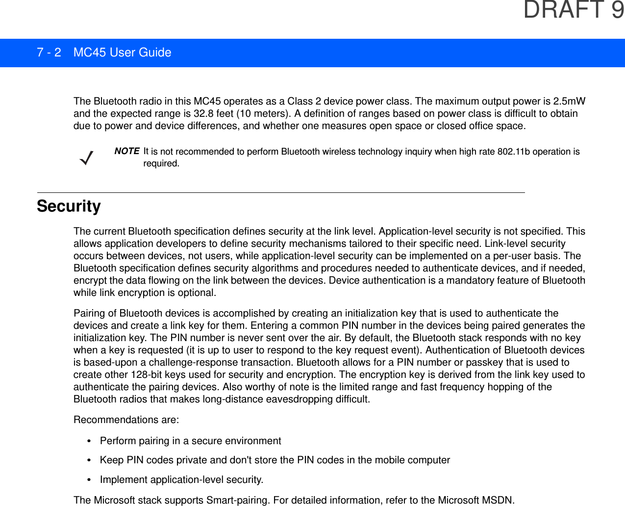 DRAFT 97 - 2 MC45 User GuideThe Bluetooth radio in this MC45 operates as a Class 2 device power class. The maximum output power is 2.5mW and the expected range is 32.8 feet (10 meters). A definition of ranges based on power class is difficult to obtain due to power and device differences, and whether one measures open space or closed office space. SecurityThe current Bluetooth specification defines security at the link level. Application-level security is not specified. This allows application developers to define security mechanisms tailored to their specific need. Link-level security occurs between devices, not users, while application-level security can be implemented on a per-user basis. The Bluetooth specification defines security algorithms and procedures needed to authenticate devices, and if needed, encrypt the data flowing on the link between the devices. Device authentication is a mandatory feature of Bluetooth while link encryption is optional.Pairing of Bluetooth devices is accomplished by creating an initialization key that is used to authenticate the devices and create a link key for them. Entering a common PIN number in the devices being paired generates the initialization key. The PIN number is never sent over the air. By default, the Bluetooth stack responds with no key when a key is requested (it is up to user to respond to the key request event). Authentication of Bluetooth devices is based-upon a challenge-response transaction. Bluetooth allows for a PIN number or passkey that is used to create other 128-bit keys used for security and encryption. The encryption key is derived from the link key used to authenticate the pairing devices. Also worthy of note is the limited range and fast frequency hopping of the Bluetooth radios that makes long-distance eavesdropping difficult.Recommendations are:•Perform pairing in a secure environment•Keep PIN codes private and don&apos;t store the PIN codes in the mobile computer•Implement application-level security.The Microsoft stack supports Smart-pairing. For detailed information, refer to the Microsoft MSDN.NOTE It is not recommended to perform Bluetooth wireless technology inquiry when high rate 802.11b operation is required.