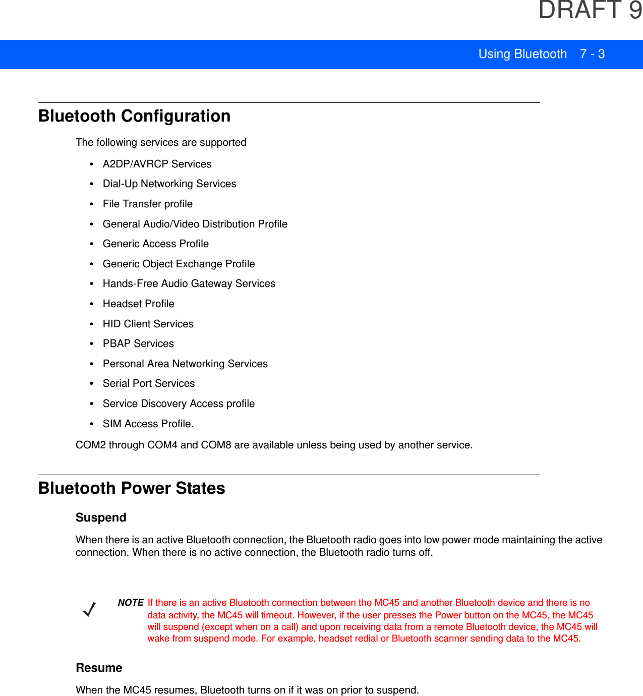 DRAFT 9Using Bluetooth 7 - 3Bluetooth ConfigurationThe following services are supported•A2DP/AVRCP Services•Dial-Up Networking Services•File Transfer profile•General Audio/Video Distribution Profile•Generic Access Profile•Generic Object Exchange Profile•Hands-Free Audio Gateway Services•Headset Profile•HID Client Services•PBAP Services•Personal Area Networking Services•Serial Port Services•Service Discovery Access profile•SIM Access Profile.COM2 through COM4 and COM8 are available unless being used by another service.Bluetooth Power StatesSuspendWhen there is an active Bluetooth connection, the Bluetooth radio goes into low power mode maintaining the active connection. When there is no active connection, the Bluetooth radio turns off.ResumeWhen the MC45 resumes, Bluetooth turns on if it was on prior to suspend.NOTE If there is an active Bluetooth connection between the MC45 and another Bluetooth device and there is no data activity, the MC45 will timeout. However, if the user presses the Power button on the MC45, the MC45 will suspend (except when on a call) and upon receiving data from a remote Bluetooth device, the MC45 will wake from suspend mode. For example, headset redial or Bluetooth scanner sending data to the MC45.