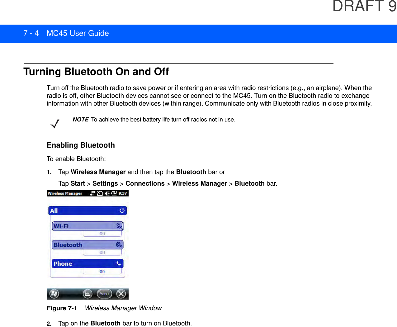 DRAFT 97 - 4 MC45 User GuideTurning Bluetooth On and OffTurn off the Bluetooth radio to save power or if entering an area with radio restrictions (e.g., an airplane). When the radio is off, other Bluetooth devices cannot see or connect to the MC45. Turn on the Bluetooth radio to exchange information with other Bluetooth devices (within range). Communicate only with Bluetooth radios in close proximity. Enabling BluetoothTo enable Bluetooth:1. Tap  Wireless Manager and then tap the Bluetooth bar or Tap  Start &gt; Settings &gt; Connections &gt; Wireless Manager &gt; Bluetooth bar.Figure 7-1    Wireless Manager Window2. Tap on the Bluetooth bar to turn on Bluetooth.NOTE To achieve the best battery life turn off radios not in use.