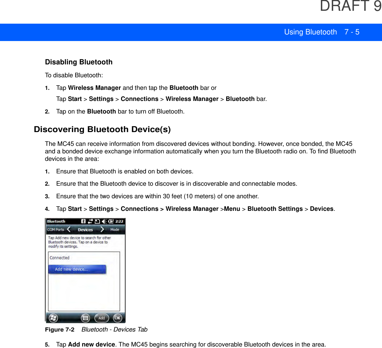 DRAFT 9Using Bluetooth 7 - 5Disabling BluetoothTo disable Bluetooth:1. Tap Wireless Manager and then tap the Bluetooth bar or Tap  Start &gt; Settings &gt; Connections &gt; Wireless Manager &gt; Bluetooth bar.2. Tap on the Bluetooth bar to turn off Bluetooth.Discovering Bluetooth Device(s)The MC45 can receive information from discovered devices without bonding. However, once bonded, the MC45 and a bonded device exchange information automatically when you turn the Bluetooth radio on. To find Bluetooth devices in the area:1. Ensure that Bluetooth is enabled on both devices.2. Ensure that the Bluetooth device to discover is in discoverable and connectable modes.3. Ensure that the two devices are within 30 feet (10 meters) of one another.4. Tap  Start &gt; Settings &gt; Connections &gt; Wireless Manager &gt;Menu &gt; Bluetooth Settings &gt; Devices.Figure 7-2    Bluetooth - Devices Tab5. Tap  Add new device. The MC45 begins searching for discoverable Bluetooth devices in the area.