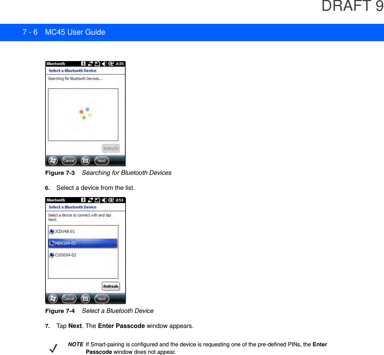 DRAFT 97 - 6 MC45 User GuideFigure 7-3    Searching for Bluetooth Devices6. Select a device from the list.Figure 7-4    Select a Bluetooth Device7. Tap  Next. The Enter Passcode window appears.NOTEIf Smart-pairing is configured and the device is requesting one of the pre-defined PINs, the Enter Passcode window does not appear.