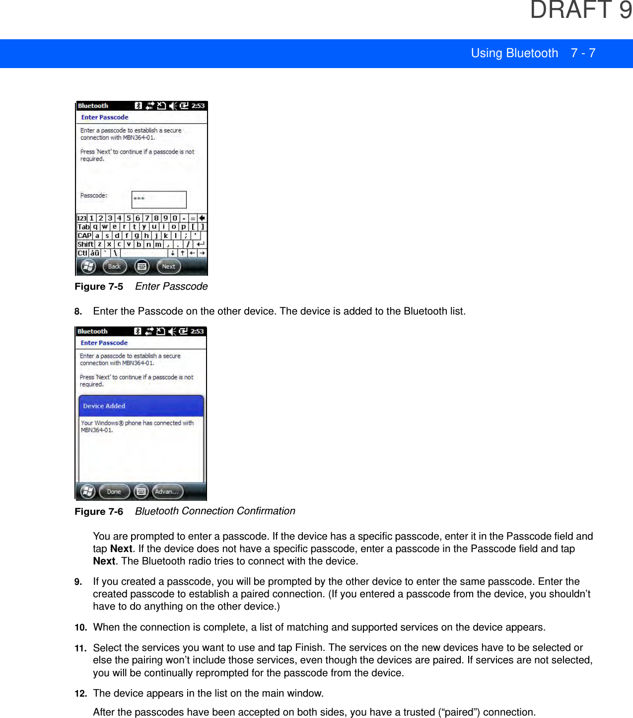 DRAFT 9Using Bluetooth 7 - 7Figure 7-5    Enter Passcode8. Enter the Passcode on the other device. The device is added to the Bluetooth list.Figure 7-6    Bluetooth Connection ConfirmationYou are prompted to enter a passcode. If the device has a specific passcode, enter it in the Passcode field and tap Next. If the device does not have a specific passcode, enter a passcode in the Passcode field and tap Next. The Bluetooth radio tries to connect with the device.9. If you created a passcode, you will be prompted by the other device to enter the same passcode. Enter the created passcode to establish a paired connection. (If you entered a passcode from the device, you shouldn’t have to do anything on the other device.)10. When the connection is complete, a list of matching and supported services on the device appears.11.Select the services you want to use and tap Finish. The services on the new devices have to be selected or else the pairing won’t include those services, even though the devices are paired. If services are not selected, you will be continually reprompted for the passcode from the device.12. The device appears in the list on the main window.After the passcodes have been accepted on both sides, you have a trusted (“paired”) connection.
