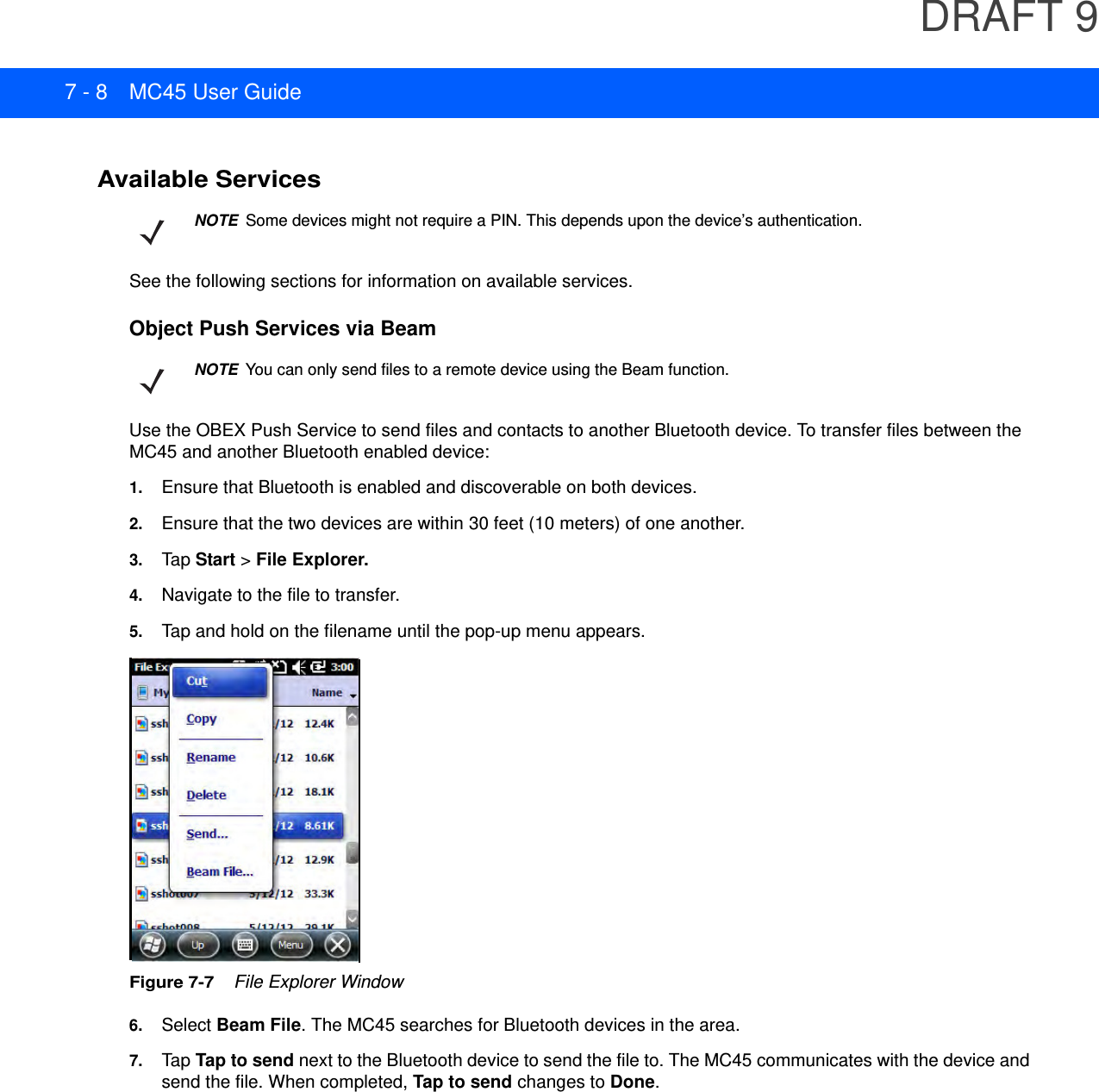 DRAFT 97 - 8 MC45 User GuideAvailable ServicesSee the following sections for information on available services.Object Push Services via BeamUse the OBEX Push Service to send files and contacts to another Bluetooth device. To transfer files between the MC45 and another Bluetooth enabled device:1. Ensure that Bluetooth is enabled and discoverable on both devices.2. Ensure that the two devices are within 30 feet (10 meters) of one another.3. Tap  Start &gt; File Explorer.4. Navigate to the file to transfer.5. Tap and hold on the filename until the pop-up menu appears.Figure 7-7    File Explorer Window6. Select Beam File. The MC45 searches for Bluetooth devices in the area.7. TapTap to send next to the Bluetooth device to send the file to. The MC45 communicates with the device and send the file. When completed, Tap to send changes to Done.NOTESome devices might not require a PIN. This depends upon the device’s authentication.NOTEYou can only send files to a remote device using the Beam function.