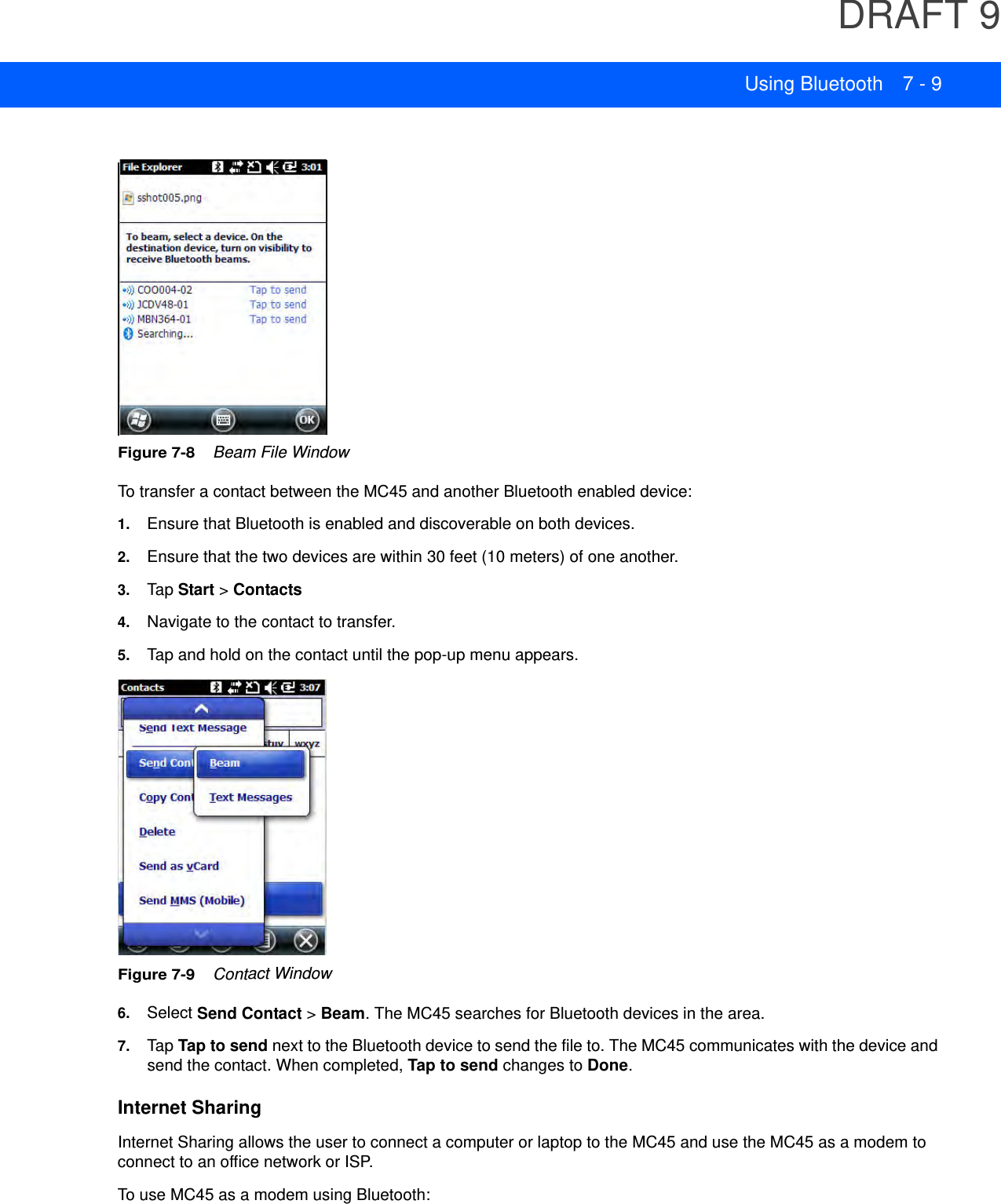 DRAFT 9Using Bluetooth 7 - 9Figure 7-8    Beam File WindowTo transfer a contact between the MC45 and another Bluetooth enabled device:1. Ensure that Bluetooth is enabled and discoverable on both devices.2. Ensure that the two devices are within 30 feet (10 meters) of one another.3. Tap  Start &gt; Contacts4. Navigate to the contact to transfer.5. Tap and hold on the contact until the pop-up menu appears.Figure 7-9    Contact Window6. Select Send Contact &gt; Beam. The MC45 searches for Bluetooth devices in the area.7. TapTap to send next to the Bluetooth device to send the file to. The MC45 communicates with the device and send the contact. When completed, Tap to send changes to Done.Internet SharingInternet Sharing allows the user to connect a computer or laptop to the MC45 and use the MC45 as a modem to connect to an office network or ISP.To use MC45 as a modem using Bluetooth: