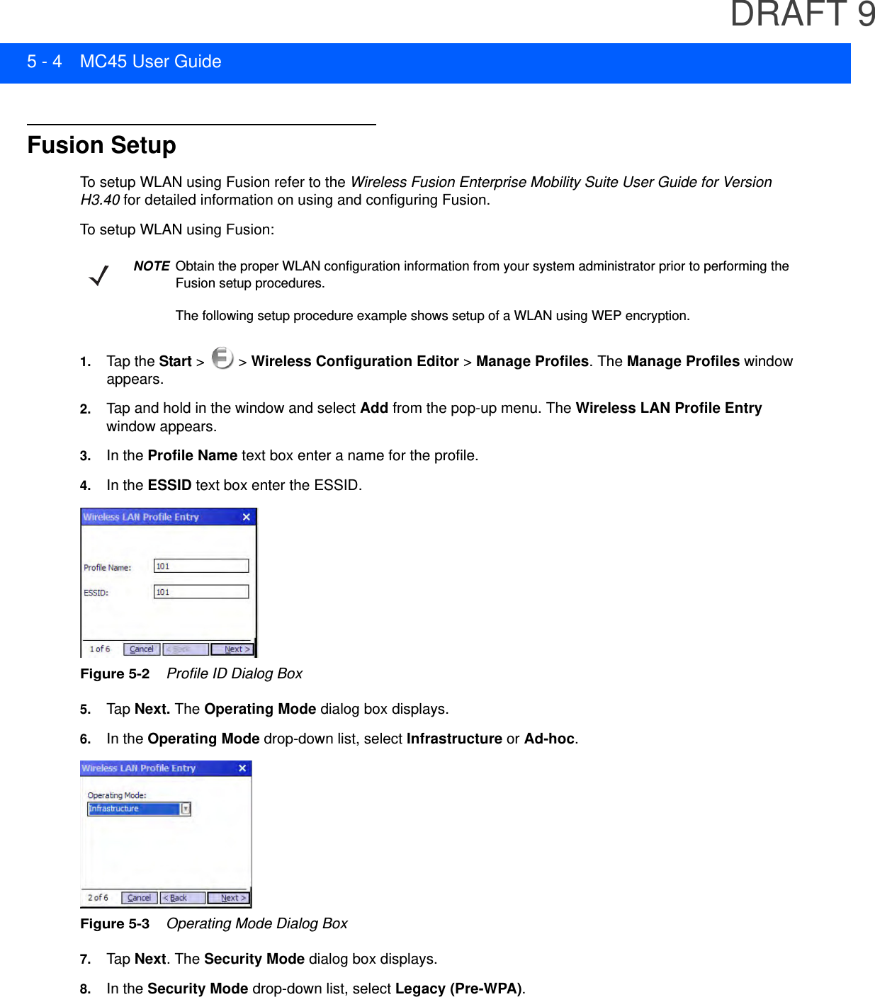 DRAFT 95 - 4 MC45 User GuideFusion SetupTo setup WLAN using Fusion refer to the Wireless Fusion Enterprise Mobility Suite User Guide for Version H3.40 for detailed information on using and configuring Fusion.To setup WLAN using Fusion:1. Tap the Start &gt;   &gt; Wireless Configuration Editor &gt; Manage Profiles. The Manage Profiles window appears.2. Tap and hold in the window and select Add from the pop-up menu. The Wireless LAN Profile Entry window appears.3. In the Profile Name text box enter a name for the profile.4. In the ESSID text box enter the ESSID.Figure 5-2    Profile ID Dialog Box5. Tap  Next. The Operating Mode dialog box displays.6. In the Operating Mode drop-down list, select Infrastructure or Ad-hoc.Figure 5-3    Operating Mode Dialog Box7. Tap  Next. The Security Mode dialog box displays.8. In the Security Mode drop-down list, select Legacy (Pre-WPA).NOTEObtain the proper WLAN configuration information from your system administrator prior to performing the Fusion setup procedures.The following setup procedure example shows setup of a WLAN using WEP encryption.