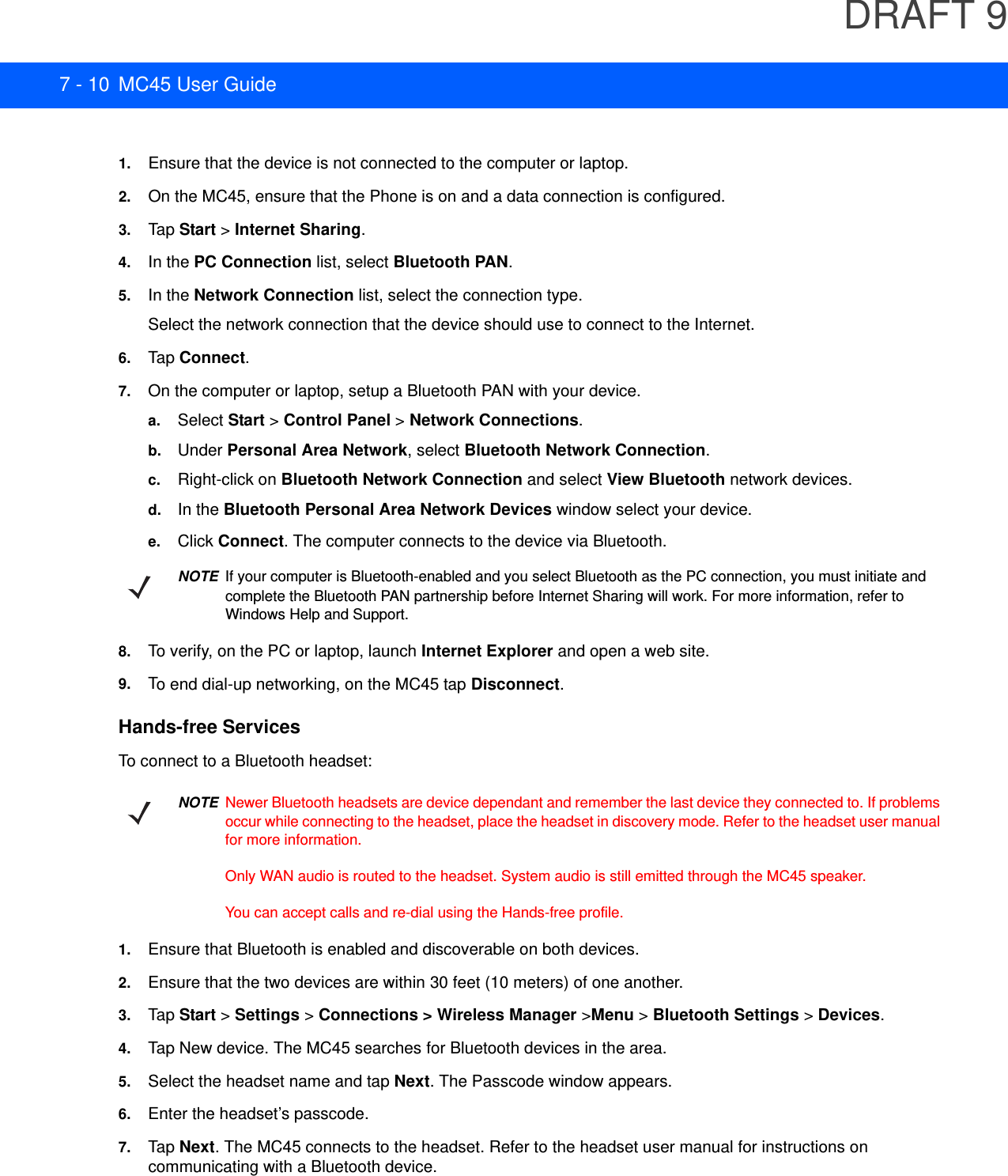 DRAFT 97 - 10 MC45 User Guide1. Ensure that the device is not connected to the computer or laptop.2. On the MC45, ensure that the Phone is on and a data connection is configured.3. Tap  Start &gt; Internet Sharing.4. In the PC Connection list, select Bluetooth PAN.5. In the Network Connection list, select the connection type.Select the network connection that the device should use to connect to the Internet.6. Tap  Connect.7. On the computer or laptop, setup a Bluetooth PAN with your device.a. Select Start &gt; Control Panel &gt; Network Connections.b. Under Personal Area Network, select Bluetooth Network Connection.c. Right-click on Bluetooth Network Connection and select View Bluetooth network devices.d. In the Bluetooth Personal Area Network Devices window select your device.e. Click Connect. The computer connects to the device via Bluetooth.8. To verify, on the PC or laptop, launch Internet Explorer and open a web site.9. To end dial-up networking, on the MC45 tap Disconnect.Hands-free ServicesTo connect to a Bluetooth headset:1. Ensure that Bluetooth is enabled and discoverable on both devices.2. Ensure that the two devices are within 30 feet (10 meters) of one another.3. Tap Start &gt; Settings &gt; Connections &gt; Wireless Manager &gt;Menu &gt; Bluetooth Settings &gt; Devices.4. Tap New device. The MC45 searches for Bluetooth devices in the area.5. Select the headset name and tap Next. The Passcode window appears.6. Enter the headset’s passcode.7. Tap  Next. The MC45 connects to the headset. Refer to the headset user manual for instructions on communicating with a Bluetooth device.NOTEIf your computer is Bluetooth-enabled and you select Bluetooth as the PC connection, you must initiate and complete the Bluetooth PAN partnership before Internet Sharing will work. For more information, refer to Windows Help and Support.NOTENewer Bluetooth headsets are device dependant and remember the last device they connected to. If problems occur while connecting to the headset, place the headset in discovery mode. Refer to the headset user manual for more information. Only WAN audio is routed to the headset. System audio is still emitted through the MC45 speaker.You can accept calls and re-dial using the Hands-free profile.