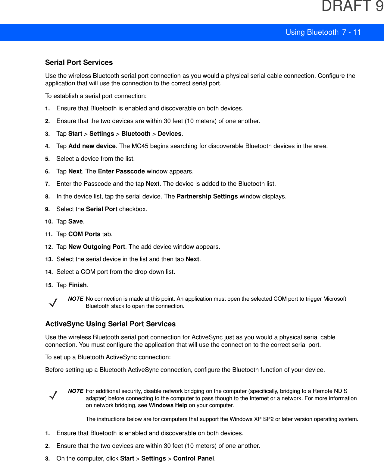 DRAFT 9Using Bluetooth 7 - 11Serial Port ServicesUse the wireless Bluetooth serial port connection as you would a physical serial cable connection. Configure the application that will use the connection to the correct serial port.To establish a serial port connection:1. Ensure that Bluetooth is enabled and discoverable on both devices.2. Ensure that the two devices are within 30 feet (10 meters) of one another.3. Tap  Start &gt; Settings &gt; Bluetooth &gt; Devices.4. Tap  Add new device. The MC45 begins searching for discoverable Bluetooth devices in the area.5. Select a device from the list.6. Tap  Next. The Enter Passcode window appears.7. Enter the Passcode and the tap Next. The device is added to the Bluetooth list.8. In the device list, tap the serial device. The Partnership Settings window displays.9. Select the Serial Port checkbox.10. Tap  Save.11.Ta p COM Ports tab.12. Tap  New Outgoing Port. The add device window appears.13. Select the serial device in the list and then tap Next.14. Select a COM port from the drop-down list.15. Tap  Finish.ActiveSync Using Serial Port ServicesUse the wireless Bluetooth serial port connection for ActiveSync just as you would a physical serial cable connection. You must configure the application that will use the connection to the correct serial port.To set up a Bluetooth ActiveSync connection:Before setting up a Bluetooth ActiveSync connection, configure the Bluetooth function of your device.1. Ensure that Bluetooth is enabled and discoverable on both devices.2. Ensure that the two devices are within 30 feet (10 meters) of one another.3. On the computer, click Start &gt; Settings &gt; Control Panel.NOTENo connection is made at this point. An application must open the selected COM port to trigger Microsoft Bluetooth stack to open the connection.NOTEFor additional security, disable network bridging on the computer (specifically, bridging to a Remote NDIS adapter) before connecting to the computer to pass though to the Internet or a network. For more information on network bridging, see Windows Help on your computer.The instructions below are for computers that support the Windows XP SP2 or later version operating system.