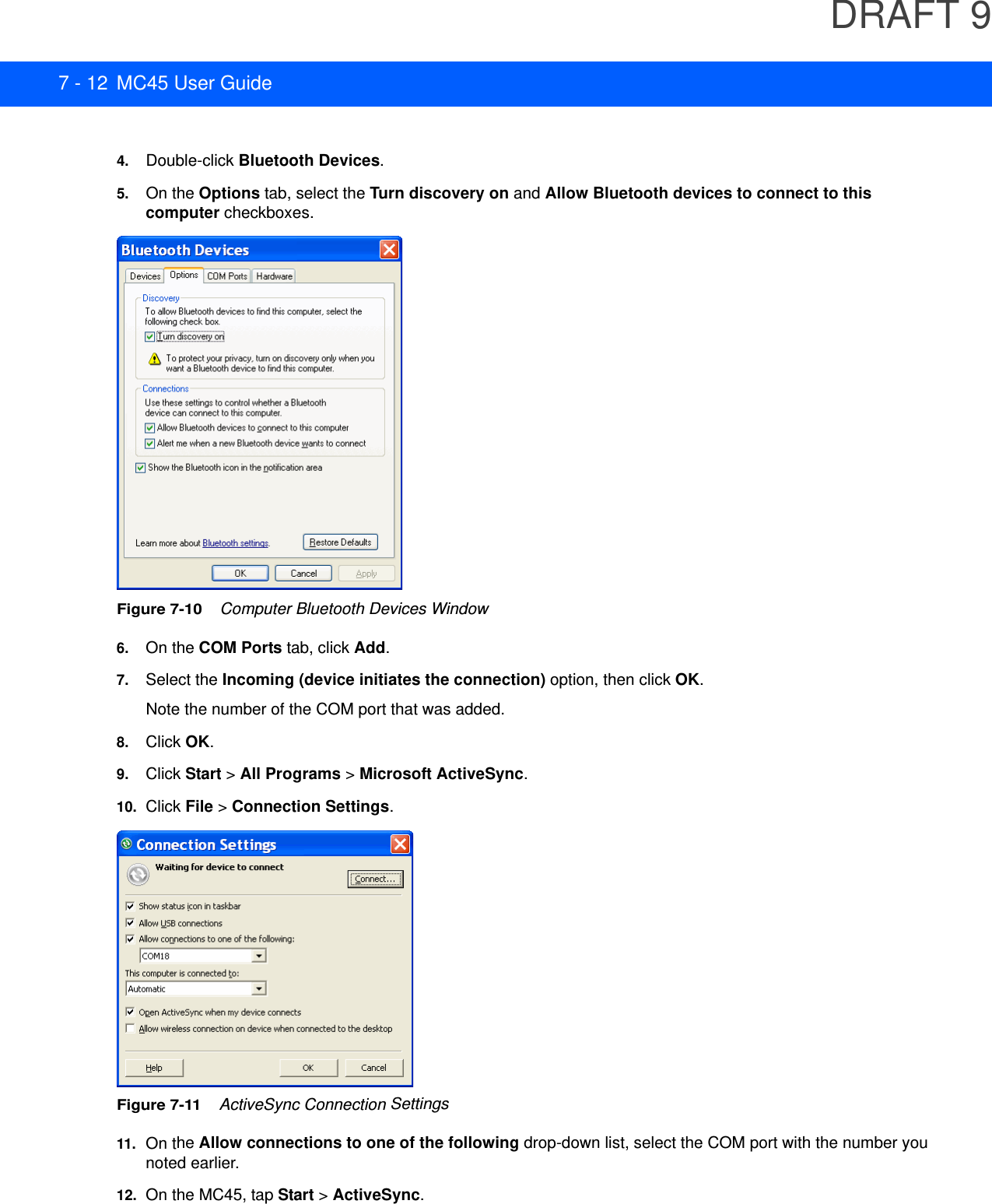 DRAFT 97 - 12 MC45 User Guide4. Double-click Bluetooth Devices.5. On the Options tab, select the Turn discovery on and Allow Bluetooth devices to connect to this computer checkboxes.Figure 7-10    Computer Bluetooth Devices Window6. On the COM Ports tab, click Add.7. Select the Incoming (device initiates the connection) option, then click OK.Note the number of the COM port that was added.8. Click OK.9. Click Start &gt; All Programs &gt; Microsoft ActiveSync.10. Click File &gt; Connection Settings.Figure 7-11    ActiveSync Connection Settings11.On the Allow connections to one of the following drop-down list, select the COM port with the number you noted earlier.12. On the MC45, tap Start &gt; ActiveSync.