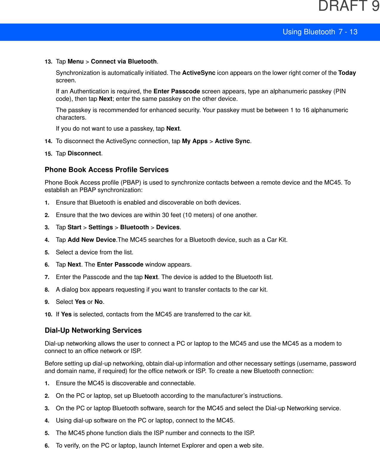 DRAFT 9Using Bluetooth 7 - 1313. Tap  Menu &gt; Connect via Bluetooth.Synchronization is automatically initiated. The ActiveSync icon appears on the lower right corner of the Today screen.If an Authentication is required, the Enter Passcode screen appears, type an alphanumeric passkey (PIN code), then tap Next; enter the same passkey on the other device.The passkey is recommended for enhanced security. Your passkey must be between 1 to 16 alphanumeric characters.If you do not want to use a passkey, tap Next.14. To disconnect the ActiveSync connection, tap My Apps &gt; Active Sync.15. Tap  Disconnect.Phone Book Access Profile ServicesPhone Book Access profile (PBAP) is used to synchronize contacts between a remote device and the MC45. To establish an PBAP synchronization:1. Ensure that Bluetooth is enabled and discoverable on both devices.2. Ensure that the two devices are within 30 feet (10 meters) of one another.3. Tap  Start &gt; Settings &gt; Bluetooth &gt; Devices.4. Tap  Add New Device.The MC45 searches for a Bluetooth device, such as a Car Kit.5. Select a device from the list.6. Tap  Next. The Enter Passcode window appears.7. Enter the Passcode and the tap Next. The device is added to the Bluetooth list.8. A dialog box appears requesting if you want to transfer contacts to the car kit.9. Select Yes or No.10. If Yes is selected, contacts from the MC45 are transferred to the car kit.Dial-Up Networking ServicesDial-up networking allows the user to connect a PC or laptop to the MC45 and use the MC45 as a modem to connect to an office network or ISP.Before setting up dial-up networking, obtain dial-up information and other necessary settings (username, password and domain name, if required) for the office network or ISP. To create a new Bluetooth connection:1. Ensure the MC45 is discoverable and connectable.2. On the PC or laptop, set up Bluetooth according to the manufacturer’s instructions.3. On the PC or laptop Bluetooth software, search for the MC45 and select the Dial-up Networking service.4. Using dial-up software on the PC or laptop, connect to the MC45.5. The MC45 phone function dials the ISP number and connects to the ISP.6. To verify, on the PC or laptop, launch Internet Explorer and open a web site.