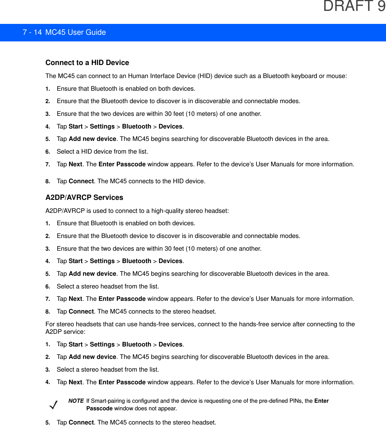 DRAFT 97 - 14 MC45 User GuideConnect to a HID DeviceThe MC45 can connect to an Human Interface Device (HID) device such as a Bluetooth keyboard or mouse:1. Ensure that Bluetooth is enabled on both devices.2. Ensure that the Bluetooth device to discover is in discoverable and connectable modes.3. Ensure that the two devices are within 30 feet (10 meters) of one another.4. Tap  Start &gt; Settings &gt; Bluetooth &gt; Devices.5. Tap  Add new device. The MC45 begins searching for discoverable Bluetooth devices in the area.6. Select a HID device from the list.7. Tap  Next. The Enter Passcode window appears. Refer to the device’s User Manuals for more information.8. Tap  Connect. The MC45 connects to the HID device.A2DP/AVRCP ServicesA2DP/AVRCP is used to connect to a high-quality stereo headset:1. Ensure that Bluetooth is enabled on both devices.2. Ensure that the Bluetooth device to discover is in discoverable and connectable modes.3. Ensure that the two devices are within 30 feet (10 meters) of one another.4. Tap  Start &gt; Settings &gt; Bluetooth &gt; Devices.5. Tap  Add new device. The MC45 begins searching for discoverable Bluetooth devices in the area.6. Select a stereo headset from the list.7. Tap  Next. The Enter Passcode window appears. Refer to the device’s User Manuals for more information.8. Tap  Connect. The MC45 connects to the stereo headset.For stereo headsets that can use hands-free services, connect to the hands-free service after connecting to the A2DP service:1. Tap  Start &gt; Settings &gt; Bluetooth &gt; Devices.2. Tap  Add new device. The MC45 begins searching for discoverable Bluetooth devices in the area.3. Select a stereo headset from the list.4. Tap  Next. The Enter Passcode window appears. Refer to the device’s User Manuals for more information.5. Tap  Connect. The MC45 connects to the stereo headset.NOTEIf Smart-pairing is configured and the device is requesting one of the pre-defined PINs, the Enter Passcode window does not appear.