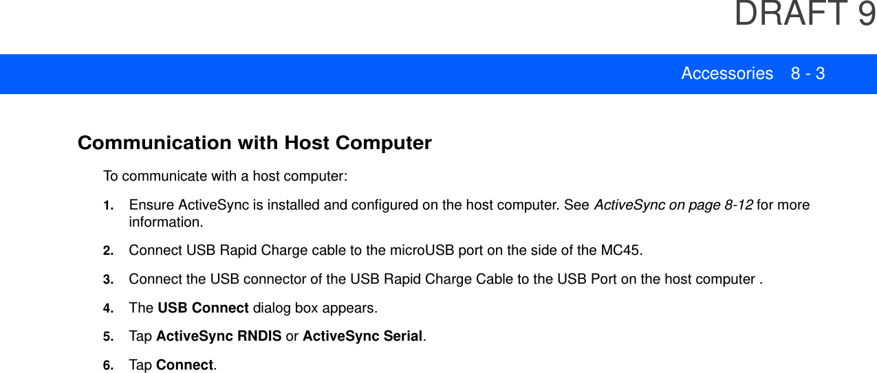 DRAFT 9Accessories 8 - 3Communication with Host ComputerTo communicate with a host computer:1. Ensure ActiveSync is installed and configured on the host computer. See ActiveSync on page 8-12 for more information.2. Connect USB Rapid Charge cable to the microUSB port on the side of the MC45.3. Connect the USB connector of the USB Rapid Charge Cable to the USB Port on the host computer .4. The USB Connect dialog box appears.5. Tap  ActiveSync RNDIS or ActiveSync Serial.6. Tap  Connect.