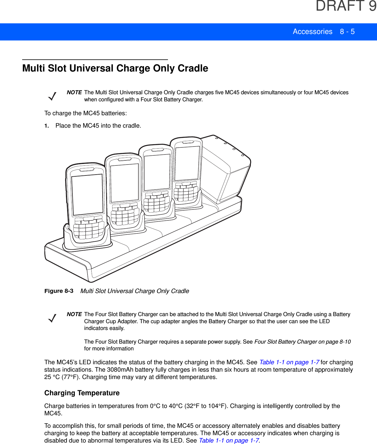 DRAFT 9Accessories 8 - 5Multi Slot Universal Charge Only CradleTo charge the MC45 batteries:1. Place the MC45 into the cradle.Figure 8-3    Multi Slot Universal Charge Only CradleThe MC45’s LED indicates the status of the battery charging in the MC45. See Table 1-1 on page 1-7 for charging status indications. The 3080mAh battery fully charges in less than six hours at room temperature of approximately 25 °C (77°F). Charging time may vary at different temperatures.Charging TemperatureCharge batteries in temperatures from 0°C to 40°C (32°F to 104°F). Charging is intelligently controlled by the MC45.To accomplish this, for small periods of time, the MC45 or accessory alternately enables and disables battery charging to keep the battery at acceptable temperatures. The MC45 or accessory indicates when charging is disabled due to abnormal temperatures via its LED. See Table 1-1 on page 1-7.NOTEThe Multi Slot Universal Charge Only Cradle charges five MC45 devices simultaneously or four MC45 devices when configured with a Four Slot Battery Charger.NOTEThe Four Slot Battery Charger can be attached to the Multi Slot Universal Charge Only Cradle using a Battery Charger Cup Adapter. The cup adapter angles the Battery Charger so that the user can see the LED indicators easily.The Four Slot Battery Charger requires a separate power supply. See Four Slot Battery Charger on page 8-10 for more information