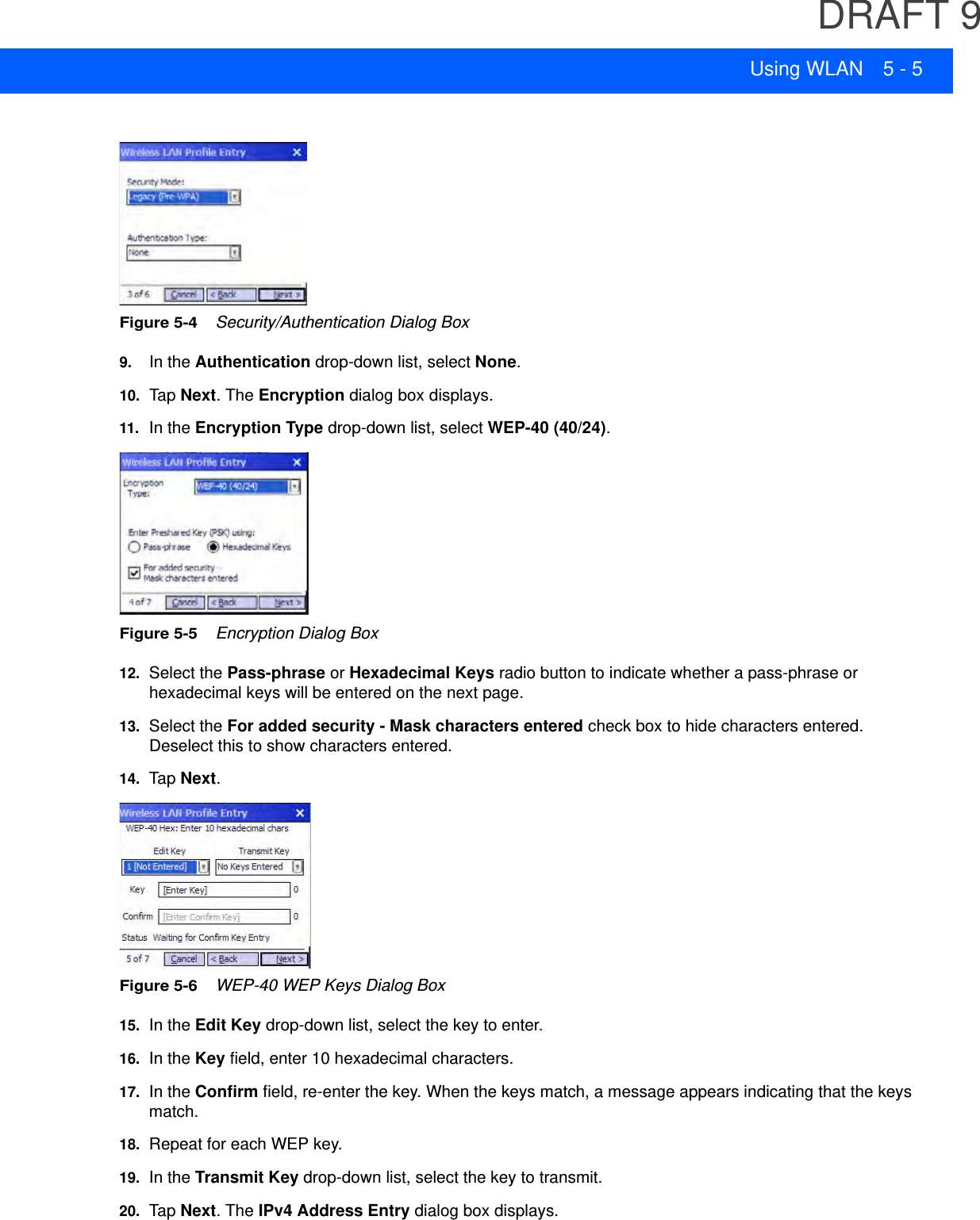 DRAFT 9Using WLAN 5 - 5Figure 5-4    Security/Authentication Dialog Box9. In the Authentication drop-down list, select None.10. Tap  Next. The Encryption dialog box displays.11.In the Encryption Type drop-down list, select WEP-40 (40/24).Figure 5-5    Encryption Dialog Box12. Select the Pass-phrase or Hexadecimal Keys radio button to indicate whether a pass-phrase or hexadecimal keys will be entered on the next page.13. Select the For added security - Mask characters entered check box to hide characters entered. Deselect this to show characters entered.14. Tap  Next.Figure 5-6    WEP-40 WEP Keys Dialog Box15. In the Edit Key drop-down list, select the key to enter.16. In the Key field, enter 10 hexadecimal characters.17. In the Confirm field, re-enter the key. When the keys match, a message appears indicating that the keys match.18. Repeat for each WEP key.19. In the Transmit Key drop-down list, select the key to transmit.20. Tap  Next. The IPv4 Address Entry dialog box displays.