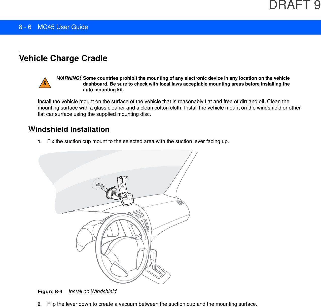 DRAFT 98 - 6 MC45 User GuideVehicle Charge CradleInstall the vehicle mount on the surface of the vehicle that is reasonably flat and free of dirt and oil. Clean the mounting surface with a glass cleaner and a clean cotton cloth. Install the vehicle mount on the windshield or other flat car surface using the supplied mounting disc.Windshield Installation1. Fix the suction cup mount to the selected area with the suction lever facing up.Figure 8-4    Install on Windshield2. Flip the lever down to create a vacuum between the suction cup and the mounting surface.WARNING!Some countries prohibit the mounting of any electronic device in any location on the vehicle dashboard. Be sure to check with local laws acceptable mounting areas before installing the auto mounting kit.