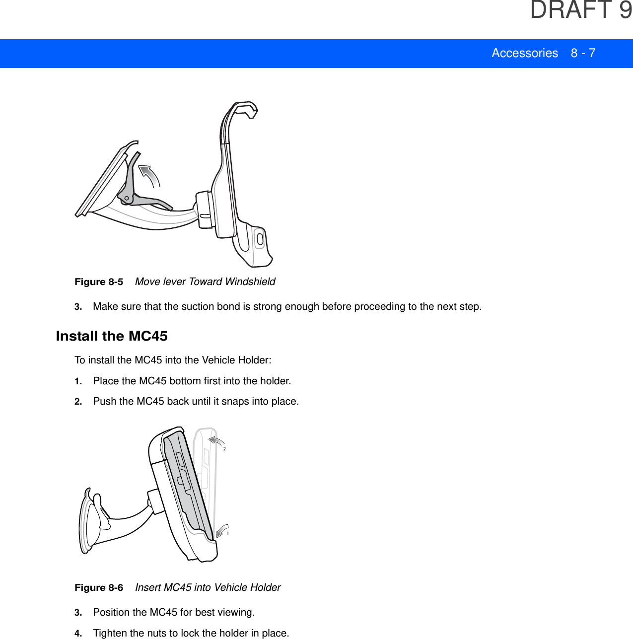 DRAFT 9Accessories 8 - 7Figure 8-5    Move lever Toward Windshield3. Make sure that the suction bond is strong enough before proceeding to the next step.Install the MC45To install the MC45 into the Vehicle Holder:1. Place the MC45 bottom first into the holder.2. Push the MC45 back until it snaps into place.Figure 8-6    Insert MC45 into Vehicle Holder3. Position the MC45 for best viewing.4. Tighten the nuts to lock the holder in place.