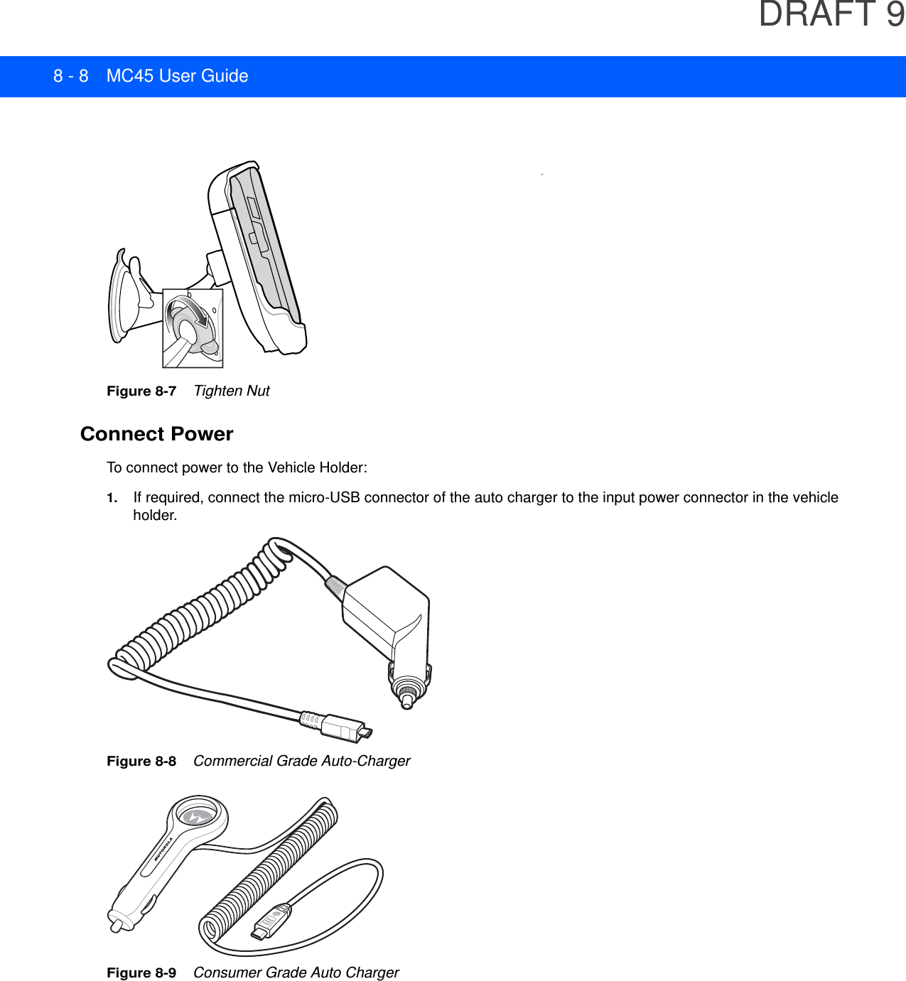 DRAFT 98 - 8 MC45 User GuideFigure 8-7    Tighten NutConnect PowerTo connect power to the Vehicle Holder:1. If required, connect the micro-USB connector of the auto charger to the input power connector in the vehicle holder.Figure 8-8    Commercial Grade Auto-ChargerFigure 8-9    Consumer Grade Auto Charger