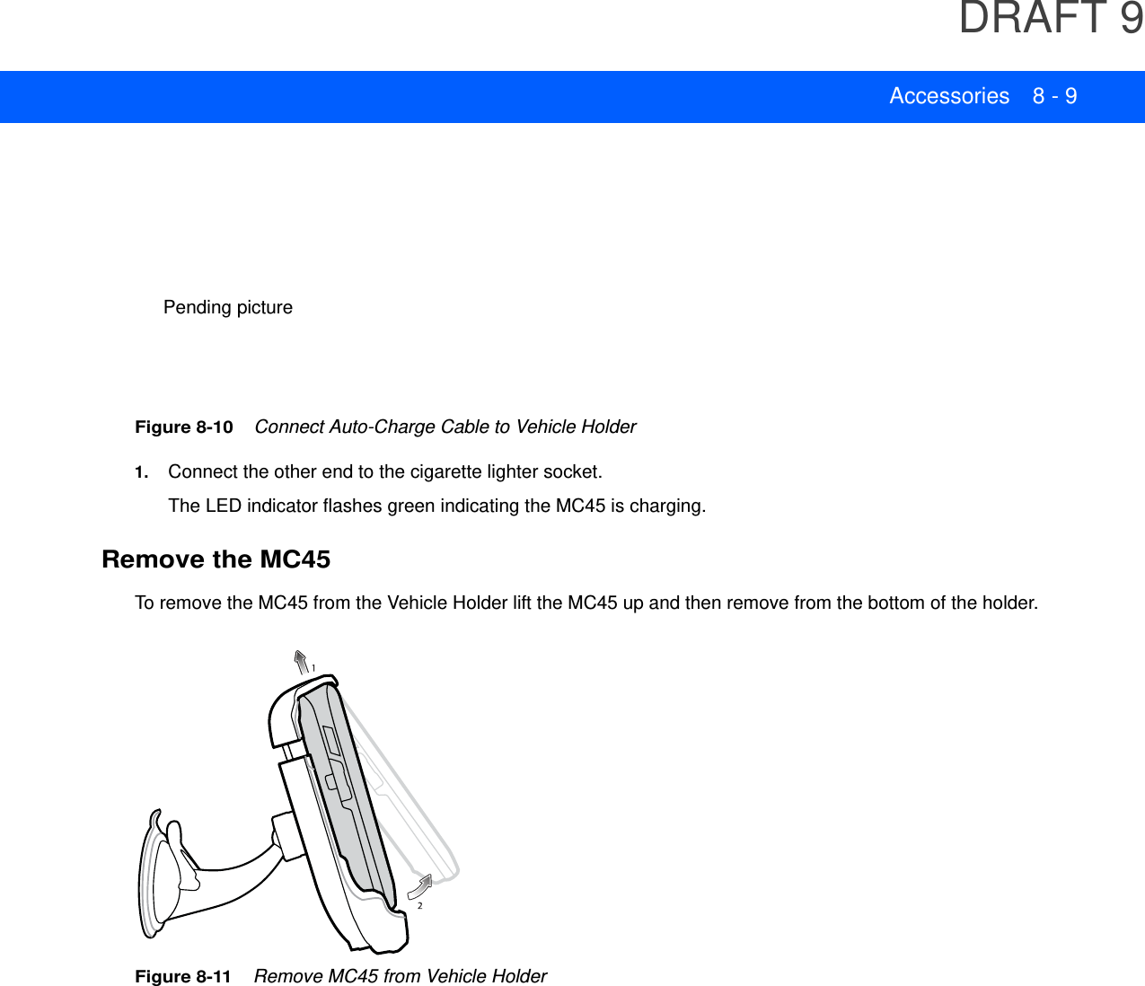 DRAFT 9Accessories 8 - 9Figure 8-10    Connect Auto-Charge Cable to Vehicle Holder1. Connect the other end to the cigarette lighter socket.The LED indicator flashes green indicating the MC45 is charging.Remove the MC45To remove the MC45 from the Vehicle Holder lift the MC45 up and then remove from the bottom of the holder.Figure 8-11    Remove MC45 from Vehicle HolderPending picture