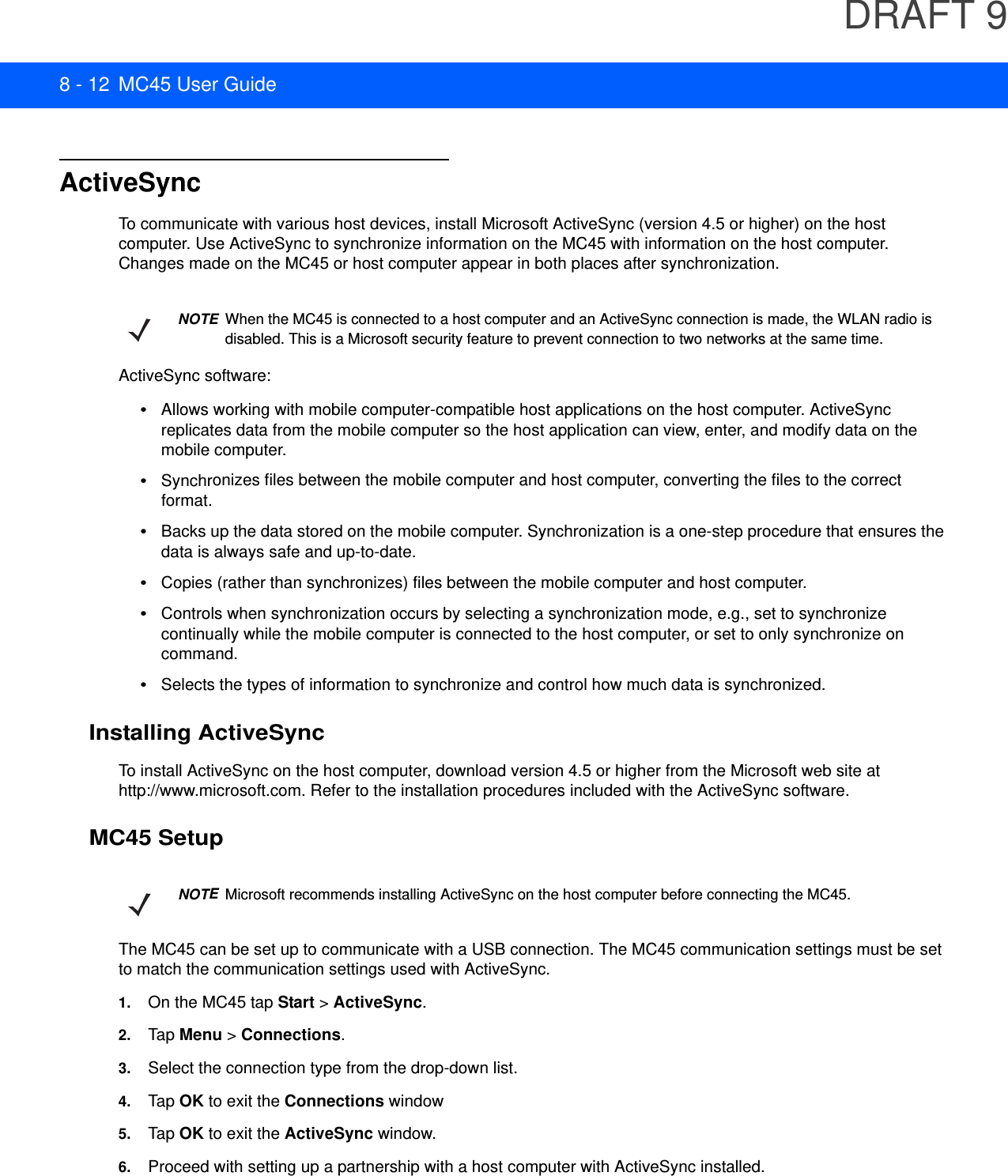 DRAFT 98 - 12 MC45 User GuideActiveSyncTo communicate with various host devices, install Microsoft ActiveSync (version 4.5 or higher) on the host computer. Use ActiveSync to synchronize information on the MC45 with information on the host computer. Changes made on the MC45 or host computer appear in both places after synchronization.ActiveSync software:•Allows working with mobile computer-compatible host applications on the host computer. ActiveSync replicates data from the mobile computer so the host application can view, enter, and modify data on the mobile computer.•Synchronizes files between the mobile computer and host computer, converting the files to the correct format.•Backs up the data stored on the mobile computer. Synchronization is a one-step procedure that ensures the data is always safe and up-to-date.•Copies (rather than synchronizes) files between the mobile computer and host computer.•Controls when synchronization occurs by selecting a synchronization mode, e.g., set to synchronize continually while the mobile computer is connected to the host computer, or set to only synchronize on command.•Selects the types of information to synchronize and control how much data is synchronized.Installing ActiveSyncTo install ActiveSync on the host computer, download version 4.5 or higher from the Microsoft web site at http://www.microsoft.com. Refer to the installation procedures included with the ActiveSync software.MC45 SetupThe MC45 can be set up to communicate with a USB connection. The MC45 communication settings must be set to match the communication settings used with ActiveSync.1. On the MC45 tap Start &gt; ActiveSync.2. Tap  Menu &gt; Connections.3. Select the connection type from the drop-down list.4. Tap  OK to exit the Connections window5. Tap  OK to exit the ActiveSync window.6. Proceed with setting up a partnership with a host computer with ActiveSync installed.NOTEWhen the MC45 is connected to a host computer and an ActiveSync connection is made, the WLAN radio is disabled. This is a Microsoft security feature to prevent connection to two networks at the same time.NOTEMicrosoft recommends installing ActiveSync on the host computer before connecting the MC45.