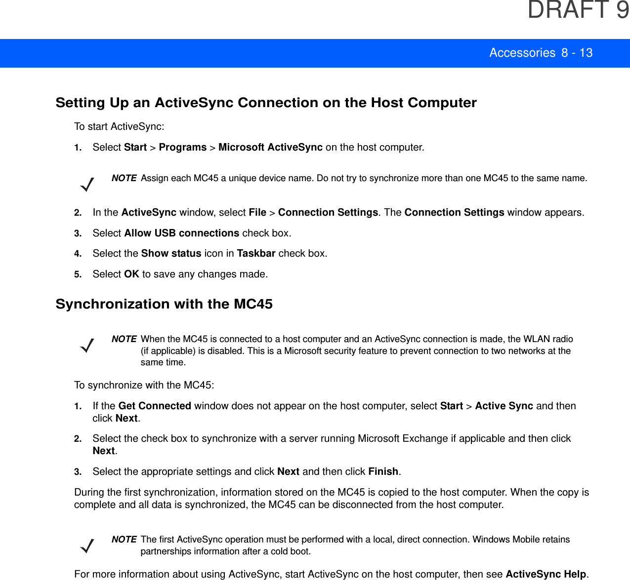 DRAFT 9Accessories 8 - 13Setting Up an ActiveSync Connection on the Host ComputerTo start ActiveSync:1. Select Start &gt; Programs &gt; Microsoft ActiveSync on the host computer.2. In the ActiveSync window, select File &gt; Connection Settings. The Connection Settings window appears.3. Select Allow USB connections check box.4. Select the Show status icon in Taskbar check box.5. Select OK to save any changes made.Synchronization with the MC45To synchronize with the MC45:1. If the Get Connected window does not appear on the host computer, select Start &gt; Active Sync and then click Next.2. Select the check box to synchronize with a server running Microsoft Exchange if applicable and then click Next.3. Select the appropriate settings and click Next and then click Finish.During the first synchronization, information stored on the MC45 is copied to the host computer. When the copy is complete and all data is synchronized, the MC45 can be disconnected from the host computer.For more information about using ActiveSync, start ActiveSync on the host computer, then see ActiveSync Help.NOTEAssign each MC45 a unique device name. Do not try to synchronize more than one MC45 to the same name.NOTEWhen the MC45 is connected to a host computer and an ActiveSync connection is made, the WLAN radio (if applicable) is disabled. This is a Microsoft security feature to prevent connection to two networks at the same time.NOTEThe first ActiveSync operation must be performed with a local, direct connection. Windows Mobile retains partnerships information after a cold boot.