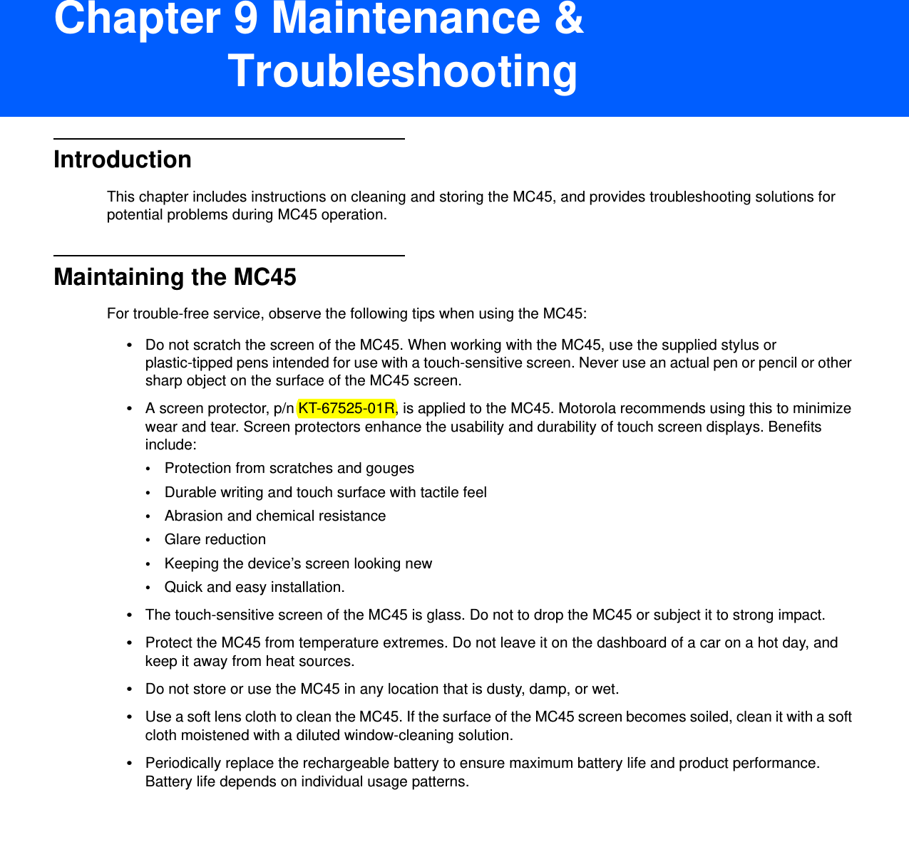 DRAFT 9Chapter 9 Maintenance &amp; TroubleshootingIntroductionThis chapter includes instructions on cleaning and storing the MC45, and provides troubleshooting solutions for potential problems during MC45 operation.Maintaining the MC45For trouble-free service, observe the following tips when using the MC45:•Do not scratch the screen of the MC45. When working with the MC45, use the supplied stylus or plastic-tipped pens intended for use with a touch-sensitive screen. Never use an actual pen or pencil or other sharp object on the surface of the MC45 screen.•A screen protector, p/n KT-67525-01R, is applied to the MC45. Motorola recommends using this to minimize wear and tear. Screen protectors enhance the usability and durability of touch screen displays. Benefits include:•Protection from scratches and gouges•Durable writing and touch surface with tactile feel•Abrasion and chemical resistance•Glare reduction•Keeping the device’s screen looking new•Quick and easy installation.•The touch-sensitive screen of the MC45 is glass. Do not to drop the MC45 or subject it to strong impact.•Protect the MC45 from temperature extremes. Do not leave it on the dashboard of a car on a hot day, and keep it away from heat sources.•Do not store or use the MC45 in any location that is dusty, damp, or wet.•Use a soft lens cloth to clean the MC45. If the surface of the MC45 screen becomes soiled, clean it with a soft cloth moistened with a diluted window-cleaning solution.•Periodically replace the rechargeable battery to ensure maximum battery life and product performance. Battery life depends on individual usage patterns.