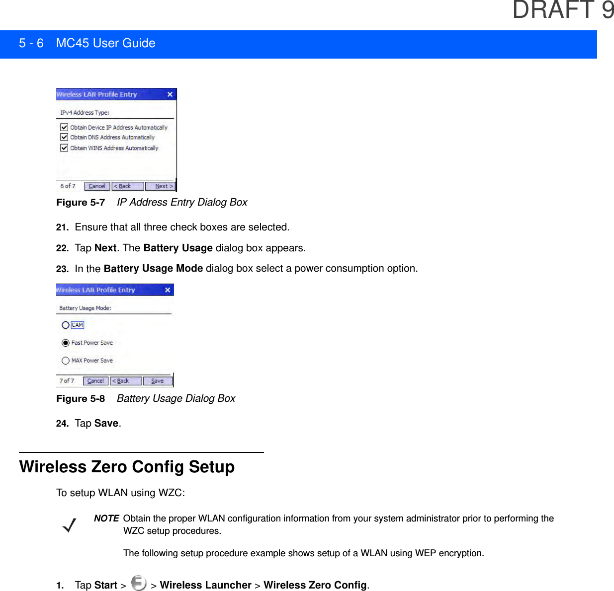 DRAFT 95 - 6 MC45 User GuideFigure 5-7    IP Address Entry Dialog Box21. Ensure that all three check boxes are selected.22. Tap  Next. The Battery Usage dialog box appears.23. In the Battery Usage Mode dialog box select a power consumption option.Figure 5-8    Battery Usage Dialog Box24. Tap  Save.Wireless Zero Config SetupTo setup WLAN using WZC:1. Tap  Start &gt;   &gt; Wireless Launcher &gt; Wireless Zero Config.NOTEObtain the proper WLAN configuration information from your system administrator prior to performing the WZC setup procedures.The following setup procedure example shows setup of a WLAN using WEP encryption.