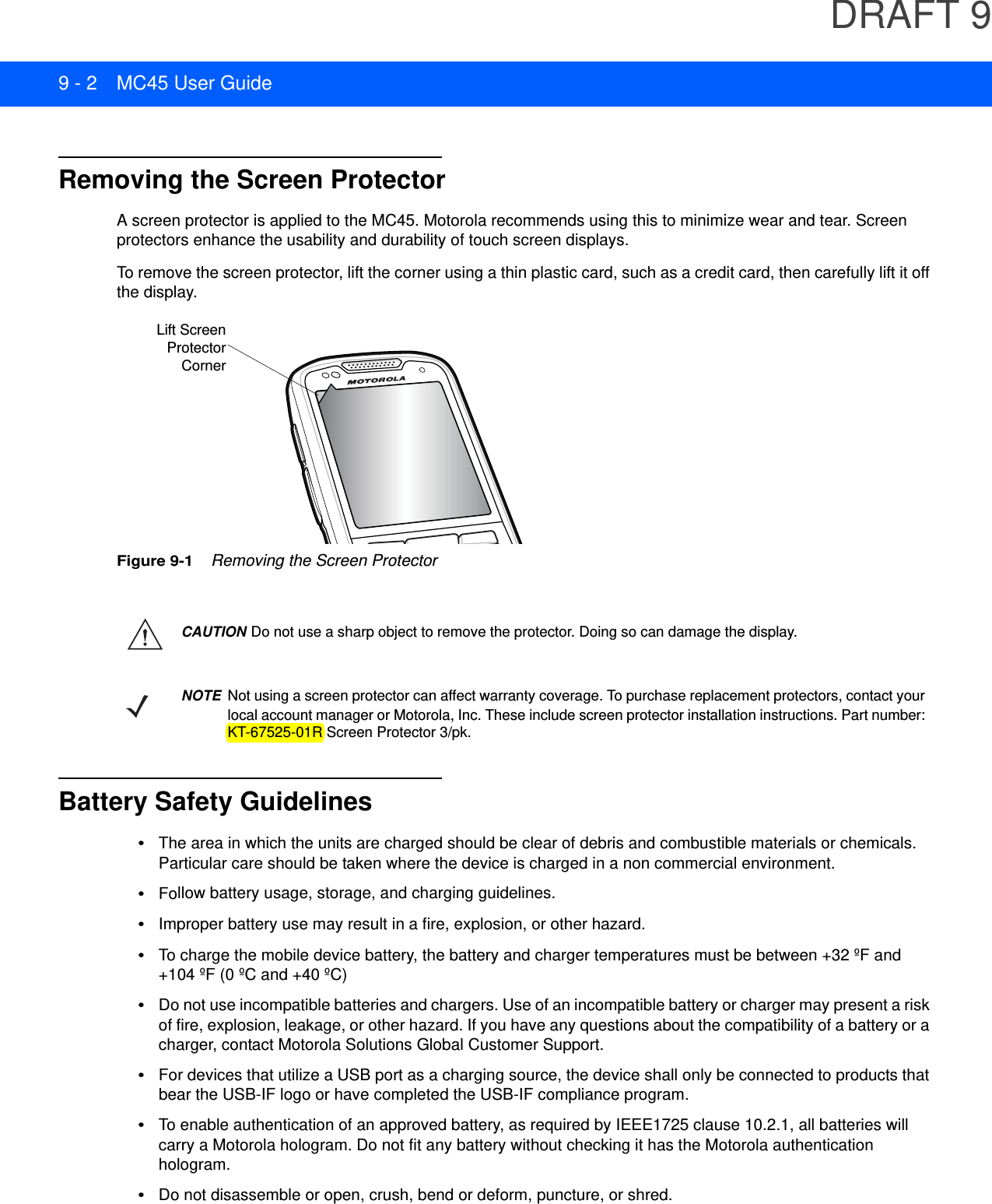 DRAFT 99 - 2 MC45 User GuideRemoving the Screen ProtectorA screen protector is applied to the MC45. Motorola recommends using this to minimize wear and tear. Screen protectors enhance the usability and durability of touch screen displays.To remove the screen protector, lift the corner using a thin plastic card, such as a credit card, then carefully lift it off the display.Figure 9-1    Removing the Screen ProtectorBattery Safety Guidelines•The area in which the units are charged should be clear of debris and combustible materials or chemicals. Particular care should be taken where the device is charged in a non commercial environment.•Follow battery usage, storage, and charging guidelines.•Improper battery use may result in a fire, explosion, or other hazard.•To charge the mobile device battery, the battery and charger temperatures must be between +32 ºF and +104 ºF (0 ºC and +40 ºC)•Do not use incompatible batteries and chargers. Use of an incompatible battery or charger may present a risk of fire, explosion, leakage, or other hazard. If you have any questions about the compatibility of a battery or a charger, contact Motorola Solutions Global Customer Support.•For devices that utilize a USB port as a charging source, the device shall only be connected to products that bear the USB-IF logo or have completed the USB-IF compliance program.•To enable authentication of an approved battery, as required by IEEE1725 clause 10.2.1, all batteries will carry a Motorola hologram. Do not fit any battery without checking it has the Motorola authentication hologram.•Do not disassemble or open, crush, bend or deform, puncture, or shred.Lift ScreenProtectorCornerCAUTION Do not use a sharp object to remove the protector. Doing so can damage the display.NOTE Not using a screen protector can affect warranty coverage. To purchase replacement protectors, contact your local account manager or Motorola, Inc. These include screen protector installation instructions. Part number: KT-67525-01R Screen Protector 3/pk.