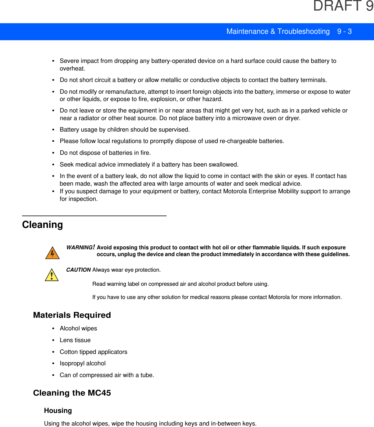DRAFT 9Maintenance &amp; Troubleshooting 9 - 3•Severe impact from dropping any battery-operated device on a hard surface could cause the battery to overheat.•Do not short circuit a battery or allow metallic or conductive objects to contact the battery terminals.•Do not modify or remanufacture, attempt to insert foreign objects into the battery, immerse or expose to water or other liquids, or expose to fire, explosion, or other hazard.•Do not leave or store the equipment in or near areas that might get very hot, such as in a parked vehicle or near a radiator or other heat source. Do not place battery into a microwave oven or dryer.•Battery usage by children should be supervised.•Please follow local regulations to promptly dispose of used re-chargeable batteries.•Do not dispose of batteries in fire.•Seek medical advice immediately if a battery has been swallowed.•In the event of a battery leak, do not allow the liquid to come in contact with the skin or eyes. If contact has been made, wash the affected area with large amounts of water and seek medical advice.•If you suspect damage to your equipment or battery, contact Motorola Enterprise Mobility support to arrange for inspection.CleaningMaterials Required•Alcohol wipes•Lens tissue•Cotton tipped applicators•Isopropyl alcohol•Can of compressed air with a tube.Cleaning the MC45HousingUsing the alcohol wipes, wipe the housing including keys and in-between keys.WARNING!Avoid exposing this product to contact with hot oil or other flammable liquids. If such exposure occurs, unplug the device and clean the product immediately in accordance with these guidelines.CAUTION Always wear eye protection.Read warning label on compressed air and alcohol product before using.If you have to use any other solution for medical reasons please contact Motorola for more information.