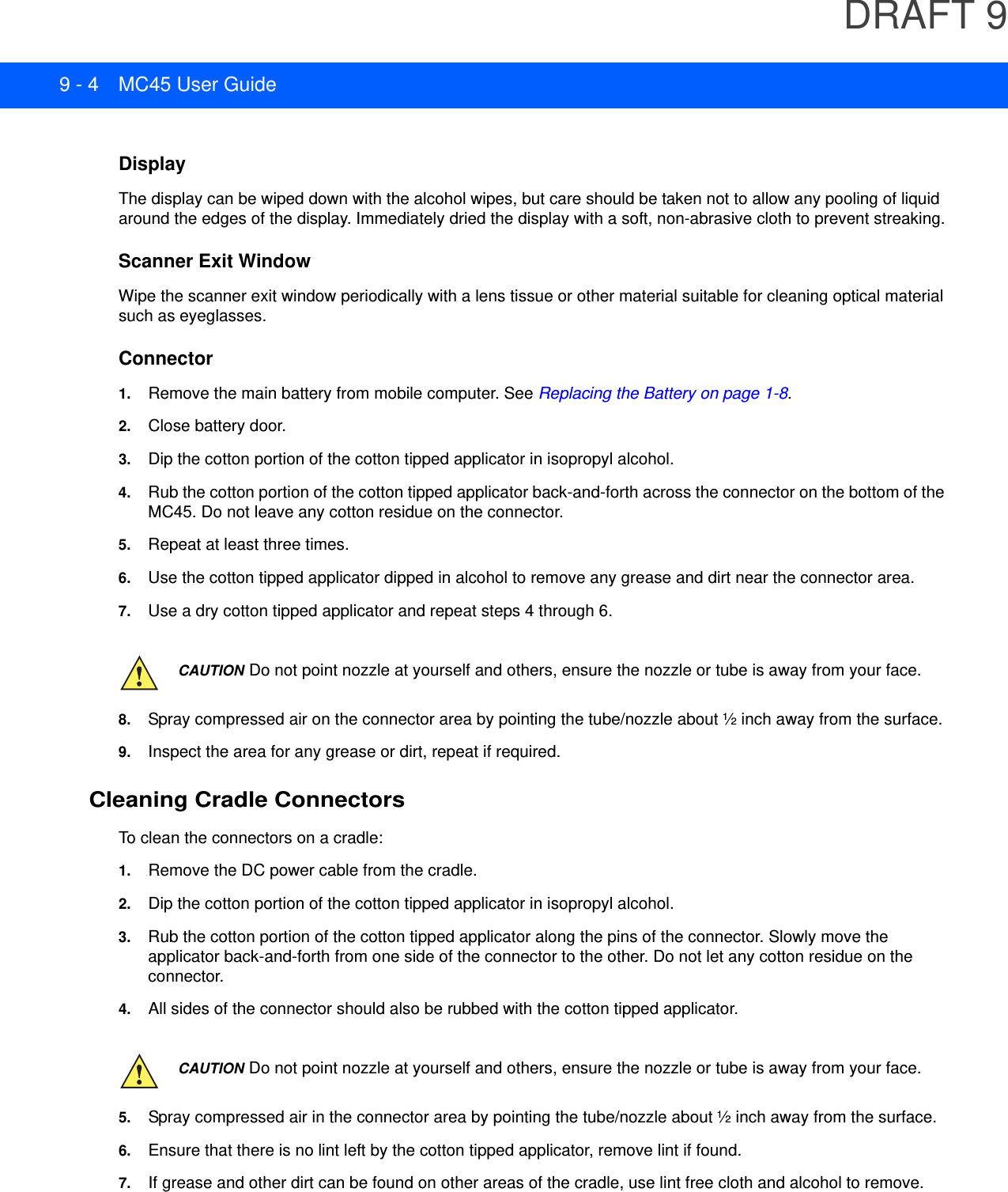DRAFT 99 - 4 MC45 User GuideDisplayThe display can be wiped down with the alcohol wipes, but care should be taken not to allow any pooling of liquid around the edges of the display. Immediately dried the display with a soft, non-abrasive cloth to prevent streaking.Scanner Exit WindowWipe the scanner exit window periodically with a lens tissue or other material suitable for cleaning optical material such as eyeglasses.Connector1. Remove the main battery from mobile computer. See Replacing the Battery on page 1-8.2. Close battery door.3. Dip the cotton portion of the cotton tipped applicator in isopropyl alcohol.4. Rub the cotton portion of the cotton tipped applicator back-and-forth across the connector on the bottom of the MC45. Do not leave any cotton residue on the connector.5. Repeat at least three times.6. Use the cotton tipped applicator dipped in alcohol to remove any grease and dirt near the connector area.7. Use a dry cotton tipped applicator and repeat steps 4 through 6.8. Spray compressed air on the connector area by pointing the tube/nozzle about ½ inch away from the surface.9. Inspect the area for any grease or dirt, repeat if required.Cleaning Cradle ConnectorsTo clean the connectors on a cradle:1. Remove the DC power cable from the cradle.2. Dip the cotton portion of the cotton tipped applicator in isopropyl alcohol.3. Rub the cotton portion of the cotton tipped applicator along the pins of the connector. Slowly move the applicator back-and-forth from one side of the connector to the other. Do not let any cotton residue on the connector.4. All sides of the connector should also be rubbed with the cotton tipped applicator.5. Spray compressed air in the connector area by pointing the tube/nozzle about ½ inch away from the surface.6. Ensure that there is no lint left by the cotton tipped applicator, remove lint if found.7. If grease and other dirt can be found on other areas of the cradle, use lint free cloth and alcohol to remove.CAUTION Do not point nozzle at yourself and others, ensure the nozzle or tube is away from your face.CAUTION Do not point nozzle at yourself and others, ensure the nozzle or tube is away from your face.