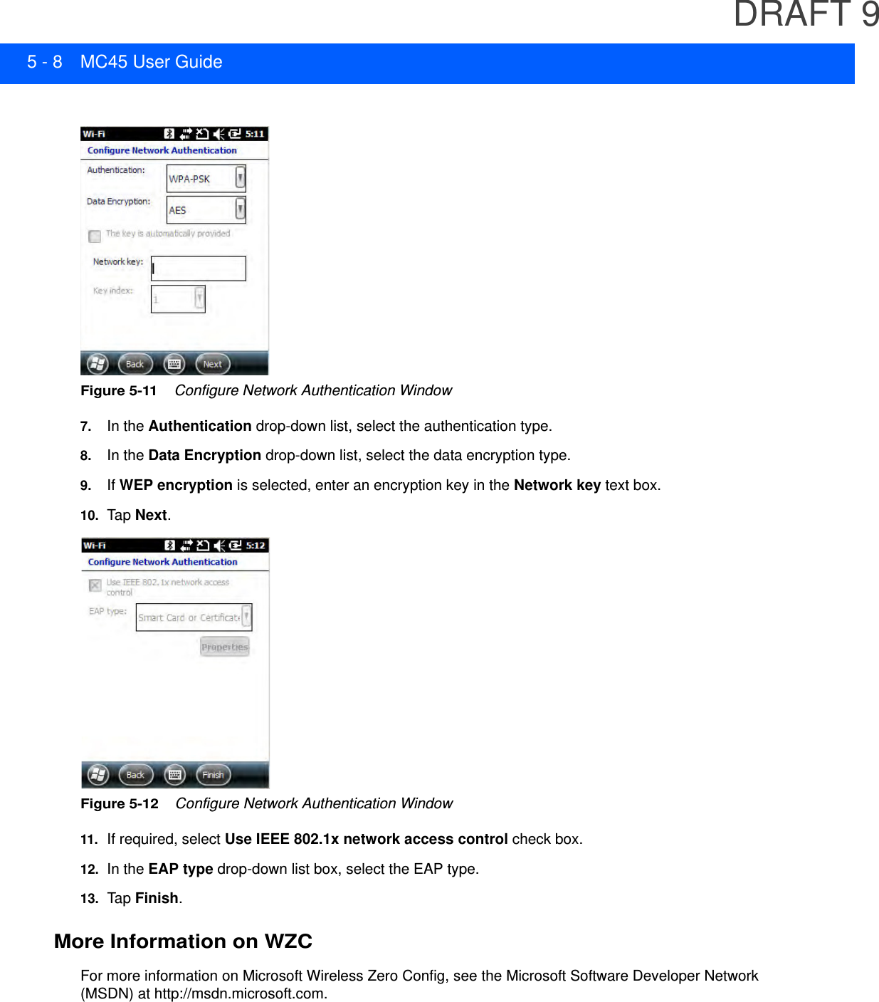 DRAFT 95 - 8 MC45 User GuideFigure 5-11    Configure Network Authentication Window7. In the Authentication drop-down list, select the authentication type.8. In the Data Encryption drop-down list, select the data encryption type.9. If WEP encryption is selected, enter an encryption key in the Network key text box.10. Tap  Next.Figure 5-12    Configure Network Authentication Window11.If required, select Use IEEE 802.1x network access control check box.12. In the EAP type drop-down list box, select the EAP type.13. Tap  Finish.More Information on WZCFor more information on Microsoft Wireless Zero Config, see the Microsoft Software Developer Network (MSDN) at http://msdn.microsoft.com.