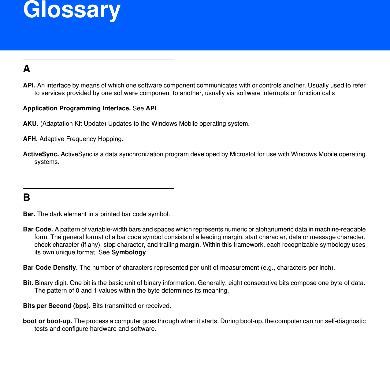 DRAFT 9GlossaryAAPI. An interface by means of which one software component communicates with or controls another. Usually used to refer to services provided by one software component to another, usually via software interrupts or function callsApplication Programming Interface. See API.AKU. (Adaptation Kit Update) Updates to the Windows Mobile operating system.AFH. Adaptive Frequency Hopping.ActiveSync. ActiveSync is a data synchronization program developed by Microsfot for use with Windows Mobile operating systems.BBar. The dark element in a printed bar code symbol.Bar Code. A pattern of variable-width bars and spaces which represents numeric or alphanumeric data in machine-readable form. The general format of a bar code symbol consists of a leading margin, start character, data or message character, check character (if any), stop character, and trailing margin. Within this framework, each recognizable symbology uses its own unique format. See Symbology.Bar Code Density. The number of characters represented per unit of measurement (e.g., characters per inch).Bit. Binary digit. One bit is the basic unit of binary information. Generally, eight consecutive bits compose one byte of data. The pattern of 0 and 1 values within the byte determines its meaning.Bits per Second (bps). Bits transmitted or received.boot or boot-up. The process a computer goes through when it starts. During boot-up, the computer can run self-diagnostic tests and configure hardware and software.