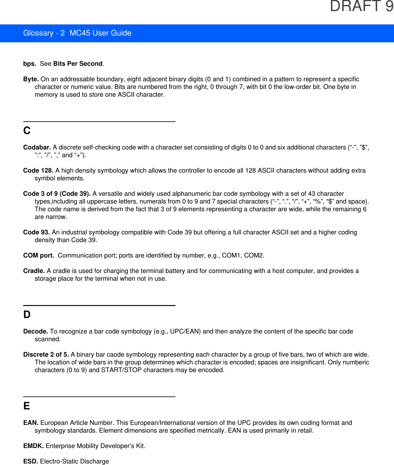 DRAFT 9Glossary - 2 MC45 User Guidebps.  See Bits Per Second.Byte. On an addressable boundary, eight adjacent binary digits (0 and 1) combined in a pattern to represent a specific character or numeric value. Bits are numbered from the right, 0 through 7, with bit 0 the low-order bit. One byte in memory is used to store one ASCII character.CCodabar. A discrete self-checking code with a character set consisting of digits 0 to 0 and six additional characters (“-”, ”$”, ”:”, ”/”, ”,” and “+”).Code 128. A high density symbology which allows the controller to encode all 128 ASCII characters without adding extra symbol elements.Code 3 of 9 (Code 39). A versatile and widely used alphanumeric bar code symbology with a set of 43 character types,including all uppercase letters, numerals from 0 to 9 and 7 special characters (“-”, “.”, “/”, “+”, “%”, “$” and space). The code name is derived from the fact that 3 of 9 elements representing a character are wide, while the remaining 6 are narrow.Code 93. An industrial symbology compatible with Code 39 but offering a full character ASCII set and a higher coding density than Code 39.COM port.  Communication port; ports are identified by number, e.g., COM1, COM2.Cradle. A cradle is used for charging the terminal battery and for communicating with a host computer, and provides a storage place for the terminal when not in use.DDecode. To recognize a bar code symbology (e.g., UPC/EAN) and then analyze the content of the specific bar code scanned.Discrete 2 of 5. A binary bar caode symbology representing each character by a group of five bars, two of which are wide. The location of wide bars in the group determines which character is encoded; spaces are insignificant. Only numberic characters (0 to 9) and START/STOP characters may be encoded.EEAN. European Article Number. This European/International version of the UPC provides its own coding format and symbology standards. Element dimensions are specified metrically. EAN is used primarily in retail.EMDK. Enterprise Mobility Developer’s Kit.ESD. Electro-Static Discharge