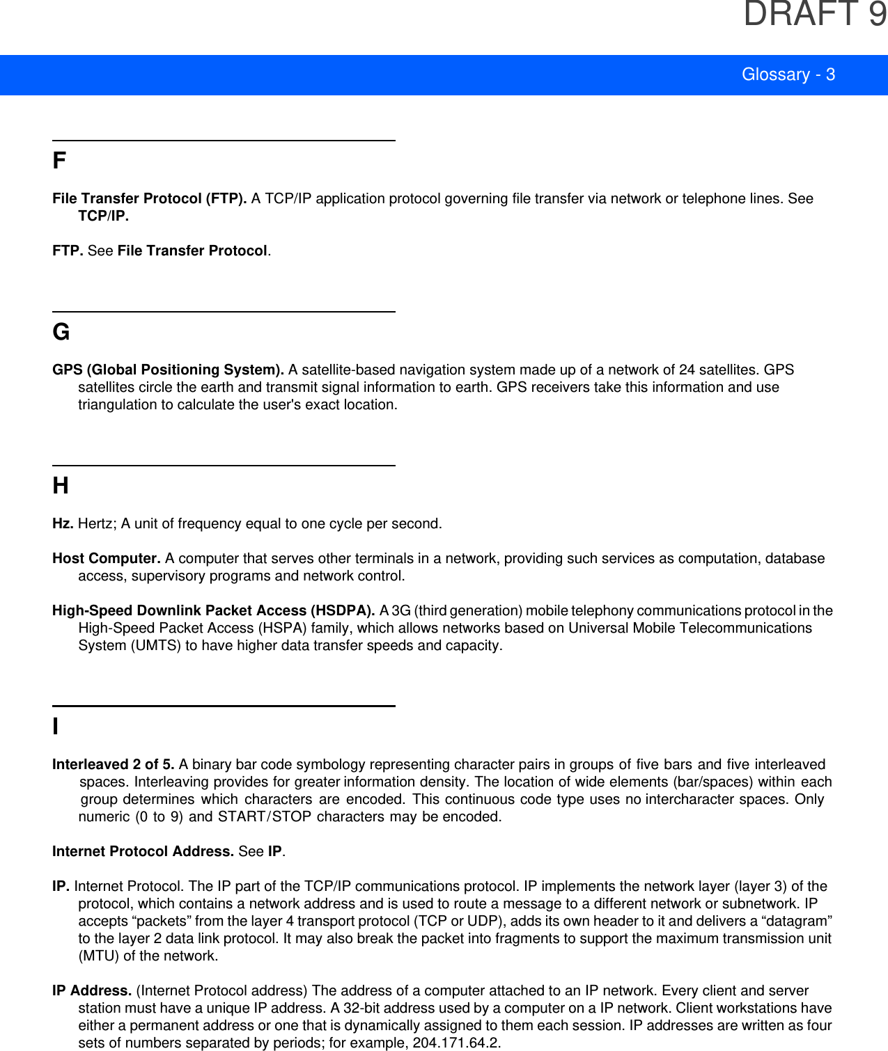 DRAFT 9Glossary - 3FFile Transfer Protocol (FTP). A TCP/IP application protocol governing file transfer via network or telephone lines. See TCP/IP.FTP. See File Transfer Protocol.GGPS (Global Positioning System). A satellite-based navigation system made up of a network of 24 satellites. GPS satellites circle the earth and transmit signal information to earth. GPS receivers take this information and use triangulation to calculate the user&apos;s exact location.HHz. Hertz; A unit of frequency equal to one cycle per second.Host Computer. A computer that serves other terminals in a network, providing such services as computation, database access, supervisory programs and network control.High-Speed Downlink Packet Access (HSDPA). A 3G (third generation) mobile telephony communications protocol in the High-Speed Packet Access (HSPA) family, which allows networks based on Universal Mobile Telecommunications System (UMTS) to have higher data transfer speeds and capacity.IInterleaved 2 of 5. A binary bar code symbology representing character pairs in groups of five bars and five interleaved spaces. Interleaving provides for greater information density. The location of wide elements (bar/spaces) within each group determines  which  characters  are encoded.  This continuous code type uses no intercharacter spaces. Only numeric (0 to 9) and START/STOP characters may be encoded.Internet Protocol Address. See IP.IP. Internet Protocol. The IP part of the TCP/IP communications protocol. IP implements the network layer (layer 3) of the protocol, which contains a network address and is used to route a message to a different network or subnetwork. IP accepts “packets” from the layer 4 transport protocol (TCP or UDP), adds its own header to it and delivers a “datagram” to the layer 2 data link protocol. It may also break the packet into fragments to support the maximum transmission unit (MTU) of the network.IP Address. (Internet Protocol address) The address of a computer attached to an IP network. Every client and server station must have a unique IP address. A 32-bit address used by a computer on a IP network. Client workstations have either a permanent address or one that is dynamically assigned to them each session. IP addresses are written as four sets of numbers separated by periods; for example, 204.171.64.2.