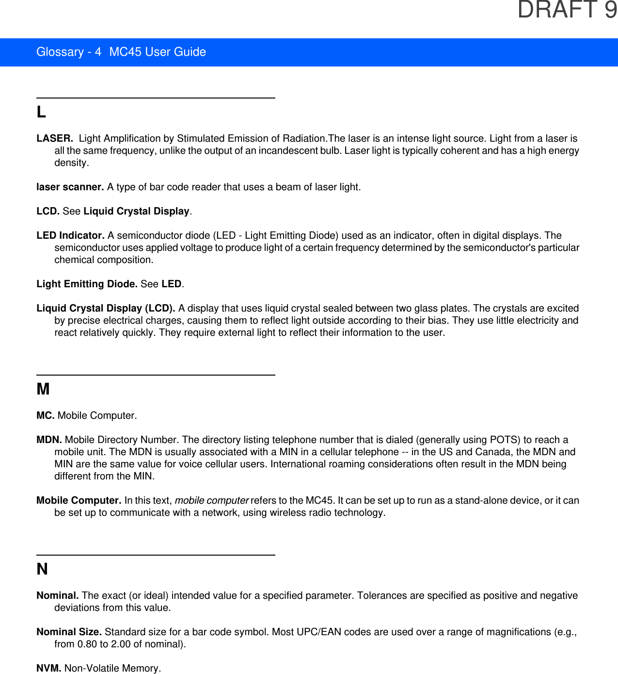 DRAFT 9Glossary - 4 MC45 User GuideLLASER.  Light Amplification by Stimulated Emission of Radiation.The laser is an intense light source. Light from a laser is all the same frequency, unlike the output of an incandescent bulb. Laser light is typically coherent and has a high energy density.laser scanner. A type of bar code reader that uses a beam of laser light.LCD. See Liquid Crystal Display.LED Indicator. A semiconductor diode (LED - Light Emitting Diode) used as an indicator, often in digital displays. The semiconductor uses applied voltage to produce light of a certain frequency determined by the semiconductor&apos;s particular chemical composition.Light Emitting Diode. See LED.Liquid Crystal Display (LCD). A display that uses liquid crystal sealed between two glass plates. The crystals are excited by precise electrical charges, causing them to reflect light outside according to their bias. They use little electricity and react relatively quickly. They require external light to reflect their information to the user.MMC. Mobile Computer.MDN. Mobile Directory Number. The directory listing telephone number that is dialed (generally using POTS) to reach a mobile unit. The MDN is usually associated with a MIN in a cellular telephone -- in the US and Canada, the MDN and MIN are the same value for voice cellular users. International roaming considerations often result in the MDN being different from the MIN.Mobile Computer. In this text, mobile computer refers to the MC45. It can be set up to run as a stand-alone device, or it can be set up to communicate with a network, using wireless radio technology.NNominal. The exact (or ideal) intended value for a specified parameter. Tolerances are specified as positive and negative deviations from this value.Nominal Size. Standard size for a bar code symbol. Most UPC/EAN codes are used over a range of magnifications (e.g., from 0.80 to 2.00 of nominal).NVM. Non-Volatile Memory.