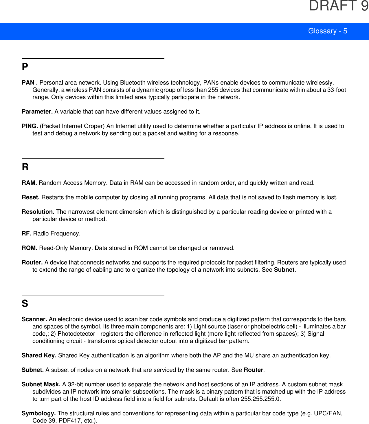 DRAFT 9Glossary - 5PPAN . Personal area network. Using Bluetooth wireless technology, PANs enable devices to communicate wirelessly. Generally, a wireless PAN consists of a dynamic group of less than 255 devices that communicate within about a 33-foot range. Only devices within this limited area typically participate in the network.Parameter. A variable that can have different values assigned to it.PING. (Packet Internet Groper) An Internet utility used to determine whether a particular IP address is online. It is used to test and debug a network by sending out a packet and waiting for a response.RRAM. Random Access Memory. Data in RAM can be accessed in random order, and quickly written and read.Reset. Restarts the mobile computer by closing all running programs. All data that is not saved to flash memory is lost.Resolution. The narrowest element dimension which is distinguished by a particular reading device or printed with a particular device or method.RF. Radio Frequency.ROM. Read-Only Memory. Data stored in ROM cannot be changed or removed.Router. A device that connects networks and supports the required protocols for packet filtering. Routers are typically used to extend the range of cabling and to organize the topology of a network into subnets. See Subnet.SScanner. An electronic device used to scan bar code symbols and produce a digitized pattern that corresponds to the bars and spaces of the symbol. Its three main components are: 1) Light source (laser or photoelectric cell) - illuminates a bar code,; 2) Photodetector - registers the difference in reflected light (more light reflected from spaces); 3) Signal conditioning circuit - transforms optical detector output into a digitized bar pattern.Shared Key. Shared Key authentication is an algorithm where both the AP and the MU share an authentication key.Subnet. A subset of nodes on a network that are serviced by the same router. See Router.Subnet Mask. A 32-bit number used to separate the network and host sections of an IP address. A custom subnet mask subdivides an IP network into smaller subsections. The mask is a binary pattern that is matched up with the IP address to turn part of the host ID address field into a field for subnets. Default is often 255.255.255.0.Symbology. The structural rules and conventions for representing data within a particular bar code type (e.g. UPC/EAN, Code 39, PDF417, etc.).