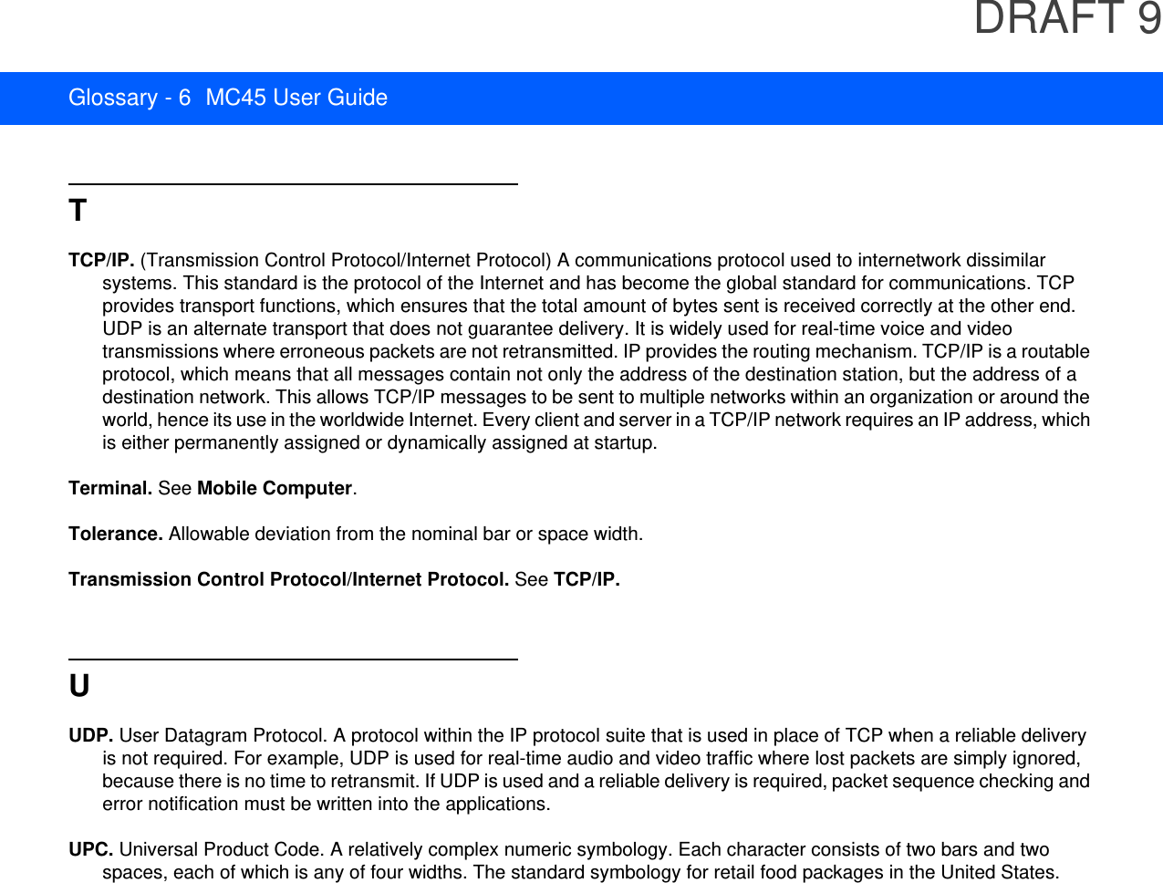 DRAFT 9Glossary - 6 MC45 User GuideTTCP/IP. (Transmission Control Protocol/Internet Protocol) A communications protocol used to internetwork dissimilar systems. This standard is the protocol of the Internet and has become the global standard for communications. TCP provides transport functions, which ensures that the total amount of bytes sent is received correctly at the other end. UDP is an alternate transport that does not guarantee delivery. It is widely used for real-time voice and video transmissions where erroneous packets are not retransmitted. IP provides the routing mechanism. TCP/IP is a routable protocol, which means that all messages contain not only the address of the destination station, but the address of a destination network. This allows TCP/IP messages to be sent to multiple networks within an organization or around the world, hence its use in the worldwide Internet. Every client and server in a TCP/IP network requires an IP address, which is either permanently assigned or dynamically assigned at startup.Terminal. See Mobile Computer.Tolerance. Allowable deviation from the nominal bar or space width.Transmission Control Protocol/Internet Protocol. See TCP/IP.UUDP. User Datagram Protocol. A protocol within the IP protocol suite that is used in place of TCP when a reliable delivery is not required. For example, UDP is used for real-time audio and video traffic where lost packets are simply ignored, because there is no time to retransmit. If UDP is used and a reliable delivery is required, packet sequence checking and error notification must be written into the applications.UPC. Universal Product Code. A relatively complex numeric symbology. Each character consists of two bars and two spaces, each of which is any of four widths. The standard symbology for retail food packages in the United States.