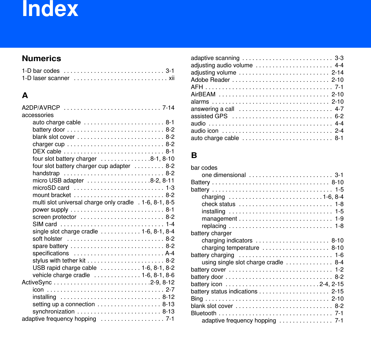 DRAFT 9IndexNumerics1-D bar codes   . . . . . . . . . . . . . . . . . . . . . . . . . . . . . .  3-11-D laser scanner   . . . . . . . . . . . . . . . . . . . . . . . . . . . . xiiAA2DP/AVRCP  . . . . . . . . . . . . . . . . . . . . . . . . . . . . .  7-14accessoriesauto charge cable  . . . . . . . . . . . . . . . . . . . . . . . .  8-1battery door . . . . . . . . . . . . . . . . . . . . . . . . . . . . .  8-2blank slot cover  . . . . . . . . . . . . . . . . . . . . . . . . . . 8-2charger cup  . . . . . . . . . . . . . . . . . . . . . . . . . . . . .  8-2DEX cable  . . . . . . . . . . . . . . . . . . . . . . . . . . . . . .  8-1four slot battery charger   . . . . . . . . . . . . . . .8-1, 8-10four slot battery charger cup adapter   . . . . . . . . .  8-2handstrap   . . . . . . . . . . . . . . . . . . . . . . . . . . . . . .  8-2micro USB adapter  . . . . . . . . . . . . . . . . . . .8-2, 8-11microSD card   . . . . . . . . . . . . . . . . . . . . . . . . . . .  1-3mount bracket  . . . . . . . . . . . . . . . . . . . . . . . . . . .  8-2multi slot universal charge only cradle   . 1-6, 8-1, 8-5power supply . . . . . . . . . . . . . . . . . . . . . . . . . . . .  8-1screen protector   . . . . . . . . . . . . . . . . . . . . . . . . . 8-2SIM card  . . . . . . . . . . . . . . . . . . . . . . . . . . . . . . .  1-4single slot charge cradle  . . . . . . . . . . . . 1-6, 8-1, 8-4soft holster   . . . . . . . . . . . . . . . . . . . . . . . . . . . . .  8-2spare battery  . . . . . . . . . . . . . . . . . . . . . . . . . . . .  8-2specifications   . . . . . . . . . . . . . . . . . . . . . . . . . . . A-4stylus with tether kit . . . . . . . . . . . . . . . . . . . . . . .  8-2USB rapid charge cable   . . . . . . . . . . . . 1-6, 8-1, 8-2vehicle charge cradle   . . . . . . . . . . . . . . 1-6, 8-1, 8-6ActiveSync . . . . . . . . . . . . . . . . . . . . . . . . . . . . .2-9, 8-12icon  . . . . . . . . . . . . . . . . . . . . . . . . . . . . . . . . . . .  2-7installing   . . . . . . . . . . . . . . . . . . . . . . . . . . . . . .  8-12setting up a connection  . . . . . . . . . . . . . . . . . . .  8-13synchronization  . . . . . . . . . . . . . . . . . . . . . . . . .  8-13adaptive frequency hopping   . . . . . . . . . . . . . . . . . . .  7-1adaptive scanning  . . . . . . . . . . . . . . . . . . . . . . . . . . .  3-3adjusting audio volume  . . . . . . . . . . . . . . . . . . . . . . .  4-4adjusting volume  . . . . . . . . . . . . . . . . . . . . . . . . . . .  2-14Adobe Reader  . . . . . . . . . . . . . . . . . . . . . . . . . . . . .  2-10AFH  . . . . . . . . . . . . . . . . . . . . . . . . . . . . . . . . . . . . . .  7-1AirBEAM  . . . . . . . . . . . . . . . . . . . . . . . . . . . . . . . . .  2-10alarms  . . . . . . . . . . . . . . . . . . . . . . . . . . . . . . . . . . .  2-10answering a call   . . . . . . . . . . . . . . . . . . . . . . . . . . . .  4-7assisted GPS   . . . . . . . . . . . . . . . . . . . . . . . . . . . . . .  6-2audio  . . . . . . . . . . . . . . . . . . . . . . . . . . . . . . . . . . . . .  4-4audio icon  . . . . . . . . . . . . . . . . . . . . . . . . . . . . . . . . .  2-4auto charge cable  . . . . . . . . . . . . . . . . . . . . . . . . . . .  8-1Bbar codesone dimensional  . . . . . . . . . . . . . . . . . . . . . . . . .  3-1Battery . . . . . . . . . . . . . . . . . . . . . . . . . . . . . . . . . . .  8-10battery  . . . . . . . . . . . . . . . . . . . . . . . . . . . . . . . . . . . .  1-5charging  . . . . . . . . . . . . . . . . . . . . . . . . . . . . 1-6, 8-4check status  . . . . . . . . . . . . . . . . . . . . . . . . . . . .  1-8installing  . . . . . . . . . . . . . . . . . . . . . . . . . . . . . . .  1-5management . . . . . . . . . . . . . . . . . . . . . . . . . . . .  1-9replacing  . . . . . . . . . . . . . . . . . . . . . . . . . . . . . . .  1-8battery chargercharging indicators  . . . . . . . . . . . . . . . . . . . . . .  8-10charging temperature  . . . . . . . . . . . . . . . . . . . .  8-10battery charging   . . . . . . . . . . . . . . . . . . . . . . . . . . . .  1-6using single slot charge cradle  . . . . . . . . . . . . . .  8-4battery cover  . . . . . . . . . . . . . . . . . . . . . . . . . . . . . . .  1-2battery door  . . . . . . . . . . . . . . . . . . . . . . . . . . . . . . . .  8-2battery icon  . . . . . . . . . . . . . . . . . . . . . . . . . . . . 2-4, 2-15battery status indications . . . . . . . . . . . . . . . . . . . . .  2-15Bing  . . . . . . . . . . . . . . . . . . . . . . . . . . . . . . . . . . . . .  2-10blank slot cover  . . . . . . . . . . . . . . . . . . . . . . . . . . . . .  8-2Bluetooth . . . . . . . . . . . . . . . . . . . . . . . . . . . . . . . . . .  7-1adaptive frequency hopping  . . . . . . . . . . . . . . . .  7-1