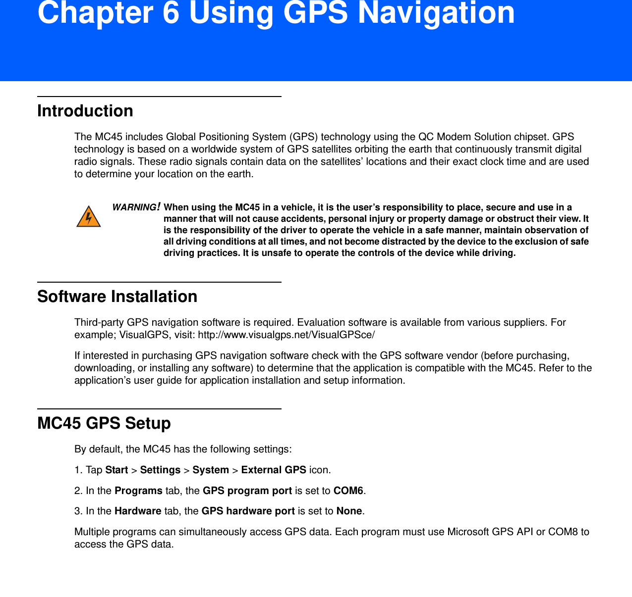 DRAFT 9Chapter 6 Using GPS NavigationIntroductionThe MC45 includes Global Positioning System (GPS) technology using the QC Modem Solution chipset. GPS technology is based on a worldwide system of GPS satellites orbiting the earth that continuously transmit digital radio signals. These radio signals contain data on the satellites’ locations and their exact clock time and are used to determine your location on the earth.Software InstallationThird-party GPS navigation software is required. Evaluation software is available from various suppliers. For example; VisualGPS, visit: http://www.visualgps.net/VisualGPSce/If interested in purchasing GPS navigation software check with the GPS software vendor (before purchasing, downloading, or installing any software) to determine that the application is compatible with the MC45. Refer to the application’s user guide for application installation and setup information.MC45 GPS SetupBy default, the MC45 has the following settings:1. Tap Start &gt; Settings &gt; System &gt; External GPS icon.2. In the Programs tab, the GPS program port is set to COM6.3. In the Hardware tab, the GPS hardware port is set to None.Multiple programs can simultaneously access GPS data. Each program must use Microsoft GPS API or COM8 to access the GPS data.WARNING!When using the MC45 in a vehicle, it is the user’s responsibility to place, secure and use in a manner that will not cause accidents, personal injury or property damage or obstruct their view. It is the responsibility of the driver to operate the vehicle in a safe manner, maintain observation of all driving conditions at all times, and not become distracted by the device to the exclusion of safe driving practices. It is unsafe to operate the controls of the device while driving.