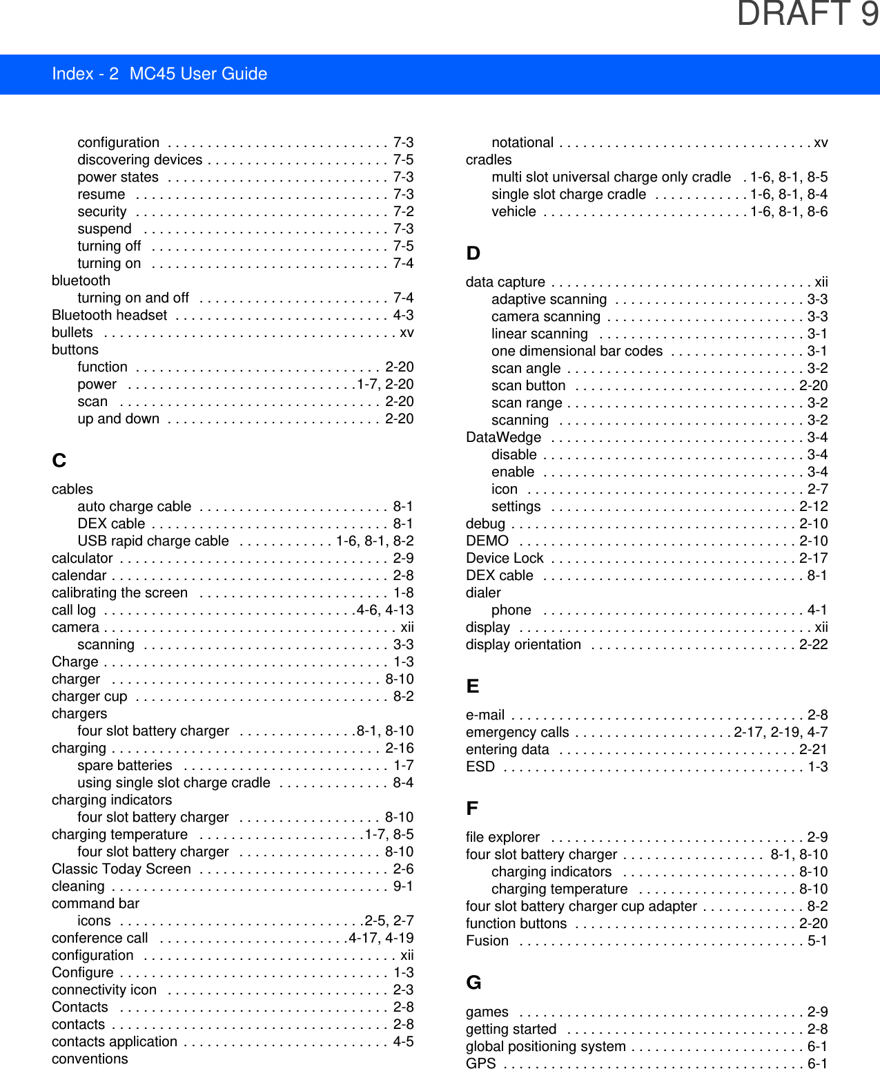 DRAFT 9Index - 2 MC45 User Guideconfiguration  . . . . . . . . . . . . . . . . . . . . . . . . . . . . 7-3discovering devices . . . . . . . . . . . . . . . . . . . . . . .  7-5power states  . . . . . . . . . . . . . . . . . . . . . . . . . . . .  7-3resume   . . . . . . . . . . . . . . . . . . . . . . . . . . . . . . . .  7-3security  . . . . . . . . . . . . . . . . . . . . . . . . . . . . . . . .  7-2suspend   . . . . . . . . . . . . . . . . . . . . . . . . . . . . . . .  7-3turning off   . . . . . . . . . . . . . . . . . . . . . . . . . . . . . .  7-5turning on   . . . . . . . . . . . . . . . . . . . . . . . . . . . . . .  7-4bluetoothturning on and off   . . . . . . . . . . . . . . . . . . . . . . . .  7-4Bluetooth headset  . . . . . . . . . . . . . . . . . . . . . . . . . . .  4-3bullets   . . . . . . . . . . . . . . . . . . . . . . . . . . . . . . . . . . . . . xvbuttonsfunction  . . . . . . . . . . . . . . . . . . . . . . . . . . . . . . .  2-20power   . . . . . . . . . . . . . . . . . . . . . . . . . . . . .1-7, 2-20scan   . . . . . . . . . . . . . . . . . . . . . . . . . . . . . . . . .  2-20up and down  . . . . . . . . . . . . . . . . . . . . . . . . . . .  2-20Ccablesauto charge cable  . . . . . . . . . . . . . . . . . . . . . . . .  8-1DEX cable  . . . . . . . . . . . . . . . . . . . . . . . . . . . . . .  8-1USB rapid charge cable   . . . . . . . . . . . . 1-6, 8-1, 8-2calculator  . . . . . . . . . . . . . . . . . . . . . . . . . . . . . . . . . .  2-9calendar . . . . . . . . . . . . . . . . . . . . . . . . . . . . . . . . . . .  2-8calibrating the screen   . . . . . . . . . . . . . . . . . . . . . . . .  1-8call log  . . . . . . . . . . . . . . . . . . . . . . . . . . . . . . . .4-6, 4-13camera . . . . . . . . . . . . . . . . . . . . . . . . . . . . . . . . . . . . . xiiscanning  . . . . . . . . . . . . . . . . . . . . . . . . . . . . . . .  3-3Charge . . . . . . . . . . . . . . . . . . . . . . . . . . . . . . . . . . . .  1-3charger   . . . . . . . . . . . . . . . . . . . . . . . . . . . . . . . . . . 8-10charger cup  . . . . . . . . . . . . . . . . . . . . . . . . . . . . . . . . 8-2chargersfour slot battery charger   . . . . . . . . . . . . . . .8-1, 8-10charging . . . . . . . . . . . . . . . . . . . . . . . . . . . . . . . . . . 2-16spare batteries   . . . . . . . . . . . . . . . . . . . . . . . . . . 1-7using single slot charge cradle  . . . . . . . . . . . . . . 8-4charging indicatorsfour slot battery charger   . . . . . . . . . . . . . . . . . .  8-10charging temperature   . . . . . . . . . . . . . . . . . . . . .1-7, 8-5four slot battery charger   . . . . . . . . . . . . . . . . . .  8-10Classic Today Screen  . . . . . . . . . . . . . . . . . . . . . . . . 2-6cleaning  . . . . . . . . . . . . . . . . . . . . . . . . . . . . . . . . . . .  9-1command baricons  . . . . . . . . . . . . . . . . . . . . . . . . . . . . . . .2-5, 2-7conference call   . . . . . . . . . . . . . . . . . . . . . . . .4-17, 4-19configuration   . . . . . . . . . . . . . . . . . . . . . . . . . . . . . . . . xiiConfigure  . . . . . . . . . . . . . . . . . . . . . . . . . . . . . . . . . . 1-3connectivity icon   . . . . . . . . . . . . . . . . . . . . . . . . . . . . 2-3Contacts   . . . . . . . . . . . . . . . . . . . . . . . . . . . . . . . . . . 2-8contacts  . . . . . . . . . . . . . . . . . . . . . . . . . . . . . . . . . . . 2-8contacts application  . . . . . . . . . . . . . . . . . . . . . . . . . .  4-5conventionsnotational . . . . . . . . . . . . . . . . . . . . . . . . . . . . . . . . xvcradlesmulti slot universal charge only cradle   . 1-6, 8-1, 8-5single slot charge cradle  . . . . . . . . . . . . 1-6, 8-1, 8-4vehicle  . . . . . . . . . . . . . . . . . . . . . . . . . . 1-6, 8-1, 8-6Ddata capture . . . . . . . . . . . . . . . . . . . . . . . . . . . . . . . . . xiiadaptive scanning  . . . . . . . . . . . . . . . . . . . . . . . . 3-3camera scanning  . . . . . . . . . . . . . . . . . . . . . . . . . 3-3linear scanning   . . . . . . . . . . . . . . . . . . . . . . . . . . 3-1one dimensional bar codes  . . . . . . . . . . . . . . . . . 3-1scan angle  . . . . . . . . . . . . . . . . . . . . . . . . . . . . . . 3-2scan button  . . . . . . . . . . . . . . . . . . . . . . . . . . . . 2-20scan range . . . . . . . . . . . . . . . . . . . . . . . . . . . . . . 3-2scanning   . . . . . . . . . . . . . . . . . . . . . . . . . . . . . . . 3-2DataWedge  . . . . . . . . . . . . . . . . . . . . . . . . . . . . . . . . 3-4disable  . . . . . . . . . . . . . . . . . . . . . . . . . . . . . . . . . 3-4enable  . . . . . . . . . . . . . . . . . . . . . . . . . . . . . . . . . 3-4icon  . . . . . . . . . . . . . . . . . . . . . . . . . . . . . . . . . . . 2-7settings   . . . . . . . . . . . . . . . . . . . . . . . . . . . . . . . 2-12debug . . . . . . . . . . . . . . . . . . . . . . . . . . . . . . . . . . . . 2-10DEMO   . . . . . . . . . . . . . . . . . . . . . . . . . . . . . . . . . . . 2-10Device Lock  . . . . . . . . . . . . . . . . . . . . . . . . . . . . . . . 2-17DEX cable  . . . . . . . . . . . . . . . . . . . . . . . . . . . . . . . . . 8-1dialerphone   . . . . . . . . . . . . . . . . . . . . . . . . . . . . . . . . . 4-1display  . . . . . . . . . . . . . . . . . . . . . . . . . . . . . . . . . . . . . xiidisplay orientation  . . . . . . . . . . . . . . . . . . . . . . . . . . 2-22Ee-mail  . . . . . . . . . . . . . . . . . . . . . . . . . . . . . . . . . . . . . 2-8emergency calls . . . . . . . . . . . . . . . . . . . . 2-17, 2-19, 4-7entering data  . . . . . . . . . . . . . . . . . . . . . . . . . . . . . . 2-21ESD  . . . . . . . . . . . . . . . . . . . . . . . . . . . . . . . . . . . . . . 1-3Ffile explorer   . . . . . . . . . . . . . . . . . . . . . . . . . . . . . . . . 2-9four slot battery charger  . . . . . . . . . . . . . . . . . .  8-1, 8-10charging indicators   . . . . . . . . . . . . . . . . . . . . . . 8-10charging temperature   . . . . . . . . . . . . . . . . . . . . 8-10four slot battery charger cup adapter  . . . . . . . . . . . . . 8-2function buttons  . . . . . . . . . . . . . . . . . . . . . . . . . . . . 2-20Fusion   . . . . . . . . . . . . . . . . . . . . . . . . . . . . . . . . . . . . 5-1Ggames   . . . . . . . . . . . . . . . . . . . . . . . . . . . . . . . . . . . . 2-9getting started   . . . . . . . . . . . . . . . . . . . . . . . . . . . . . . 2-8global positioning system . . . . . . . . . . . . . . . . . . . . . . 6-1GPS  . . . . . . . . . . . . . . . . . . . . . . . . . . . . . . . . . . . . . . 6-1
