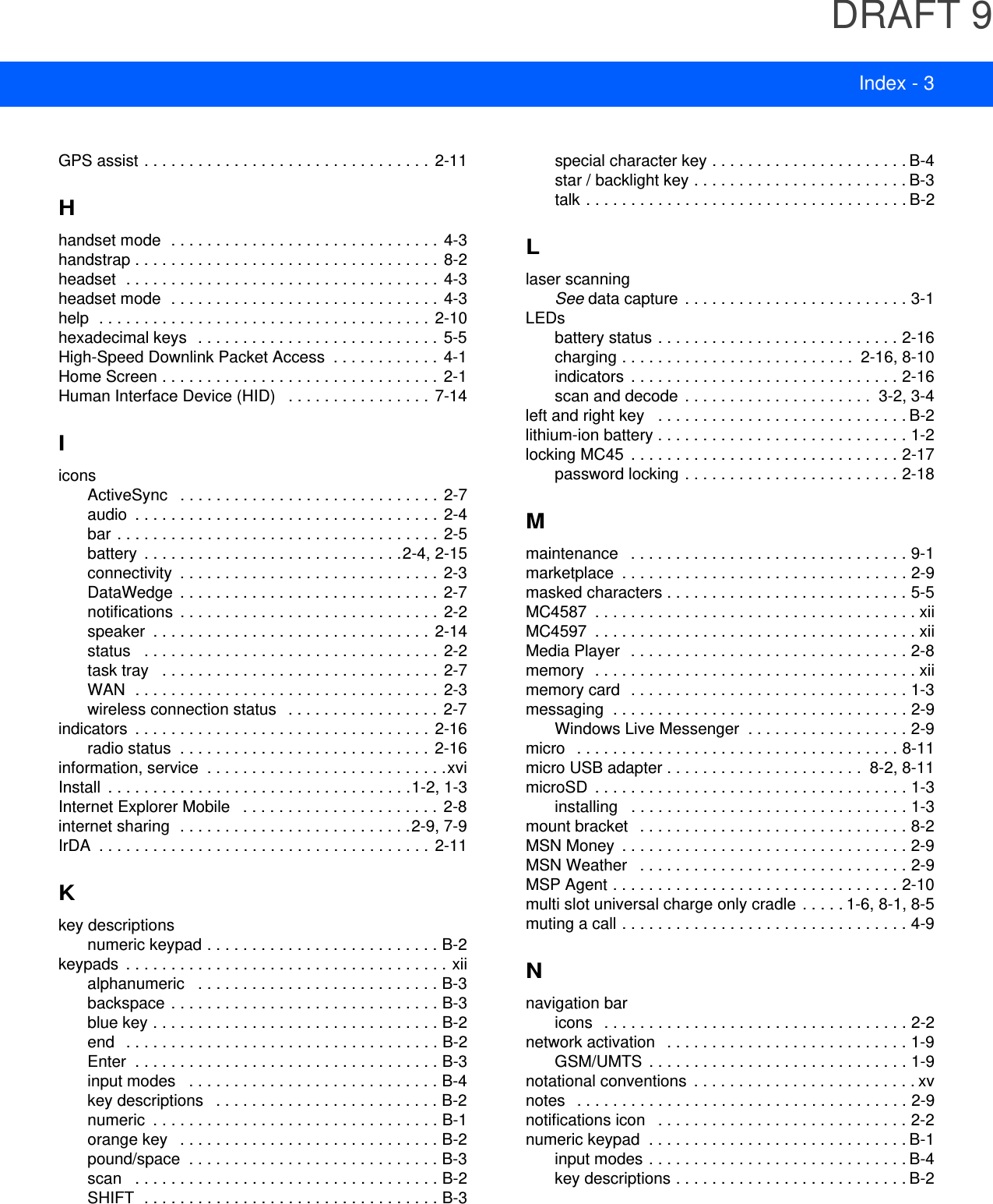 DRAFT 9Index - 3GPS assist . . . . . . . . . . . . . . . . . . . . . . . . . . . . . . . .  2-11Hhandset mode  . . . . . . . . . . . . . . . . . . . . . . . . . . . . . . 4-3handstrap . . . . . . . . . . . . . . . . . . . . . . . . . . . . . . . . . . 8-2headset  . . . . . . . . . . . . . . . . . . . . . . . . . . . . . . . . . . .  4-3headset mode  . . . . . . . . . . . . . . . . . . . . . . . . . . . . . . 4-3help  . . . . . . . . . . . . . . . . . . . . . . . . . . . . . . . . . . . . .  2-10hexadecimal keys   . . . . . . . . . . . . . . . . . . . . . . . . . . . 5-5High-Speed Downlink Packet Access  . . . . . . . . . . . .  4-1Home Screen . . . . . . . . . . . . . . . . . . . . . . . . . . . . . . .  2-1Human Interface Device (HID)   . . . . . . . . . . . . . . . .  7-14IiconsActiveSync   . . . . . . . . . . . . . . . . . . . . . . . . . . . . .  2-7audio  . . . . . . . . . . . . . . . . . . . . . . . . . . . . . . . . . .  2-4bar . . . . . . . . . . . . . . . . . . . . . . . . . . . . . . . . . . . .  2-5battery  . . . . . . . . . . . . . . . . . . . . . . . . . . . . .2-4, 2-15connectivity  . . . . . . . . . . . . . . . . . . . . . . . . . . . . . 2-3DataWedge  . . . . . . . . . . . . . . . . . . . . . . . . . . . . .  2-7notifications  . . . . . . . . . . . . . . . . . . . . . . . . . . . . .  2-2speaker  . . . . . . . . . . . . . . . . . . . . . . . . . . . . . . .  2-14status   . . . . . . . . . . . . . . . . . . . . . . . . . . . . . . . . .  2-2task tray   . . . . . . . . . . . . . . . . . . . . . . . . . . . . . . .  2-7WAN  . . . . . . . . . . . . . . . . . . . . . . . . . . . . . . . . . . 2-3wireless connection status   . . . . . . . . . . . . . . . . .  2-7indicators  . . . . . . . . . . . . . . . . . . . . . . . . . . . . . . . . .  2-16radio status  . . . . . . . . . . . . . . . . . . . . . . . . . . . .  2-16information, service  . . . . . . . . . . . . . . . . . . . . . . . . . . .xviInstall  . . . . . . . . . . . . . . . . . . . . . . . . . . . . . . . . . .1-2, 1-3Internet Explorer Mobile   . . . . . . . . . . . . . . . . . . . . . .  2-8internet sharing  . . . . . . . . . . . . . . . . . . . . . . . . . .2-9, 7-9IrDA  . . . . . . . . . . . . . . . . . . . . . . . . . . . . . . . . . . . . .  2-11Kkey descriptionsnumeric keypad . . . . . . . . . . . . . . . . . . . . . . . . . . B-2keypads  . . . . . . . . . . . . . . . . . . . . . . . . . . . . . . . . . . . . xiialphanumeric   . . . . . . . . . . . . . . . . . . . . . . . . . . . B-3backspace . . . . . . . . . . . . . . . . . . . . . . . . . . . . . . B-3blue key . . . . . . . . . . . . . . . . . . . . . . . . . . . . . . . . B-2end   . . . . . . . . . . . . . . . . . . . . . . . . . . . . . . . . . . . B-2Enter  . . . . . . . . . . . . . . . . . . . . . . . . . . . . . . . . . . B-3input modes   . . . . . . . . . . . . . . . . . . . . . . . . . . . . B-4key descriptions   . . . . . . . . . . . . . . . . . . . . . . . . . B-2numeric  . . . . . . . . . . . . . . . . . . . . . . . . . . . . . . . . B-1orange key   . . . . . . . . . . . . . . . . . . . . . . . . . . . . . B-2pound/space  . . . . . . . . . . . . . . . . . . . . . . . . . . . . B-3scan   . . . . . . . . . . . . . . . . . . . . . . . . . . . . . . . . . . B-2SHIFT  . . . . . . . . . . . . . . . . . . . . . . . . . . . . . . . . . B-3special character key . . . . . . . . . . . . . . . . . . . . . . B-4star / backlight key . . . . . . . . . . . . . . . . . . . . . . . . B-3talk . . . . . . . . . . . . . . . . . . . . . . . . . . . . . . . . . . . . B-2Llaser scanningSee data capture  . . . . . . . . . . . . . . . . . . . . . . . . . 3-1LEDsbattery status . . . . . . . . . . . . . . . . . . . . . . . . . . . 2-16charging . . . . . . . . . . . . . . . . . . . . . . . . . .  2-16, 8-10indicators  . . . . . . . . . . . . . . . . . . . . . . . . . . . . . . 2-16scan and decode  . . . . . . . . . . . . . . . . . . . . .  3-2, 3-4left and right key   . . . . . . . . . . . . . . . . . . . . . . . . . . . . B-2lithium-ion battery . . . . . . . . . . . . . . . . . . . . . . . . . . . . 1-2locking MC45  . . . . . . . . . . . . . . . . . . . . . . . . . . . . . . 2-17password locking . . . . . . . . . . . . . . . . . . . . . . . . 2-18Mmaintenance   . . . . . . . . . . . . . . . . . . . . . . . . . . . . . . . 9-1marketplace  . . . . . . . . . . . . . . . . . . . . . . . . . . . . . . . . 2-9masked characters . . . . . . . . . . . . . . . . . . . . . . . . . . . 5-5MC4587  . . . . . . . . . . . . . . . . . . . . . . . . . . . . . . . . . . . . xiiMC4597  . . . . . . . . . . . . . . . . . . . . . . . . . . . . . . . . . . . . xiiMedia Player  . . . . . . . . . . . . . . . . . . . . . . . . . . . . . . . 2-8memory  . . . . . . . . . . . . . . . . . . . . . . . . . . . . . . . . . . . . xiimemory card  . . . . . . . . . . . . . . . . . . . . . . . . . . . . . . . 1-3messaging  . . . . . . . . . . . . . . . . . . . . . . . . . . . . . . . . . 2-9Windows Live Messenger  . . . . . . . . . . . . . . . . . . 2-9micro   . . . . . . . . . . . . . . . . . . . . . . . . . . . . . . . . . . . . 8-11micro USB adapter . . . . . . . . . . . . . . . . . . . . . .  8-2, 8-11microSD  . . . . . . . . . . . . . . . . . . . . . . . . . . . . . . . . . . . 1-3installing   . . . . . . . . . . . . . . . . . . . . . . . . . . . . . . . 1-3mount bracket   . . . . . . . . . . . . . . . . . . . . . . . . . . . . . . 8-2MSN Money  . . . . . . . . . . . . . . . . . . . . . . . . . . . . . . . . 2-9MSN Weather   . . . . . . . . . . . . . . . . . . . . . . . . . . . . . . 2-9MSP Agent . . . . . . . . . . . . . . . . . . . . . . . . . . . . . . . . 2-10multi slot universal charge only cradle . . . . . 1-6, 8-1, 8-5muting a call . . . . . . . . . . . . . . . . . . . . . . . . . . . . . . . . 4-9Nnavigation baricons   . . . . . . . . . . . . . . . . . . . . . . . . . . . . . . . . . . 2-2network activation   . . . . . . . . . . . . . . . . . . . . . . . . . . . 1-9GSM/UMTS  . . . . . . . . . . . . . . . . . . . . . . . . . . . . . 1-9notational conventions  . . . . . . . . . . . . . . . . . . . . . . . . . xvnotes   . . . . . . . . . . . . . . . . . . . . . . . . . . . . . . . . . . . . . 2-9notifications icon   . . . . . . . . . . . . . . . . . . . . . . . . . . . . 2-2numeric keypad  . . . . . . . . . . . . . . . . . . . . . . . . . . . . . B-1input modes . . . . . . . . . . . . . . . . . . . . . . . . . . . . . B-4key descriptions . . . . . . . . . . . . . . . . . . . . . . . . . . B-2