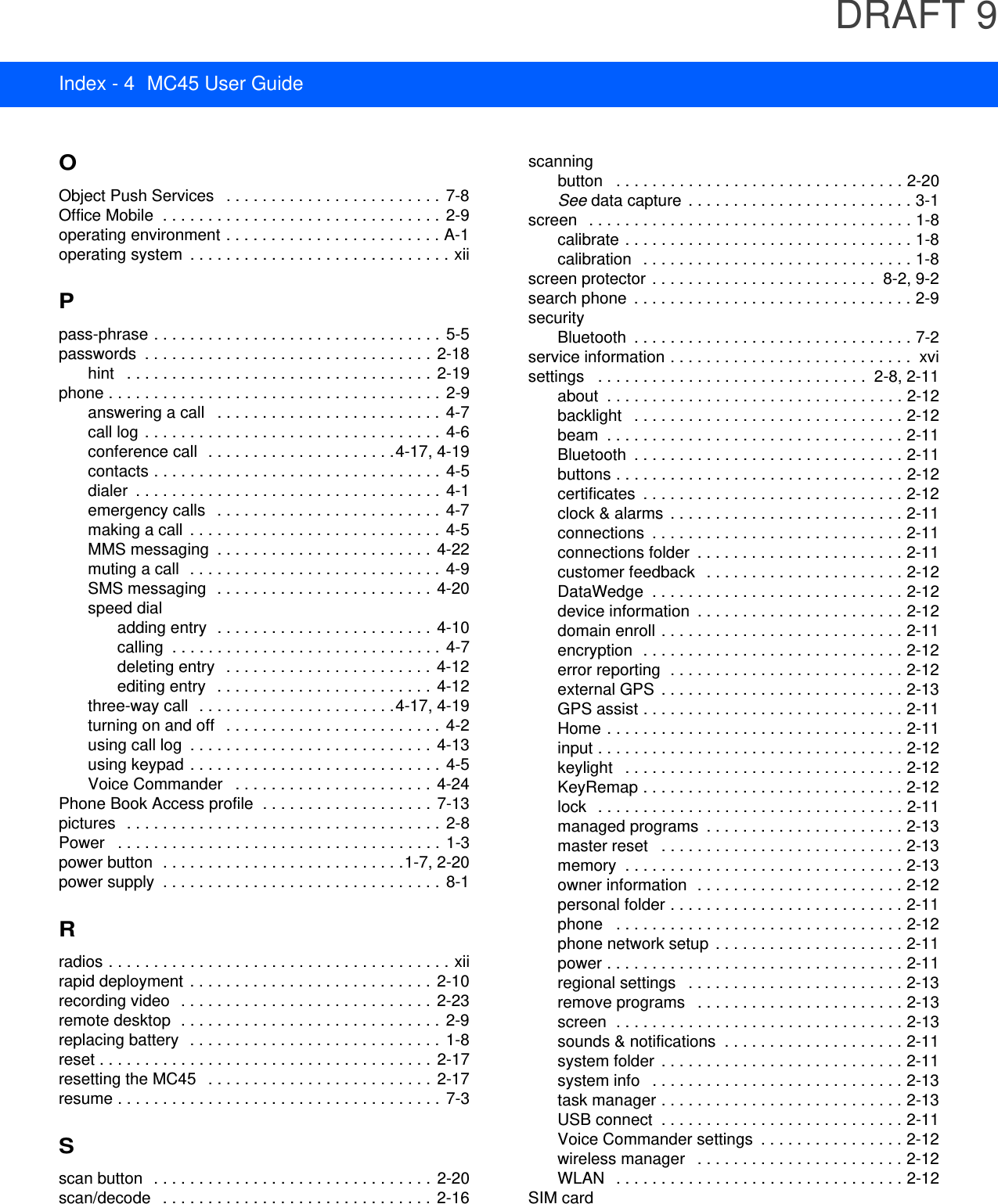 DRAFT 9Index - 4 MC45 User GuideOObject Push Services   . . . . . . . . . . . . . . . . . . . . . . . . 7-8Office Mobile  . . . . . . . . . . . . . . . . . . . . . . . . . . . . . . .  2-9operating environment . . . . . . . . . . . . . . . . . . . . . . . . A-1operating system  . . . . . . . . . . . . . . . . . . . . . . . . . . . . . xiiPpass-phrase . . . . . . . . . . . . . . . . . . . . . . . . . . . . . . . .  5-5passwords  . . . . . . . . . . . . . . . . . . . . . . . . . . . . . . . .  2-18hint   . . . . . . . . . . . . . . . . . . . . . . . . . . . . . . . . . .  2-19phone . . . . . . . . . . . . . . . . . . . . . . . . . . . . . . . . . . . . . 2-9answering a call   . . . . . . . . . . . . . . . . . . . . . . . . .  4-7call log . . . . . . . . . . . . . . . . . . . . . . . . . . . . . . . . . 4-6conference call  . . . . . . . . . . . . . . . . . . . . .4-17, 4-19contacts . . . . . . . . . . . . . . . . . . . . . . . . . . . . . . . . 4-5dialer  . . . . . . . . . . . . . . . . . . . . . . . . . . . . . . . . . .  4-1emergency calls   . . . . . . . . . . . . . . . . . . . . . . . . . 4-7making a call  . . . . . . . . . . . . . . . . . . . . . . . . . . . . 4-5MMS messaging  . . . . . . . . . . . . . . . . . . . . . . . .  4-22muting a call  . . . . . . . . . . . . . . . . . . . . . . . . . . . .  4-9SMS messaging  . . . . . . . . . . . . . . . . . . . . . . . . 4-20speed dialadding entry  . . . . . . . . . . . . . . . . . . . . . . . .  4-10calling  . . . . . . . . . . . . . . . . . . . . . . . . . . . . . .  4-7deleting entry   . . . . . . . . . . . . . . . . . . . . . . .  4-12editing entry   . . . . . . . . . . . . . . . . . . . . . . . . 4-12three-way call  . . . . . . . . . . . . . . . . . . . . . .4-17, 4-19turning on and off   . . . . . . . . . . . . . . . . . . . . . . . .  4-2using call log  . . . . . . . . . . . . . . . . . . . . . . . . . . .  4-13using keypad . . . . . . . . . . . . . . . . . . . . . . . . . . . . 4-5Voice Commander   . . . . . . . . . . . . . . . . . . . . . .  4-24Phone Book Access profile  . . . . . . . . . . . . . . . . . . .  7-13pictures   . . . . . . . . . . . . . . . . . . . . . . . . . . . . . . . . . . . 2-8Power   . . . . . . . . . . . . . . . . . . . . . . . . . . . . . . . . . . . . 1-3power button  . . . . . . . . . . . . . . . . . . . . . . . . . . .1-7, 2-20power supply  . . . . . . . . . . . . . . . . . . . . . . . . . . . . . . .  8-1Rradios . . . . . . . . . . . . . . . . . . . . . . . . . . . . . . . . . . . . . . xiirapid deployment  . . . . . . . . . . . . . . . . . . . . . . . . . . . 2-10recording video   . . . . . . . . . . . . . . . . . . . . . . . . . . . .  2-23remote desktop  . . . . . . . . . . . . . . . . . . . . . . . . . . . . .  2-9replacing battery   . . . . . . . . . . . . . . . . . . . . . . . . . . . .  1-8reset . . . . . . . . . . . . . . . . . . . . . . . . . . . . . . . . . . . . .  2-17resetting the MC45   . . . . . . . . . . . . . . . . . . . . . . . . .  2-17resume . . . . . . . . . . . . . . . . . . . . . . . . . . . . . . . . . . . . 7-3Sscan button   . . . . . . . . . . . . . . . . . . . . . . . . . . . . . . .  2-20scan/decode   . . . . . . . . . . . . . . . . . . . . . . . . . . . . . .  2-16scanningbutton   . . . . . . . . . . . . . . . . . . . . . . . . . . . . . . . . 2-20See data capture  . . . . . . . . . . . . . . . . . . . . . . . . . 3-1screen   . . . . . . . . . . . . . . . . . . . . . . . . . . . . . . . . . . . . 1-8calibrate . . . . . . . . . . . . . . . . . . . . . . . . . . . . . . . . 1-8calibration   . . . . . . . . . . . . . . . . . . . . . . . . . . . . . . 1-8screen protector . . . . . . . . . . . . . . . . . . . . . . . . .  8-2, 9-2search phone  . . . . . . . . . . . . . . . . . . . . . . . . . . . . . . . 2-9securityBluetooth  . . . . . . . . . . . . . . . . . . . . . . . . . . . . . . . 7-2service information . . . . . . . . . . . . . . . . . . . . . . . . . . .  xvisettings   . . . . . . . . . . . . . . . . . . . . . . . . . . . . . .  2-8, 2-11about  . . . . . . . . . . . . . . . . . . . . . . . . . . . . . . . . . 2-12backlight   . . . . . . . . . . . . . . . . . . . . . . . . . . . . . . 2-12beam  . . . . . . . . . . . . . . . . . . . . . . . . . . . . . . . . . 2-11Bluetooth  . . . . . . . . . . . . . . . . . . . . . . . . . . . . . . 2-11buttons . . . . . . . . . . . . . . . . . . . . . . . . . . . . . . . . 2-12certificates  . . . . . . . . . . . . . . . . . . . . . . . . . . . . . 2-12clock &amp; alarms  . . . . . . . . . . . . . . . . . . . . . . . . . . 2-11connections  . . . . . . . . . . . . . . . . . . . . . . . . . . . . 2-11connections folder  . . . . . . . . . . . . . . . . . . . . . . . 2-11customer feedback   . . . . . . . . . . . . . . . . . . . . . . 2-12DataWedge  . . . . . . . . . . . . . . . . . . . . . . . . . . . . 2-12device information  . . . . . . . . . . . . . . . . . . . . . . . 2-12domain enroll . . . . . . . . . . . . . . . . . . . . . . . . . . . 2-11encryption  . . . . . . . . . . . . . . . . . . . . . . . . . . . . . 2-12error reporting  . . . . . . . . . . . . . . . . . . . . . . . . . . 2-12external GPS  . . . . . . . . . . . . . . . . . . . . . . . . . . . 2-13GPS assist . . . . . . . . . . . . . . . . . . . . . . . . . . . . . 2-11Home . . . . . . . . . . . . . . . . . . . . . . . . . . . . . . . . . 2-11input . . . . . . . . . . . . . . . . . . . . . . . . . . . . . . . . . . 2-12keylight   . . . . . . . . . . . . . . . . . . . . . . . . . . . . . . . 2-12KeyRemap . . . . . . . . . . . . . . . . . . . . . . . . . . . . . 2-12lock   . . . . . . . . . . . . . . . . . . . . . . . . . . . . . . . . . . 2-11managed programs  . . . . . . . . . . . . . . . . . . . . . . 2-13master reset   . . . . . . . . . . . . . . . . . . . . . . . . . . . 2-13memory  . . . . . . . . . . . . . . . . . . . . . . . . . . . . . . . 2-13owner information  . . . . . . . . . . . . . . . . . . . . . . . 2-12personal folder . . . . . . . . . . . . . . . . . . . . . . . . . . 2-11phone   . . . . . . . . . . . . . . . . . . . . . . . . . . . . . . . . 2-12phone network setup  . . . . . . . . . . . . . . . . . . . . . 2-11power . . . . . . . . . . . . . . . . . . . . . . . . . . . . . . . . . 2-11regional settings   . . . . . . . . . . . . . . . . . . . . . . . . 2-13remove programs   . . . . . . . . . . . . . . . . . . . . . . . 2-13screen  . . . . . . . . . . . . . . . . . . . . . . . . . . . . . . . . 2-13sounds &amp; notifications  . . . . . . . . . . . . . . . . . . . . 2-11system folder  . . . . . . . . . . . . . . . . . . . . . . . . . . . 2-11system info   . . . . . . . . . . . . . . . . . . . . . . . . . . . . 2-13task manager . . . . . . . . . . . . . . . . . . . . . . . . . . . 2-13USB connect  . . . . . . . . . . . . . . . . . . . . . . . . . . . 2-11Voice Commander settings  . . . . . . . . . . . . . . . . 2-12wireless manager   . . . . . . . . . . . . . . . . . . . . . . . 2-12WLAN   . . . . . . . . . . . . . . . . . . . . . . . . . . . . . . . . 2-12SIM card