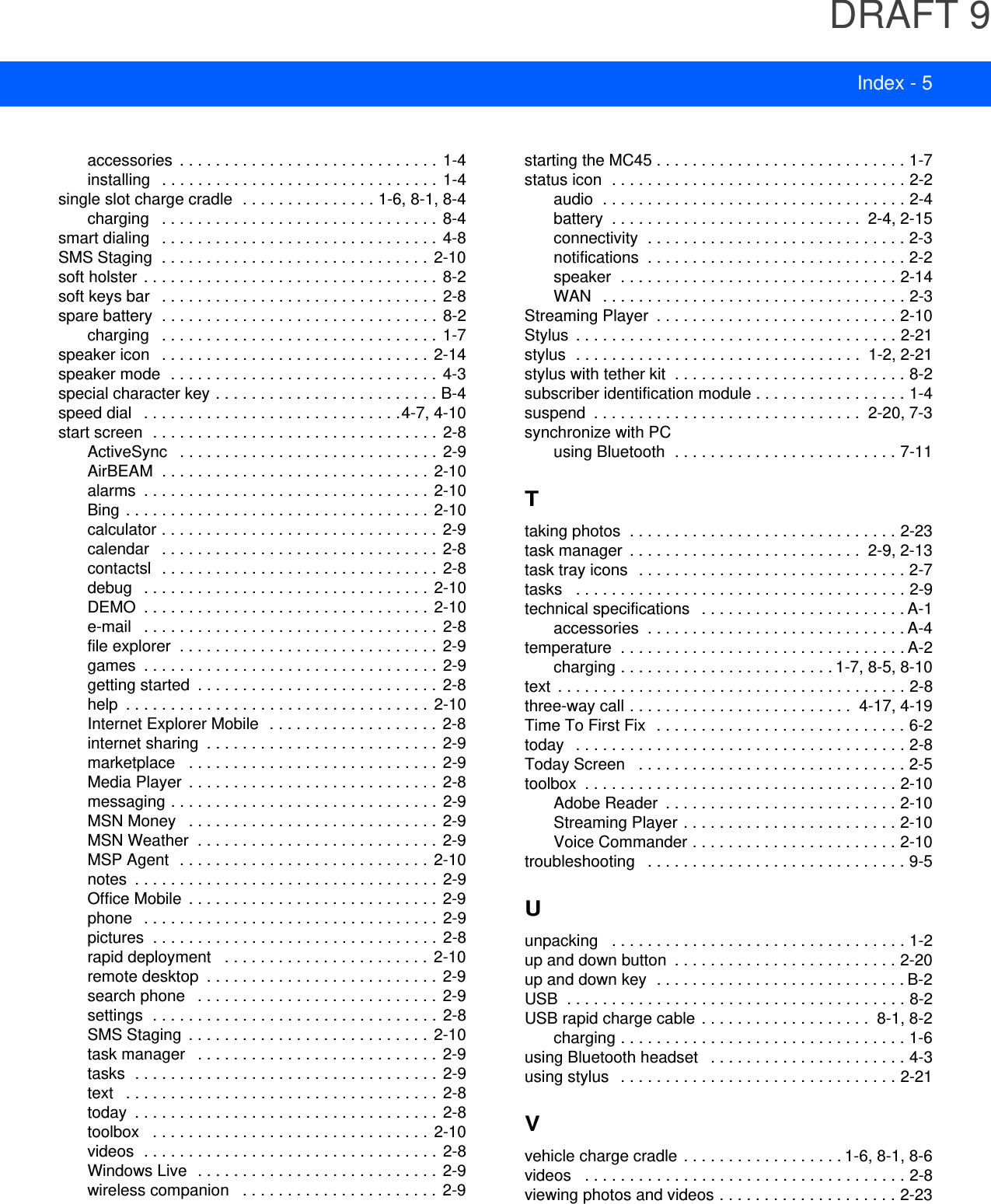 DRAFT 9Index - 5accessories  . . . . . . . . . . . . . . . . . . . . . . . . . . . . .  1-4installing   . . . . . . . . . . . . . . . . . . . . . . . . . . . . . . .  1-4single slot charge cradle  . . . . . . . . . . . . . . . 1-6, 8-1, 8-4charging   . . . . . . . . . . . . . . . . . . . . . . . . . . . . . . .  8-4smart dialing   . . . . . . . . . . . . . . . . . . . . . . . . . . . . . . .  4-8SMS Staging  . . . . . . . . . . . . . . . . . . . . . . . . . . . . . .  2-10soft holster  . . . . . . . . . . . . . . . . . . . . . . . . . . . . . . . . .  8-2soft keys bar   . . . . . . . . . . . . . . . . . . . . . . . . . . . . . . .  2-8spare battery  . . . . . . . . . . . . . . . . . . . . . . . . . . . . . . . 8-2charging   . . . . . . . . . . . . . . . . . . . . . . . . . . . . . . .  1-7speaker icon   . . . . . . . . . . . . . . . . . . . . . . . . . . . . . .  2-14speaker mode  . . . . . . . . . . . . . . . . . . . . . . . . . . . . . . 4-3special character key . . . . . . . . . . . . . . . . . . . . . . . . . B-4speed dial   . . . . . . . . . . . . . . . . . . . . . . . . . . . . .4-7, 4-10start screen  . . . . . . . . . . . . . . . . . . . . . . . . . . . . . . . .  2-8ActiveSync   . . . . . . . . . . . . . . . . . . . . . . . . . . . . .  2-9AirBEAM  . . . . . . . . . . . . . . . . . . . . . . . . . . . . . .  2-10alarms  . . . . . . . . . . . . . . . . . . . . . . . . . . . . . . . .  2-10Bing . . . . . . . . . . . . . . . . . . . . . . . . . . . . . . . . . . 2-10calculator . . . . . . . . . . . . . . . . . . . . . . . . . . . . . . .  2-9calendar   . . . . . . . . . . . . . . . . . . . . . . . . . . . . . . .  2-8contactsl  . . . . . . . . . . . . . . . . . . . . . . . . . . . . . . .  2-8debug   . . . . . . . . . . . . . . . . . . . . . . . . . . . . . . . .  2-10DEMO  . . . . . . . . . . . . . . . . . . . . . . . . . . . . . . . .  2-10e-mail   . . . . . . . . . . . . . . . . . . . . . . . . . . . . . . . . .  2-8file explorer  . . . . . . . . . . . . . . . . . . . . . . . . . . . . .  2-9games  . . . . . . . . . . . . . . . . . . . . . . . . . . . . . . . . .  2-9getting started  . . . . . . . . . . . . . . . . . . . . . . . . . . .  2-8help  . . . . . . . . . . . . . . . . . . . . . . . . . . . . . . . . . .  2-10Internet Explorer Mobile  . . . . . . . . . . . . . . . . . . .  2-8internet sharing  . . . . . . . . . . . . . . . . . . . . . . . . . .  2-9marketplace   . . . . . . . . . . . . . . . . . . . . . . . . . . . .  2-9Media Player  . . . . . . . . . . . . . . . . . . . . . . . . . . . .  2-8messaging . . . . . . . . . . . . . . . . . . . . . . . . . . . . . .  2-9MSN Money   . . . . . . . . . . . . . . . . . . . . . . . . . . . .  2-9MSN Weather  . . . . . . . . . . . . . . . . . . . . . . . . . . .  2-9MSP Agent  . . . . . . . . . . . . . . . . . . . . . . . . . . . .  2-10notes  . . . . . . . . . . . . . . . . . . . . . . . . . . . . . . . . . .  2-9Office Mobile  . . . . . . . . . . . . . . . . . . . . . . . . . . . .  2-9phone   . . . . . . . . . . . . . . . . . . . . . . . . . . . . . . . . .  2-9pictures  . . . . . . . . . . . . . . . . . . . . . . . . . . . . . . . .  2-8rapid deployment   . . . . . . . . . . . . . . . . . . . . . . .  2-10remote desktop  . . . . . . . . . . . . . . . . . . . . . . . . . .  2-9search phone   . . . . . . . . . . . . . . . . . . . . . . . . . . .  2-9settings  . . . . . . . . . . . . . . . . . . . . . . . . . . . . . . . .  2-8SMS Staging  . . . . . . . . . . . . . . . . . . . . . . . . . . . 2-10task manager   . . . . . . . . . . . . . . . . . . . . . . . . . . .  2-9tasks  . . . . . . . . . . . . . . . . . . . . . . . . . . . . . . . . . . 2-9text   . . . . . . . . . . . . . . . . . . . . . . . . . . . . . . . . . . .  2-8today  . . . . . . . . . . . . . . . . . . . . . . . . . . . . . . . . . .  2-8toolbox   . . . . . . . . . . . . . . . . . . . . . . . . . . . . . . .  2-10videos  . . . . . . . . . . . . . . . . . . . . . . . . . . . . . . . . .  2-8Windows Live  . . . . . . . . . . . . . . . . . . . . . . . . . . . 2-9wireless companion   . . . . . . . . . . . . . . . . . . . . . .  2-9starting the MC45 . . . . . . . . . . . . . . . . . . . . . . . . . . . . 1-7status icon  . . . . . . . . . . . . . . . . . . . . . . . . . . . . . . . . . 2-2audio  . . . . . . . . . . . . . . . . . . . . . . . . . . . . . . . . . . 2-4battery  . . . . . . . . . . . . . . . . . . . . . . . . . . . .  2-4, 2-15connectivity  . . . . . . . . . . . . . . . . . . . . . . . . . . . . . 2-3notifications  . . . . . . . . . . . . . . . . . . . . . . . . . . . . . 2-2speaker  . . . . . . . . . . . . . . . . . . . . . . . . . . . . . . . 2-14WAN   . . . . . . . . . . . . . . . . . . . . . . . . . . . . . . . . . . 2-3Streaming Player  . . . . . . . . . . . . . . . . . . . . . . . . . . . 2-10Stylus  . . . . . . . . . . . . . . . . . . . . . . . . . . . . . . . . . . . . 2-21stylus  . . . . . . . . . . . . . . . . . . . . . . . . . . . . . . . .  1-2, 2-21stylus with tether kit  . . . . . . . . . . . . . . . . . . . . . . . . . . 8-2subscriber identification module . . . . . . . . . . . . . . . . . 1-4suspend  . . . . . . . . . . . . . . . . . . . . . . . . . . . . . .  2-20, 7-3synchronize with PCusing Bluetooth  . . . . . . . . . . . . . . . . . . . . . . . . . 7-11Ttaking photos  . . . . . . . . . . . . . . . . . . . . . . . . . . . . . . 2-23task manager  . . . . . . . . . . . . . . . . . . . . . . . . . .  2-9, 2-13task tray icons   . . . . . . . . . . . . . . . . . . . . . . . . . . . . . . 2-7tasks   . . . . . . . . . . . . . . . . . . . . . . . . . . . . . . . . . . . . . 2-9technical specifications   . . . . . . . . . . . . . . . . . . . . . . . A-1accessories  . . . . . . . . . . . . . . . . . . . . . . . . . . . . . A-4temperature  . . . . . . . . . . . . . . . . . . . . . . . . . . . . . . . . A-2charging . . . . . . . . . . . . . . . . . . . . . . . . 1-7, 8-5, 8-10text  . . . . . . . . . . . . . . . . . . . . . . . . . . . . . . . . . . . . . . . 2-8three-way call . . . . . . . . . . . . . . . . . . . . . . . . .  4-17, 4-19Time To First Fix   . . . . . . . . . . . . . . . . . . . . . . . . . . . . 6-2today   . . . . . . . . . . . . . . . . . . . . . . . . . . . . . . . . . . . . . 2-8Today Screen   . . . . . . . . . . . . . . . . . . . . . . . . . . . . . . 2-5toolbox  . . . . . . . . . . . . . . . . . . . . . . . . . . . . . . . . . . . 2-10Adobe Reader  . . . . . . . . . . . . . . . . . . . . . . . . . . 2-10Streaming Player . . . . . . . . . . . . . . . . . . . . . . . . 2-10Voice Commander . . . . . . . . . . . . . . . . . . . . . . . 2-10troubleshooting   . . . . . . . . . . . . . . . . . . . . . . . . . . . . . 9-5Uunpacking   . . . . . . . . . . . . . . . . . . . . . . . . . . . . . . . . . 1-2up and down button  . . . . . . . . . . . . . . . . . . . . . . . . . 2-20up and down key  . . . . . . . . . . . . . . . . . . . . . . . . . . . . B-2USB  . . . . . . . . . . . . . . . . . . . . . . . . . . . . . . . . . . . . . . 8-2USB rapid charge cable . . . . . . . . . . . . . . . . . . .  8-1, 8-2charging . . . . . . . . . . . . . . . . . . . . . . . . . . . . . . . . 1-6using Bluetooth headset   . . . . . . . . . . . . . . . . . . . . . . 4-3using stylus   . . . . . . . . . . . . . . . . . . . . . . . . . . . . . . . 2-21Vvehicle charge cradle  . . . . . . . . . . . . . . . . . . 1-6, 8-1, 8-6videos   . . . . . . . . . . . . . . . . . . . . . . . . . . . . . . . . . . . . 2-8viewing photos and videos . . . . . . . . . . . . . . . . . . . . 2-23