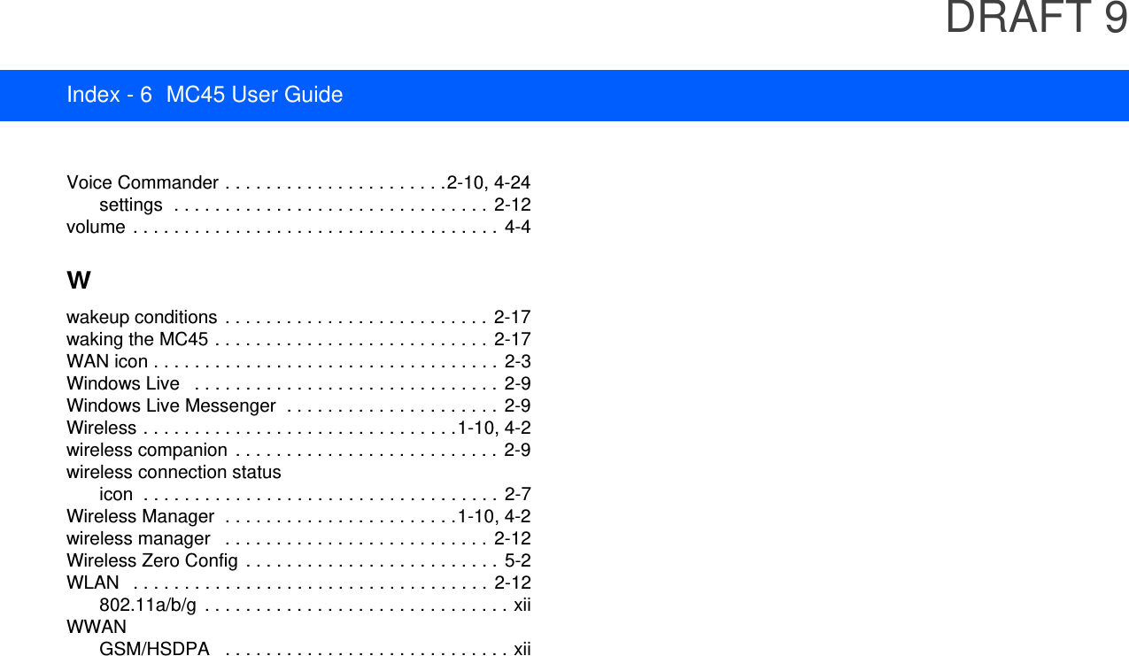 DRAFT 9Index - 6 MC45 User GuideVoice Commander . . . . . . . . . . . . . . . . . . . . . .2-10, 4-24settings  . . . . . . . . . . . . . . . . . . . . . . . . . . . . . . .  2-12volume  . . . . . . . . . . . . . . . . . . . . . . . . . . . . . . . . . . . . 4-4Wwakeup conditions  . . . . . . . . . . . . . . . . . . . . . . . . . . 2-17waking the MC45 . . . . . . . . . . . . . . . . . . . . . . . . . . .  2-17WAN icon . . . . . . . . . . . . . . . . . . . . . . . . . . . . . . . . . . 2-3Windows Live   . . . . . . . . . . . . . . . . . . . . . . . . . . . . . .  2-9Windows Live Messenger  . . . . . . . . . . . . . . . . . . . . .  2-9Wireless . . . . . . . . . . . . . . . . . . . . . . . . . . . . . . .1-10, 4-2wireless companion  . . . . . . . . . . . . . . . . . . . . . . . . . . 2-9wireless connection statusicon  . . . . . . . . . . . . . . . . . . . . . . . . . . . . . . . . . . .  2-7Wireless Manager  . . . . . . . . . . . . . . . . . . . . . . .1-10, 4-2wireless manager   . . . . . . . . . . . . . . . . . . . . . . . . . .  2-12Wireless Zero Config  . . . . . . . . . . . . . . . . . . . . . . . . .  5-2WLAN   . . . . . . . . . . . . . . . . . . . . . . . . . . . . . . . . . . .  2-12802.11a/b/g  . . . . . . . . . . . . . . . . . . . . . . . . . . . . . . xiiWWANGSM/HSDPA   . . . . . . . . . . . . . . . . . . . . . . . . . . . . xii